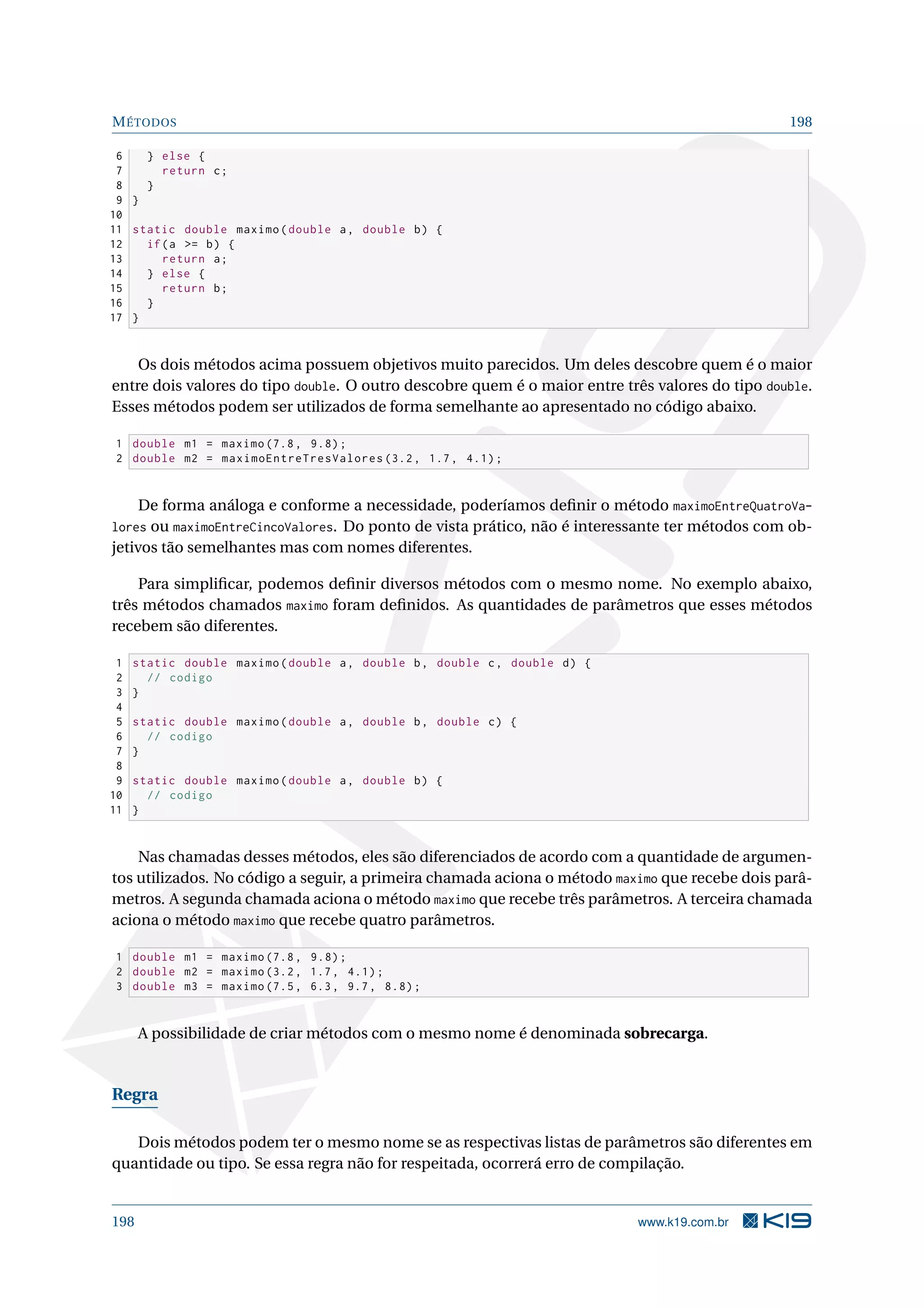 MÉTODOS 198
6 } else {
7 return c;
8 }
9 }
10
11 static double maximo(double a, double b) {
12 if(a = b) {
13 return a;
14 } else {
15 return b;
16 }
17 }
Os dois métodos acima possuem objetivos muito parecidos. Um deles descobre quem é o maior
entre dois valores do tipo double. O outro descobre quem é o maior entre três valores do tipo double.
Esses métodos podem ser utilizados de forma semelhante ao apresentado no código abaixo.
1 double m1 = maximo (7.8, 9.8);
2 double m2 = maximoEntreTresValores (3.2, 1.7, 4.1);
De forma análoga e conforme a necessidade, poderíamos deﬁnir o método maximoEntreQuatroVa-
lores ou maximoEntreCincoValores. Do ponto de vista prático, não é interessante ter métodos com ob-
jetivos tão semelhantes mas com nomes diferentes.
Para simpliﬁcar, podemos deﬁnir diversos métodos com o mesmo nome. No exemplo abaixo,
três métodos chamados maximo foram deﬁnidos. As quantidades de parâmetros que esses métodos
recebem são diferentes.
1 static double maximo(double a, double b, double c, double d) {
2 // codigo
3 }
4
5 static double maximo(double a, double b, double c) {
6 // codigo
7 }
8
9 static double maximo(double a, double b) {
10 // codigo
11 }
Nas chamadas desses métodos, eles são diferenciados de acordo com a quantidade de argumen-
tos utilizados. No código a seguir, a primeira chamada aciona o método maximo que recebe dois parâ-
metros. A segunda chamada aciona o método maximo que recebe três parâmetros. A terceira chamada
aciona o método maximo que recebe quatro parâmetros.
1 double m1 = maximo (7.8, 9.8);
2 double m2 = maximo (3.2, 1.7, 4.1);
3 double m3 = maximo (7.5, 6.3, 9.7, 8.8);
A possibilidade de criar métodos com o mesmo nome é denominada sobrecarga.
Regra
Dois métodos podem ter o mesmo nome se as respectivas listas de parâmetros são diferentes em
quantidade ou tipo. Se essa regra não for respeitada, ocorrerá erro de compilação.
198 www.k19.com.br
 