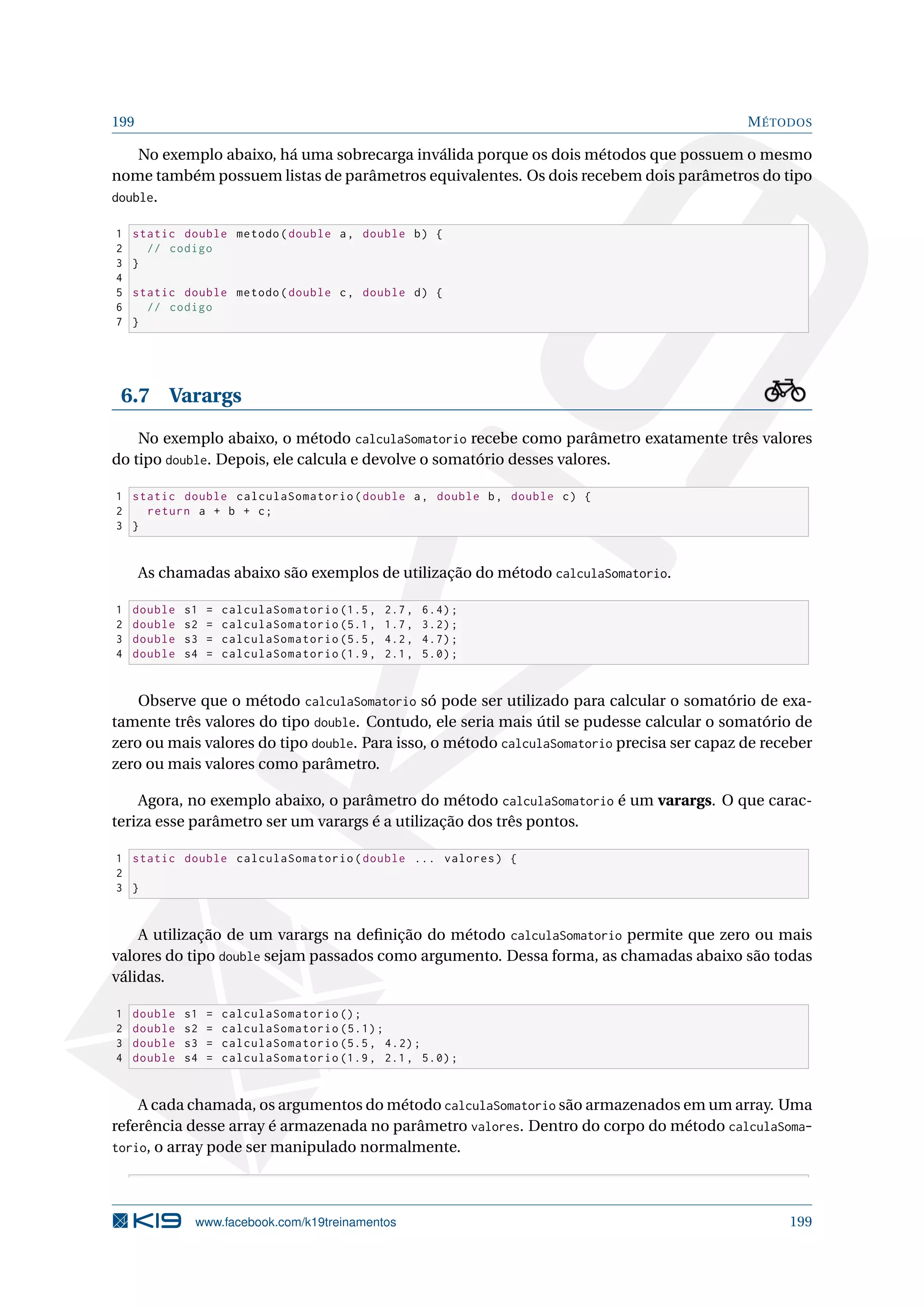 199 MÉTODOS
No exemplo abaixo, há uma sobrecarga inválida porque os dois métodos que possuem o mesmo
nome também possuem listas de parâmetros equivalentes. Os dois recebem dois parâmetros do tipo
double.
1 static double metodo(double a, double b) {
2 // codigo
3 }
4
5 static double metodo(double c, double d) {
6 // codigo
7 }
6.7 Varargs
No exemplo abaixo, o método calculaSomatorio recebe como parâmetro exatamente três valores
do tipo double. Depois, ele calcula e devolve o somatório desses valores.
1 static double calculaSomatorio(double a, double b, double c) {
2 return a + b + c;
3 }
As chamadas abaixo são exemplos de utilização do método calculaSomatorio.
1 double s1 = calculaSomatorio (1.5, 2.7, 6.4);
2 double s2 = calculaSomatorio (5.1, 1.7, 3.2);
3 double s3 = calculaSomatorio (5.5, 4.2, 4.7);
4 double s4 = calculaSomatorio (1.9, 2.1, 5.0);
Observe que o método calculaSomatorio só pode ser utilizado para calcular o somatório de exa-
tamente três valores do tipo double. Contudo, ele seria mais útil se pudesse calcular o somatório de
zero ou mais valores do tipo double. Para isso, o método calculaSomatorio precisa ser capaz de receber
zero ou mais valores como parâmetro.
Agora, no exemplo abaixo, o parâmetro do método calculaSomatorio é um varargs. O que carac-
teriza esse parâmetro ser um varargs é a utilização dos três pontos.
1 static double calculaSomatorio(double ... valores) {
2
3 }
A utilização de um varargs na deﬁnição do método calculaSomatorio permite que zero ou mais
valores do tipo double sejam passados como argumento. Dessa forma, as chamadas abaixo são todas
válidas.
1 double s1 = calculaSomatorio ();
2 double s2 = calculaSomatorio (5.1);
3 double s3 = calculaSomatorio (5.5, 4.2);
4 double s4 = calculaSomatorio (1.9, 2.1, 5.0);
A cada chamada, os argumentos do método calculaSomatorio são armazenados em um array. Uma
referência desse array é armazenada no parâmetro valores. Dentro do corpo do método calculaSoma-
torio, o array pode ser manipulado normalmente.
www.facebook.com/k19treinamentos 199
 