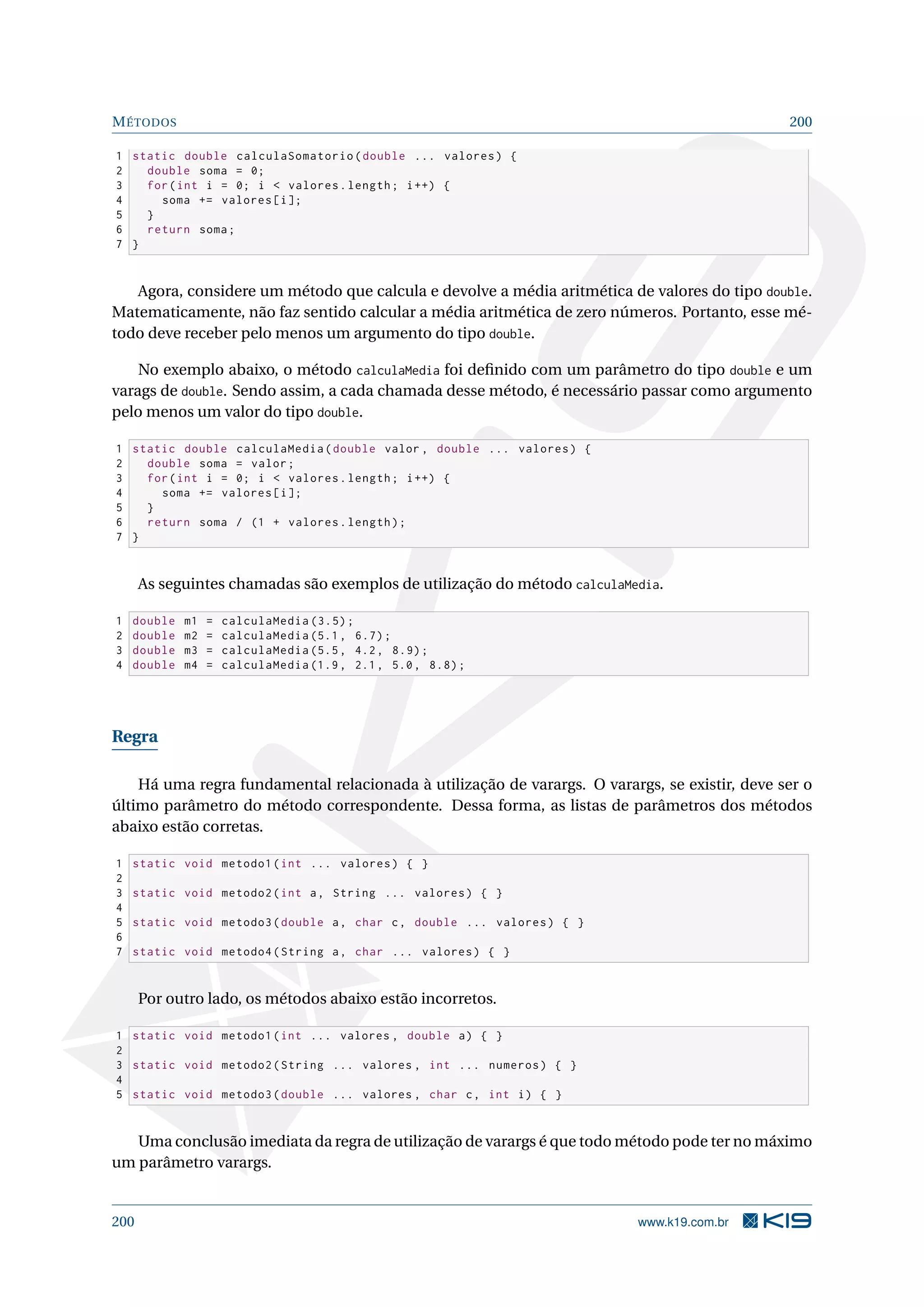 MÉTODOS 200
1 static double calculaSomatorio(double ... valores) {
2 double soma = 0;
3 for(int i = 0; i  valores.length; i++) {
4 soma += valores[i];
5 }
6 return soma;
7 }
Agora, considere um método que calcula e devolve a média aritmética de valores do tipo double.
Matematicamente, não faz sentido calcular a média aritmética de zero números. Portanto, esse mé-
todo deve receber pelo menos um argumento do tipo double.
No exemplo abaixo, o método calculaMedia foi deﬁnido com um parâmetro do tipo double e um
varags de double. Sendo assim, a cada chamada desse método, é necessário passar como argumento
pelo menos um valor do tipo double.
1 static double calculaMedia(double valor , double ... valores) {
2 double soma = valor;
3 for(int i = 0; i  valores.length; i++) {
4 soma += valores[i];
5 }
6 return soma / (1 + valores.length);
7 }
As seguintes chamadas são exemplos de utilização do método calculaMedia.
1 double m1 = calculaMedia (3.5);
2 double m2 = calculaMedia (5.1, 6.7);
3 double m3 = calculaMedia (5.5, 4.2, 8.9);
4 double m4 = calculaMedia (1.9, 2.1, 5.0, 8.8);
Regra
Há uma regra fundamental relacionada à utilização de varargs. O varargs, se existir, deve ser o
último parâmetro do método correspondente. Dessa forma, as listas de parâmetros dos métodos
abaixo estão corretas.
1 static void metodo1(int ... valores) { }
2
3 static void metodo2(int a, String ... valores) { }
4
5 static void metodo3(double a, char c, double ... valores) { }
6
7 static void metodo4(String a, char ... valores) { }
Por outro lado, os métodos abaixo estão incorretos.
1 static void metodo1(int ... valores , double a) { }
2
3 static void metodo2(String ... valores , int ... numeros) { }
4
5 static void metodo3(double ... valores , char c, int i) { }
Uma conclusão imediata da regra de utilização de varargs é que todo método pode ter no máximo
um parâmetro varargs.
200 www.k19.com.br
 