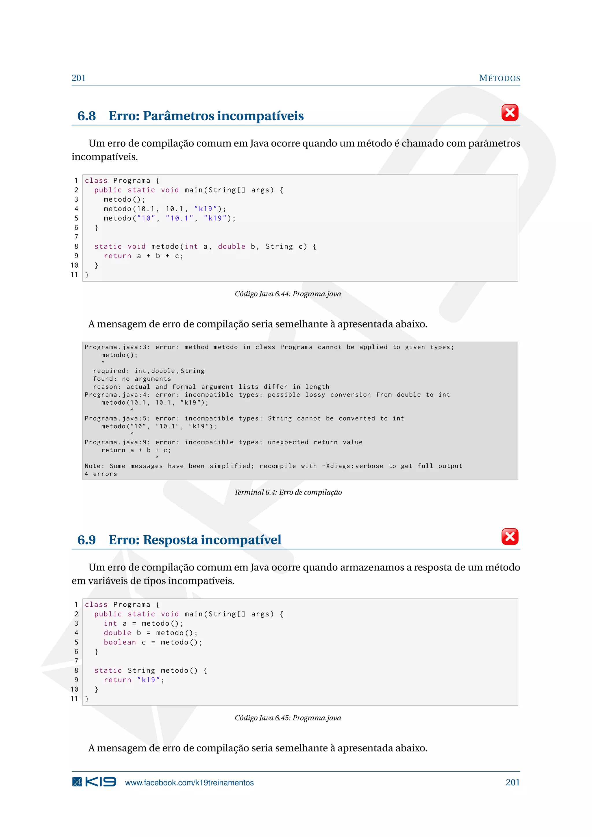 201 MÉTODOS
6.8 Erro: Parâmetros incompatíveis
Um erro de compilação comum em Java ocorre quando um método é chamado com parâmetros
incompatíveis.
1 class Programa {
2 public static void main(String [] args) {
3 metodo ();
4 metodo (10.1, 10.1, k19);
5 metodo(10, 10.1, k19);
6 }
7
8 static void metodo(int a, double b, String c) {
9 return a + b + c;
10 }
11 }
Código Java 6.44: Programa.java
A mensagem de erro de compilação seria semelhante à apresentada abaixo.
Programa.java :3: error: method metodo in class Programa cannot be applied to given types;
metodo ();
^
required: int ,double ,String
found: no arguments
reason: actual and formal argument lists differ in length
Programa.java :4: error: incompatible types: possible lossy conversion from double to int
metodo (10.1, 10.1, k19);
^
Programa.java :5: error: incompatible types: String cannot be converted to int
metodo (10, 10.1 , k19 );
^
Programa.java :9: error: incompatible types: unexpected return value
return a + b + c;
^
Note: Some messages have been simplified; recompile with -Xdiags:verbose to get full output
4 errors
Terminal 6.4: Erro de compilação
6.9 Erro: Resposta incompatível
Um erro de compilação comum em Java ocorre quando armazenamos a resposta de um método
em variáveis de tipos incompatíveis.
1 class Programa {
2 public static void main(String [] args) {
3 int a = metodo ();
4 double b = metodo ();
5 boolean c = metodo ();
6 }
7
8 static String metodo () {
9 return k19;
10 }
11 }
Código Java 6.45: Programa.java
A mensagem de erro de compilação seria semelhante à apresentada abaixo.
www.facebook.com/k19treinamentos 201
 