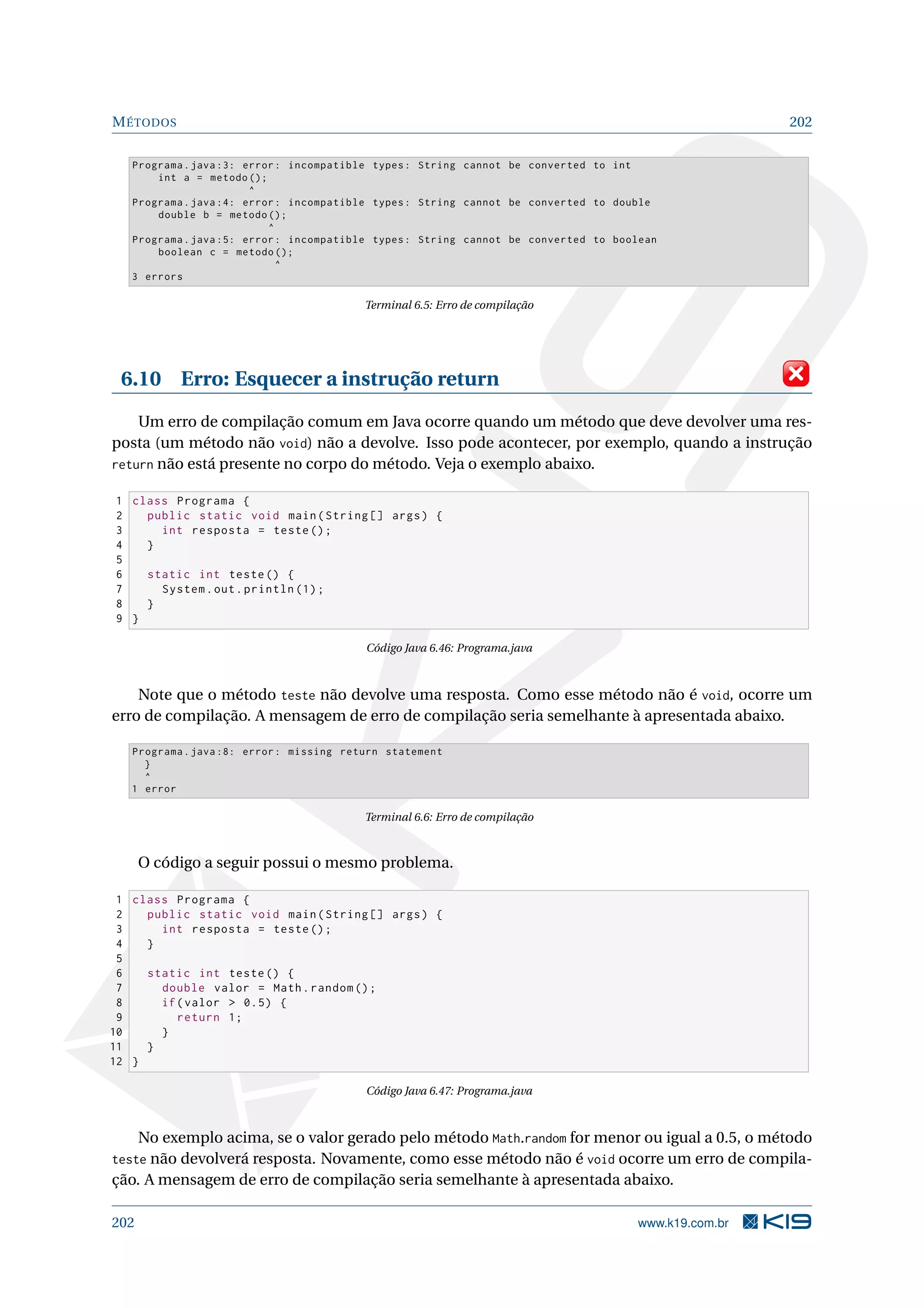 MÉTODOS 202
Programa.java :3: error: incompatible types: String cannot be converted to int
int a = metodo ();
^
Programa.java :4: error: incompatible types: String cannot be converted to double
double b = metodo ();
^
Programa.java :5: error: incompatible types: String cannot be converted to boolean
boolean c = metodo ();
^
3 errors
Terminal 6.5: Erro de compilação
6.10 Erro: Esquecer a instrução return
Um erro de compilação comum em Java ocorre quando um método que deve devolver uma res-
posta (um método não void) não a devolve. Isso pode acontecer, por exemplo, quando a instrução
return não está presente no corpo do método. Veja o exemplo abaixo.
1 class Programa {
2 public static void main(String [] args) {
3 int resposta = teste();
4 }
5
6 static int teste() {
7 System.out.println (1);
8 }
9 }
Código Java 6.46: Programa.java
Note que o método teste não devolve uma resposta. Como esse método não é void, ocorre um
erro de compilação. A mensagem de erro de compilação seria semelhante à apresentada abaixo.
Programa.java :8: error: missing return statement
}
^
1 error
Terminal 6.6: Erro de compilação
O código a seguir possui o mesmo problema.
1 class Programa {
2 public static void main(String [] args) {
3 int resposta = teste();
4 }
5
6 static int teste() {
7 double valor = Math.random ();
8 if(valor  0.5) {
9 return 1;
10 }
11 }
12 }
Código Java 6.47: Programa.java
No exemplo acima, se o valor gerado pelo método Math.random for menor ou igual a 0.5, o método
teste não devolverá resposta. Novamente, como esse método não é void ocorre um erro de compila-
ção. A mensagem de erro de compilação seria semelhante à apresentada abaixo.
202 www.k19.com.br
 