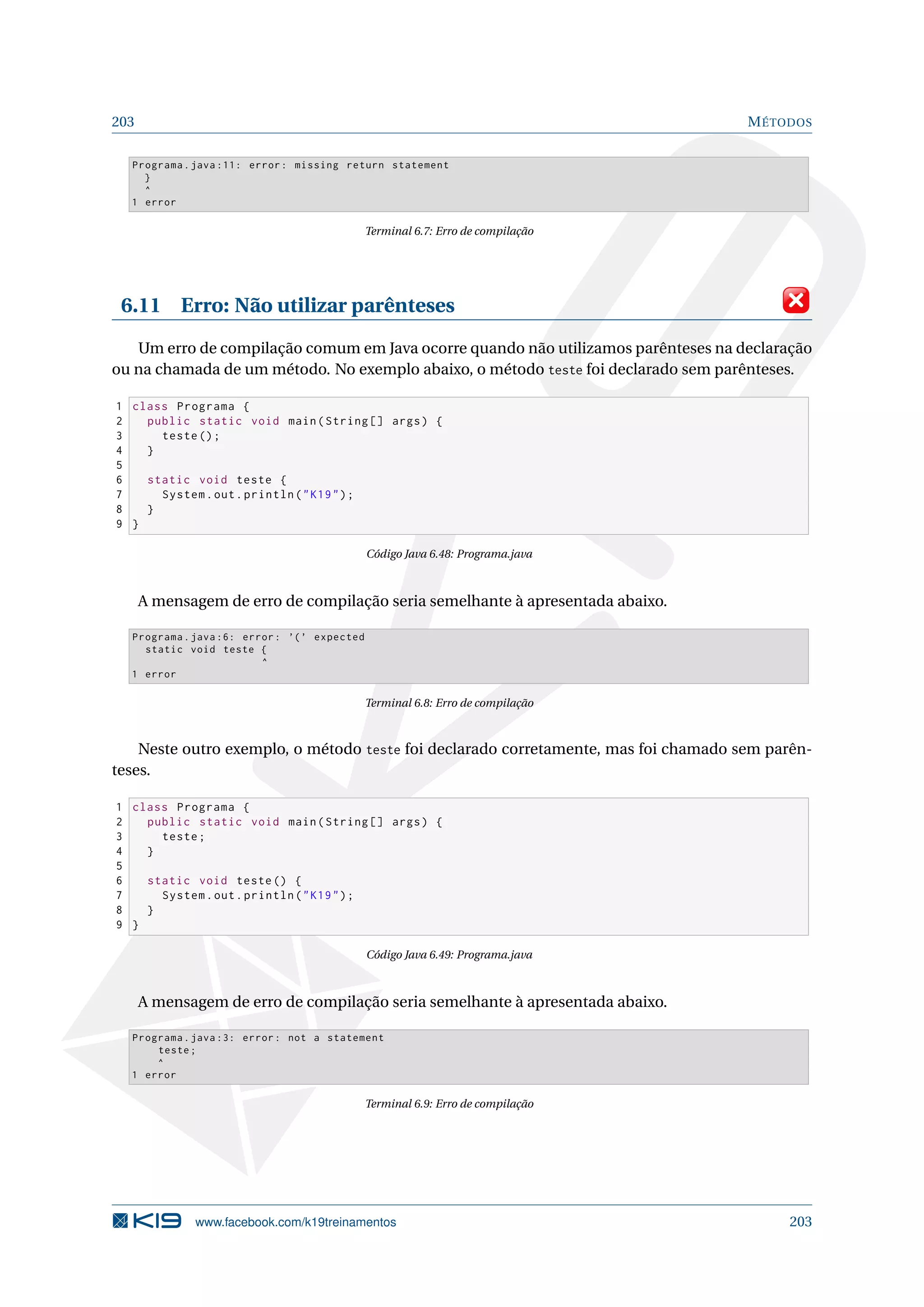 203 MÉTODOS
Programa.java :11: error: missing return statement
}
^
1 error
Terminal 6.7: Erro de compilação
6.11 Erro: Não utilizar parênteses
Um erro de compilação comum em Java ocorre quando não utilizamos parênteses na declaração
ou na chamada de um método. No exemplo abaixo, o método teste foi declarado sem parênteses.
1 class Programa {
2 public static void main(String [] args) {
3 teste();
4 }
5
6 static void teste {
7 System.out.println(K19);
8 }
9 }
Código Java 6.48: Programa.java
A mensagem de erro de compilação seria semelhante à apresentada abaixo.
Programa.java :6: error: ’(’ expected
static void teste {
^
1 error
Terminal 6.8: Erro de compilação
Neste outro exemplo, o método teste foi declarado corretamente, mas foi chamado sem parên-
teses.
1 class Programa {
2 public static void main(String [] args) {
3 teste;
4 }
5
6 static void teste() {
7 System.out.println(K19);
8 }
9 }
Código Java 6.49: Programa.java
A mensagem de erro de compilação seria semelhante à apresentada abaixo.
Programa.java :3: error: not a statement
teste;
^
1 error
Terminal 6.9: Erro de compilação
www.facebook.com/k19treinamentos 203
 