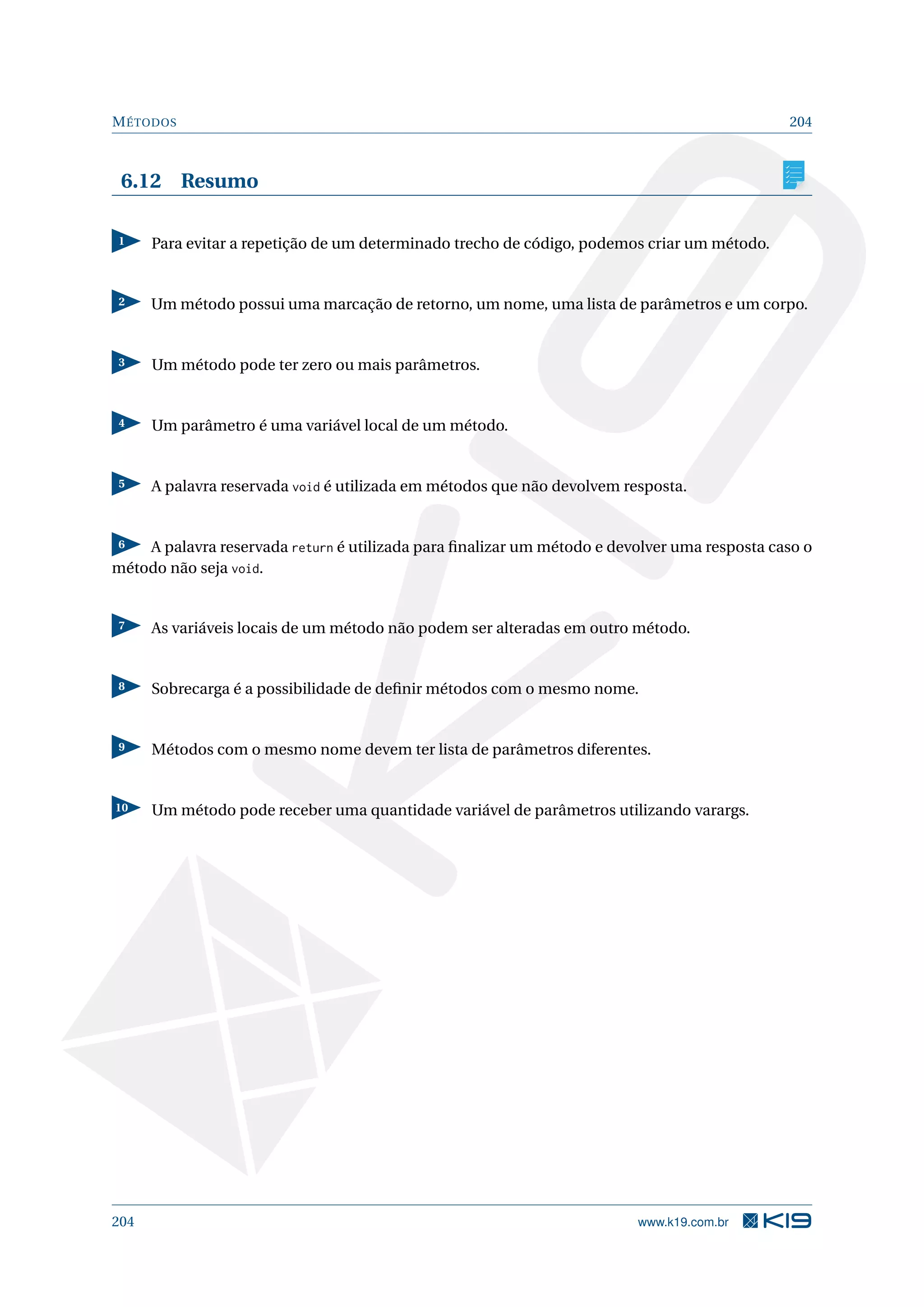 MÉTODOS 204
6.12 Resumo
1 Para evitar a repetição de um determinado trecho de código, podemos criar um método.
2 Um método possui uma marcação de retorno, um nome, uma lista de parâmetros e um corpo.
3 Um método pode ter zero ou mais parâmetros.
4 Um parâmetro é uma variável local de um método.
5 A palavra reservada void é utilizada em métodos que não devolvem resposta.
6 A palavra reservada return é utilizada para ﬁnalizar um método e devolver uma resposta caso o
método não seja void.
7 As variáveis locais de um método não podem ser alteradas em outro método.
8 Sobrecarga é a possibilidade de deﬁnir métodos com o mesmo nome.
9 Métodos com o mesmo nome devem ter lista de parâmetros diferentes.
10 Um método pode receber uma quantidade variável de parâmetros utilizando varargs.
204 www.k19.com.br
 