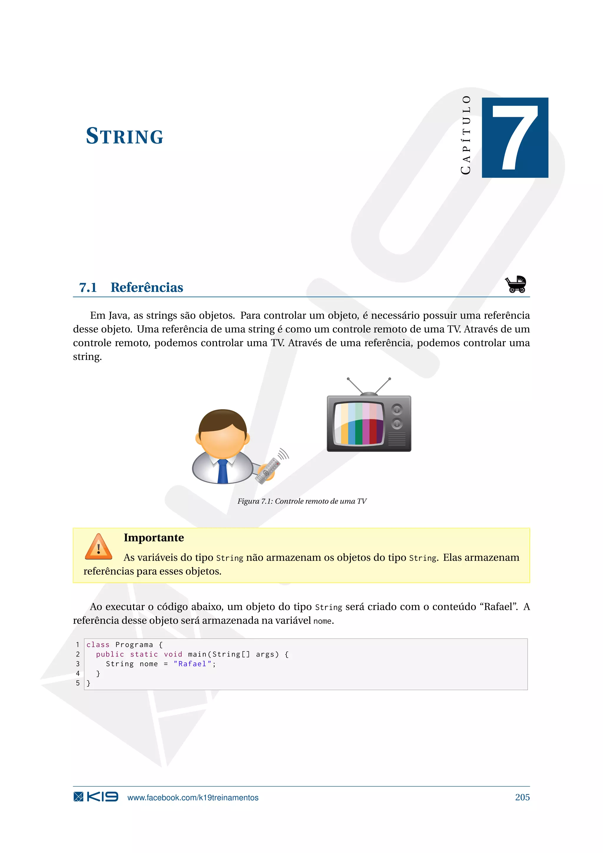 STRING
CAPÍTULO
7
7.1 Referências
Em Java, as strings são objetos. Para controlar um objeto, é necessário possuir uma referência
desse objeto. Uma referência de uma string é como um controle remoto de uma TV. Através de um
controle remoto, podemos controlar uma TV. Através de uma referência, podemos controlar uma
string.
1
2
3
4
5
6
7
8
9
-/--
0
CH
Figura 7.1: Controle remoto de uma TV
Importante
As variáveis do tipo String não armazenam os objetos do tipo String. Elas armazenam
referências para esses objetos.
Ao executar o código abaixo, um objeto do tipo String será criado com o conteúdo “Rafael”. A
referência desse objeto será armazenada na variável nome.
1 class Programa {
2 public static void main(String [] args) {
3 String nome = Rafael;
4 }
5 }
www.facebook.com/k19treinamentos 205
 