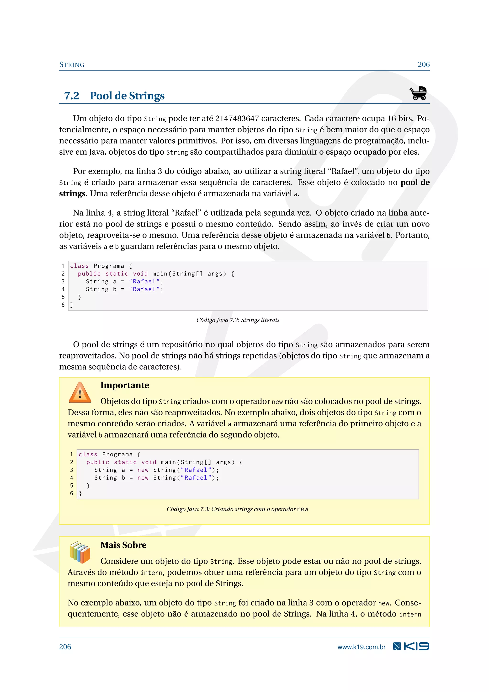 STRING 206
7.2 Pool de Strings
Um objeto do tipo String pode ter até 2147483647 caracteres. Cada caractere ocupa 16 bits. Po-
tencialmente, o espaço necessário para manter objetos do tipo String é bem maior do que o espaço
necessário para manter valores primitivos. Por isso, em diversas linguagens de programação, inclu-
sive em Java, objetos do tipo String são compartilhados para diminuir o espaço ocupado por eles.
Por exemplo, na linha 3 do código abaixo, ao utilizar a string literal “Rafael”, um objeto do tipo
String é criado para armazenar essa sequência de caracteres. Esse objeto é colocado no pool de
strings. Uma referência desse objeto é armazenada na variável a.
Na linha 4, a string literal “Rafael” é utilizada pela segunda vez. O objeto criado na linha ante-
rior está no pool de strings e possui o mesmo conteúdo. Sendo assim, ao invés de criar um novo
objeto, reaproveita-se o mesmo. Uma referência desse objeto é armazenada na variável b. Portanto,
as variáveis a e b guardam referências para o mesmo objeto.
1 class Programa {
2 public static void main(String [] args) {
3 String a = Rafael;
4 String b = Rafael;
5 }
6 }
Código Java 7.2: Strings literais
O pool de strings é um repositório no qual objetos do tipo String são armazenados para serem
reaproveitados. No pool de strings não há strings repetidas (objetos do tipo String que armazenam a
mesma sequência de caracteres).
Importante
Objetos do tipo String criados com o operador new não são colocados no pool de strings.
Dessa forma, eles não são reaproveitados. No exemplo abaixo, dois objetos do tipo String com o
mesmo conteúdo serão criados. A variável a armazenará uma referência do primeiro objeto e a
variável b armazenará uma referência do segundo objeto.
1 class Programa {
2 public static void main(String [] args) {
3 String a = new String(Rafael);
4 String b = new String(Rafael);
5 }
6 }
Código Java 7.3: Criando strings com o operador new
Mais Sobre
Considere um objeto do tipo String. Esse objeto pode estar ou não no pool de strings.
Através do método intern, podemos obter uma referência para um objeto do tipo String com o
mesmo conteúdo que esteja no pool de Strings.
No exemplo abaixo, um objeto do tipo String foi criado na linha 3 com o operador new. Conse-
quentemente, esse objeto não é armazenado no pool de Strings. Na linha 4, o método intern
206 www.k19.com.br
 