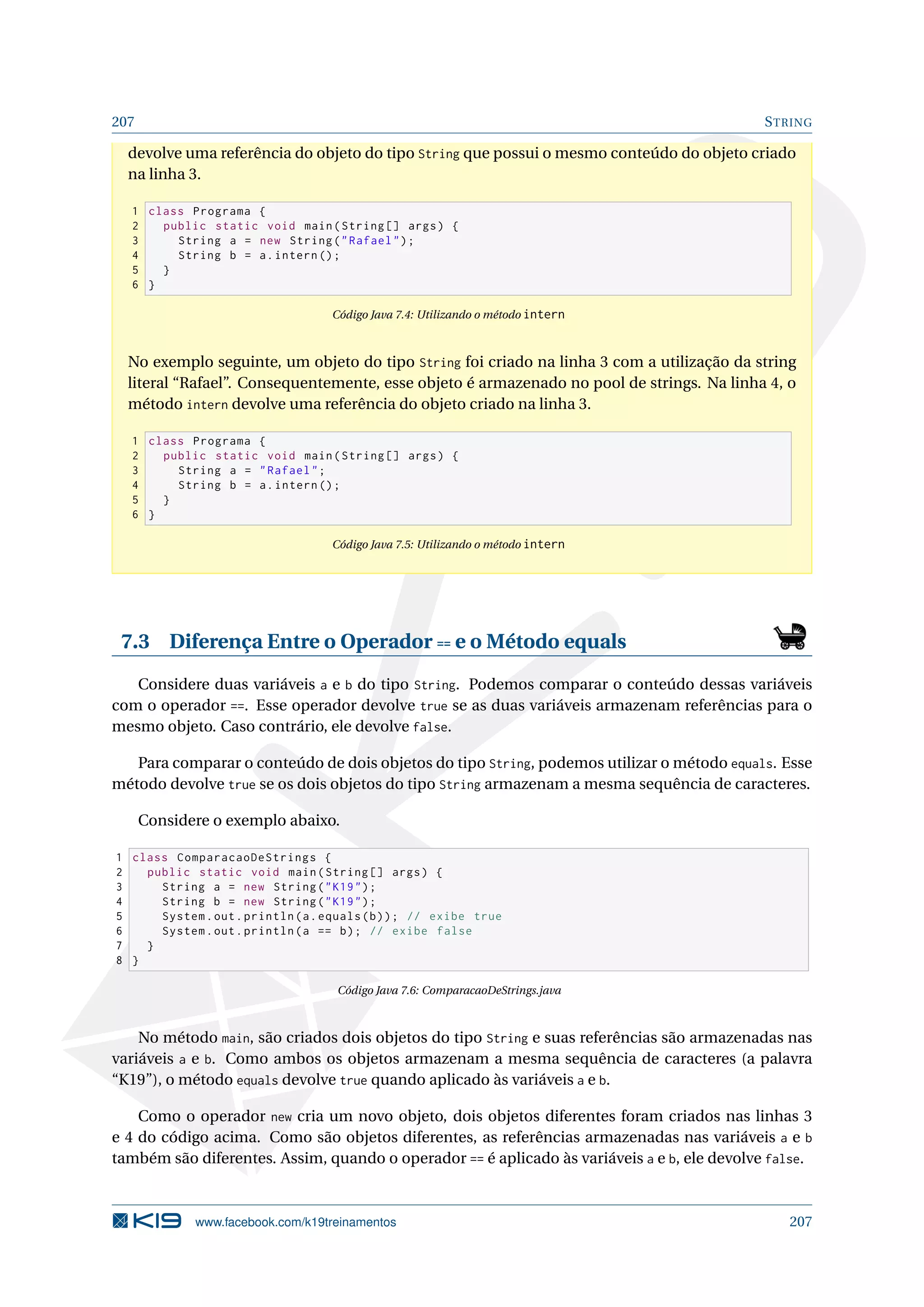 207 STRING
devolve uma referência do objeto do tipo String que possui o mesmo conteúdo do objeto criado
na linha 3.
1 class Programa {
2 public static void main(String [] args) {
3 String a = new String(Rafael);
4 String b = a.intern ();
5 }
6 }
Código Java 7.4: Utilizando o método intern
No exemplo seguinte, um objeto do tipo String foi criado na linha 3 com a utilização da string
literal “Rafael”. Consequentemente, esse objeto é armazenado no pool de strings. Na linha 4, o
método intern devolve uma referência do objeto criado na linha 3.
1 class Programa {
2 public static void main(String [] args) {
3 String a = Rafael;
4 String b = a.intern ();
5 }
6 }
Código Java 7.5: Utilizando o método intern
7.3 Diferença Entre o Operador == e o Método equals
Considere duas variáveis a e b do tipo String. Podemos comparar o conteúdo dessas variáveis
com o operador ==. Esse operador devolve true se as duas variáveis armazenam referências para o
mesmo objeto. Caso contrário, ele devolve false.
Para comparar o conteúdo de dois objetos do tipo String, podemos utilizar o método equals. Esse
método devolve true se os dois objetos do tipo String armazenam a mesma sequência de caracteres.
Considere o exemplo abaixo.
1 class ComparacaoDeStrings {
2 public static void main(String [] args) {
3 String a = new String(K19);
4 String b = new String(K19);
5 System.out.println(a.equals(b)); // exibe true
6 System.out.println(a == b); // exibe false
7 }
8 }
Código Java 7.6: ComparacaoDeStrings.java
No método main, são criados dois objetos do tipo String e suas referências são armazenadas nas
variáveis a e b. Como ambos os objetos armazenam a mesma sequência de caracteres (a palavra
“K19”), o método equals devolve true quando aplicado às variáveis a e b.
Como o operador new cria um novo objeto, dois objetos diferentes foram criados nas linhas 3
e 4 do código acima. Como são objetos diferentes, as referências armazenadas nas variáveis a e b
também são diferentes. Assim, quando o operador == é aplicado às variáveis a e b, ele devolve false.
www.facebook.com/k19treinamentos 207
 