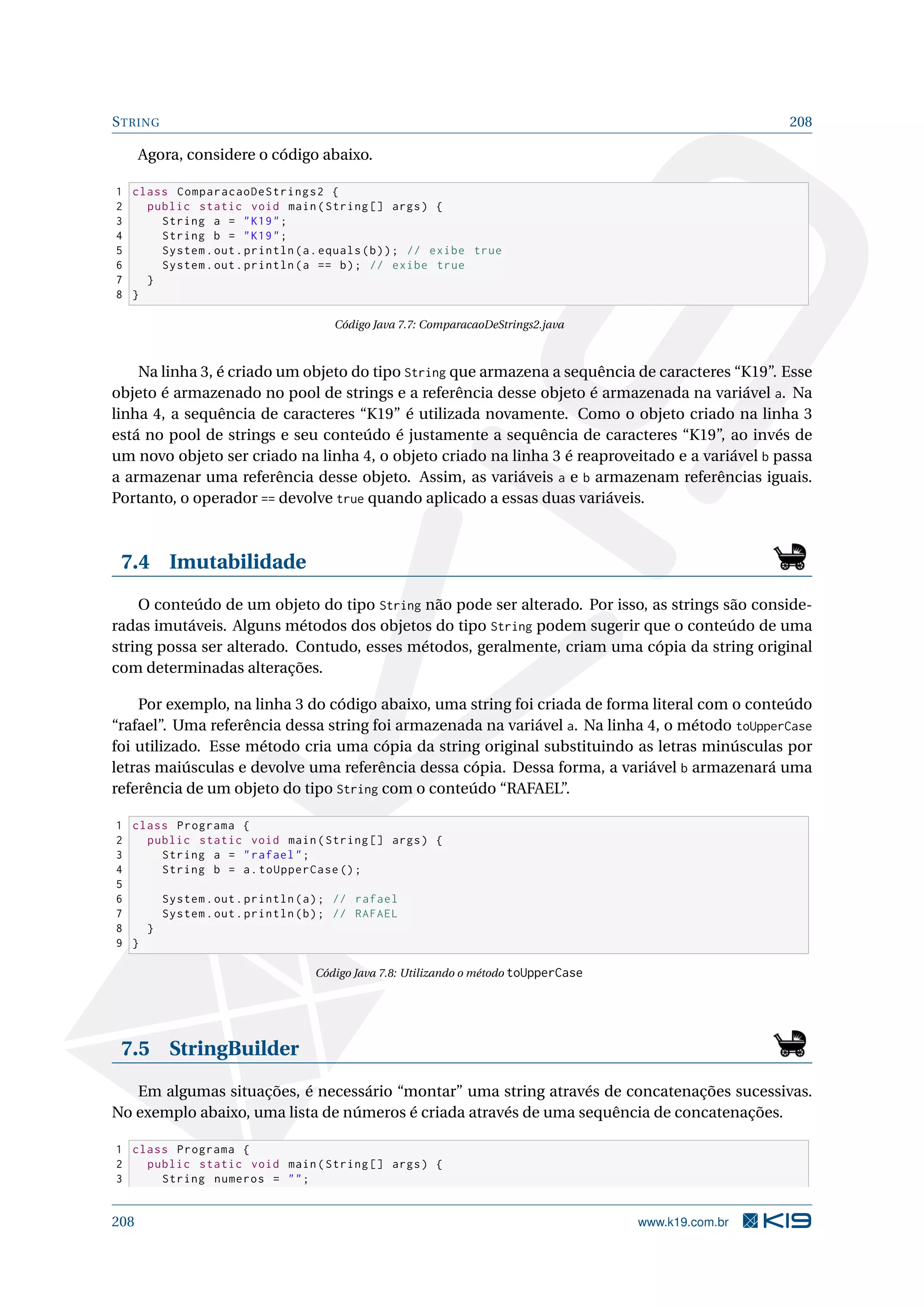 STRING 208
Agora, considere o código abaixo.
1 class ComparacaoDeStrings2 {
2 public static void main(String [] args) {
3 String a = K19;
4 String b = K19;
5 System.out.println(a.equals(b)); // exibe true
6 System.out.println(a == b); // exibe true
7 }
8 }
Código Java 7.7: ComparacaoDeStrings2.java
Na linha 3, é criado um objeto do tipo String que armazena a sequência de caracteres “K19”. Esse
objeto é armazenado no pool de strings e a referência desse objeto é armazenada na variável a. Na
linha 4, a sequência de caracteres “K19” é utilizada novamente. Como o objeto criado na linha 3
está no pool de strings e seu conteúdo é justamente a sequência de caracteres “K19”, ao invés de
um novo objeto ser criado na linha 4, o objeto criado na linha 3 é reaproveitado e a variável b passa
a armazenar uma referência desse objeto. Assim, as variáveis a e b armazenam referências iguais.
Portanto, o operador == devolve true quando aplicado a essas duas variáveis.
7.4 Imutabilidade
O conteúdo de um objeto do tipo String não pode ser alterado. Por isso, as strings são conside-
radas imutáveis. Alguns métodos dos objetos do tipo String podem sugerir que o conteúdo de uma
string possa ser alterado. Contudo, esses métodos, geralmente, criam uma cópia da string original
com determinadas alterações.
Por exemplo, na linha 3 do código abaixo, uma string foi criada de forma literal com o conteúdo
“rafael”. Uma referência dessa string foi armazenada na variável a. Na linha 4, o método toUpperCase
foi utilizado. Esse método cria uma cópia da string original substituindo as letras minúsculas por
letras maiúsculas e devolve uma referência dessa cópia. Dessa forma, a variável b armazenará uma
referência de um objeto do tipo String com o conteúdo “RAFAEL”.
1 class Programa {
2 public static void main(String [] args) {
3 String a = rafael;
4 String b = a.toUpperCase ();
5
6 System.out.println(a); // rafael
7 System.out.println(b); // RAFAEL
8 }
9 }
Código Java 7.8: Utilizando o método toUpperCase
7.5 StringBuilder
Em algumas situações, é necessário “montar” uma string através de concatenações sucessivas.
No exemplo abaixo, uma lista de números é criada através de uma sequência de concatenações.
1 class Programa {
2 public static void main(String [] args) {
3 String numeros = ;
208 www.k19.com.br
 