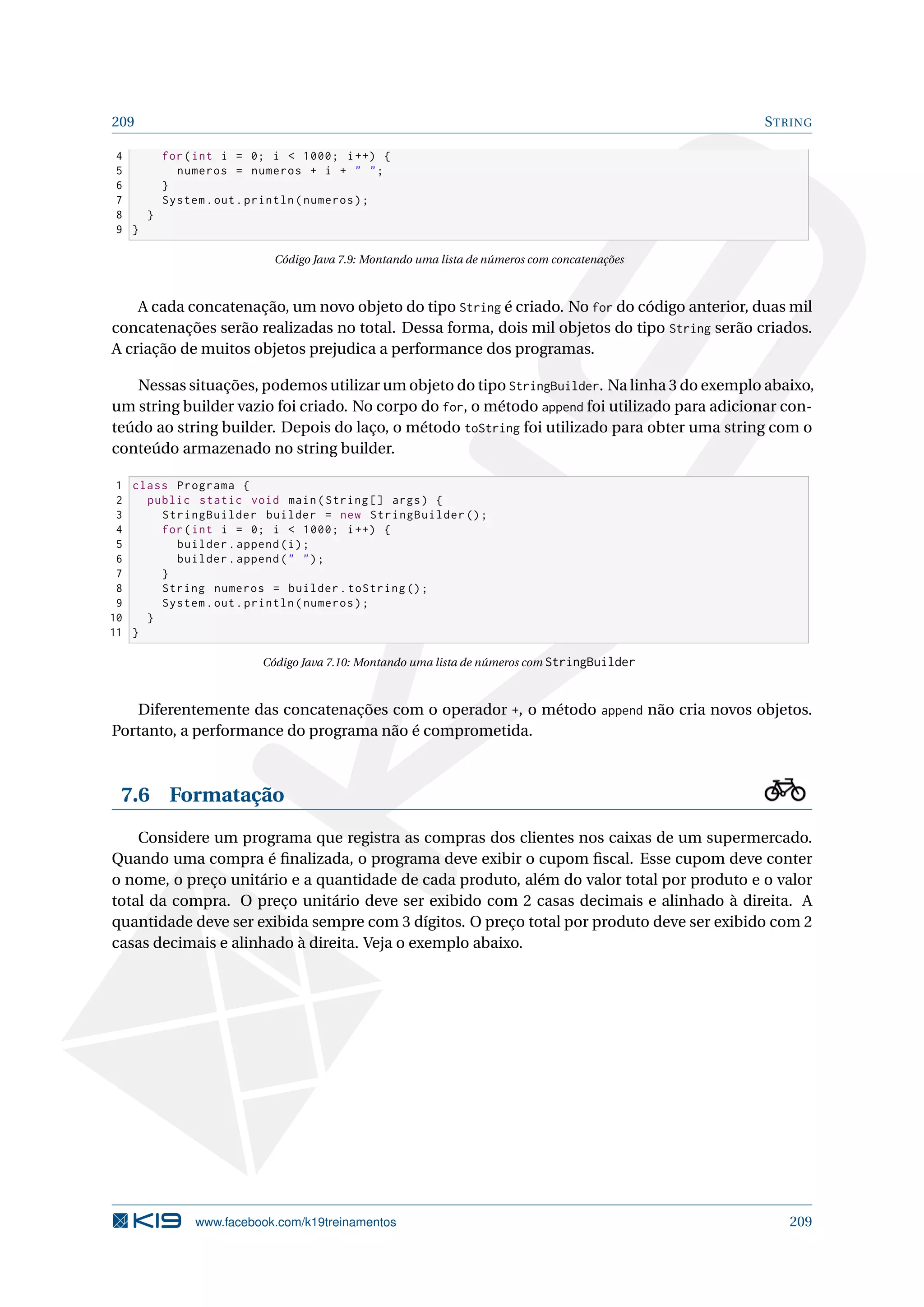 209 STRING
4 for(int i = 0; i  1000; i++) {
5 numeros = numeros + i +  ;
6 }
7 System.out.println(numeros);
8 }
9 }
Código Java 7.9: Montando uma lista de números com concatenações
A cada concatenação, um novo objeto do tipo String é criado. No for do código anterior, duas mil
concatenações serão realizadas no total. Dessa forma, dois mil objetos do tipo String serão criados.
A criação de muitos objetos prejudica a performance dos programas.
Nessas situações, podemos utilizar um objeto do tipo StringBuilder. Na linha 3 do exemplo abaixo,
um string builder vazio foi criado. No corpo do for, o método append foi utilizado para adicionar con-
teúdo ao string builder. Depois do laço, o método toString foi utilizado para obter uma string com o
conteúdo armazenado no string builder.
1 class Programa {
2 public static void main(String [] args) {
3 StringBuilder builder = new StringBuilder ();
4 for(int i = 0; i  1000; i++) {
5 builder.append(i);
6 builder.append( );
7 }
8 String numeros = builder.toString ();
9 System.out.println(numeros);
10 }
11 }
Código Java 7.10: Montando uma lista de números com StringBuilder
Diferentemente das concatenações com o operador +, o método append não cria novos objetos.
Portanto, a performance do programa não é comprometida.
7.6 Formatação
Considere um programa que registra as compras dos clientes nos caixas de um supermercado.
Quando uma compra é ﬁnalizada, o programa deve exibir o cupom ﬁscal. Esse cupom deve conter
o nome, o preço unitário e a quantidade de cada produto, além do valor total por produto e o valor
total da compra. O preço unitário deve ser exibido com 2 casas decimais e alinhado à direita. A
quantidade deve ser exibida sempre com 3 dígitos. O preço total por produto deve ser exibido com 2
casas decimais e alinhado à direita. Veja o exemplo abaixo.
www.facebook.com/k19treinamentos 209
 