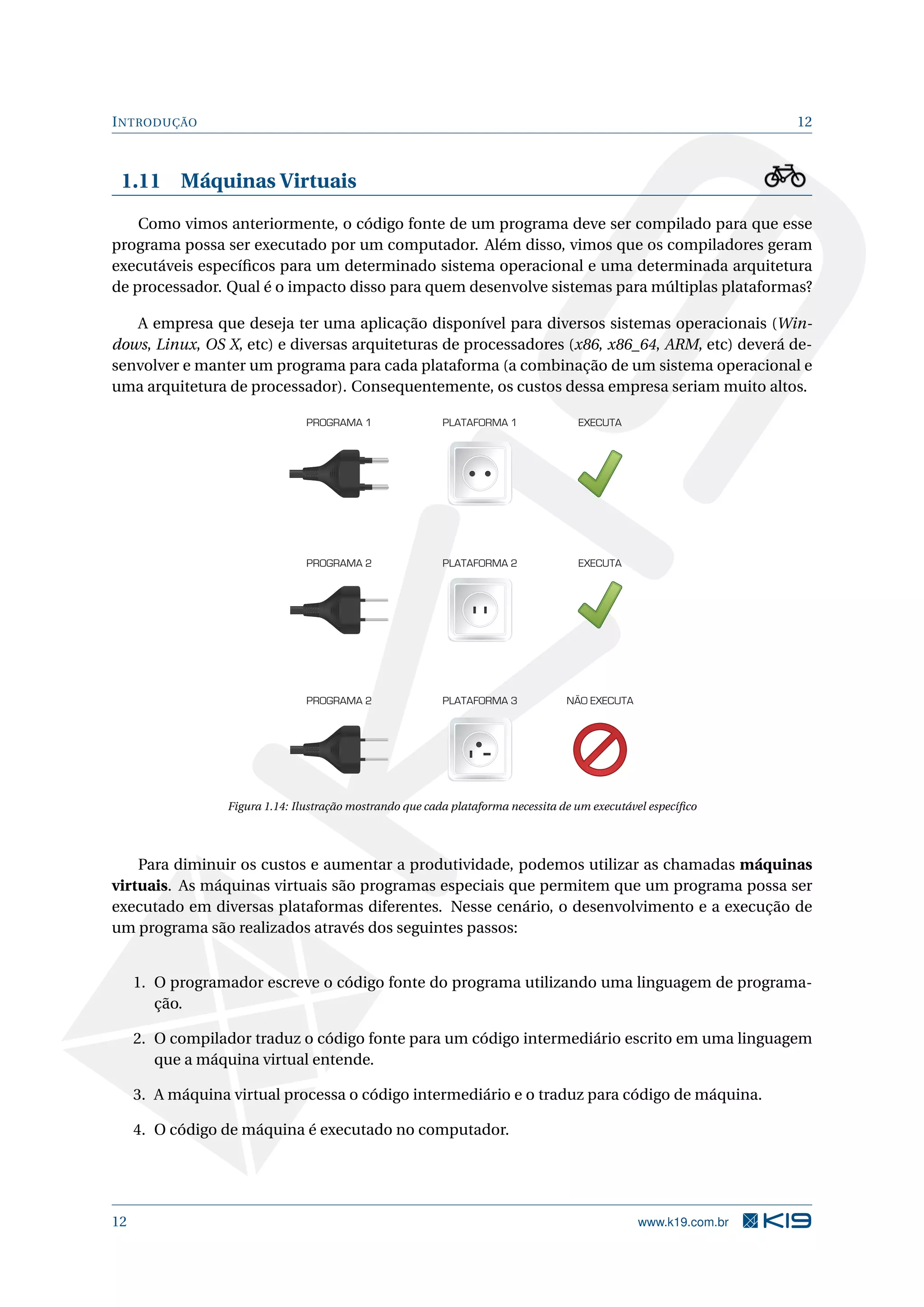 INTRODUÇÃO 12
1.11 Máquinas Virtuais
Como vimos anteriormente, o código fonte de um programa deve ser compilado para que esse
programa possa ser executado por um computador. Além disso, vimos que os compiladores geram
executáveis especíﬁcos para um determinado sistema operacional e uma determinada arquitetura
de processador. Qual é o impacto disso para quem desenvolve sistemas para múltiplas plataformas?
A empresa que deseja ter uma aplicação disponível para diversos sistemas operacionais (Win-
dows, Linux, OS X, etc) e diversas arquiteturas de processadores (x86, x86_64, ARM, etc) deverá de-
senvolver e manter um programa para cada plataforma (a combinação de um sistema operacional e
uma arquitetura de processador). Consequentemente, os custos dessa empresa seriam muito altos.
PROGRAMA 1 PLATAFORMA 1 EXECUTA
EXECUTAPROGRAMA 2 PLATAFORMA 2
NÃO EXECUTAPROGRAMA 2 PLATAFORMA 3
Figura 1.14: Ilustração mostrando que cada plataforma necessita de um executável especíﬁco
Para diminuir os custos e aumentar a produtividade, podemos utilizar as chamadas máquinas
virtuais. As máquinas virtuais são programas especiais que permitem que um programa possa ser
executado em diversas plataformas diferentes. Nesse cenário, o desenvolvimento e a execução de
um programa são realizados através dos seguintes passos:
1. O programador escreve o código fonte do programa utilizando uma linguagem de programa-
ção.
2. O compilador traduz o código fonte para um código intermediário escrito em uma linguagem
que a máquina virtual entende.
3. A máquina virtual processa o código intermediário e o traduz para código de máquina.
4. O código de máquina é executado no computador.
12 www.k19.com.br
 