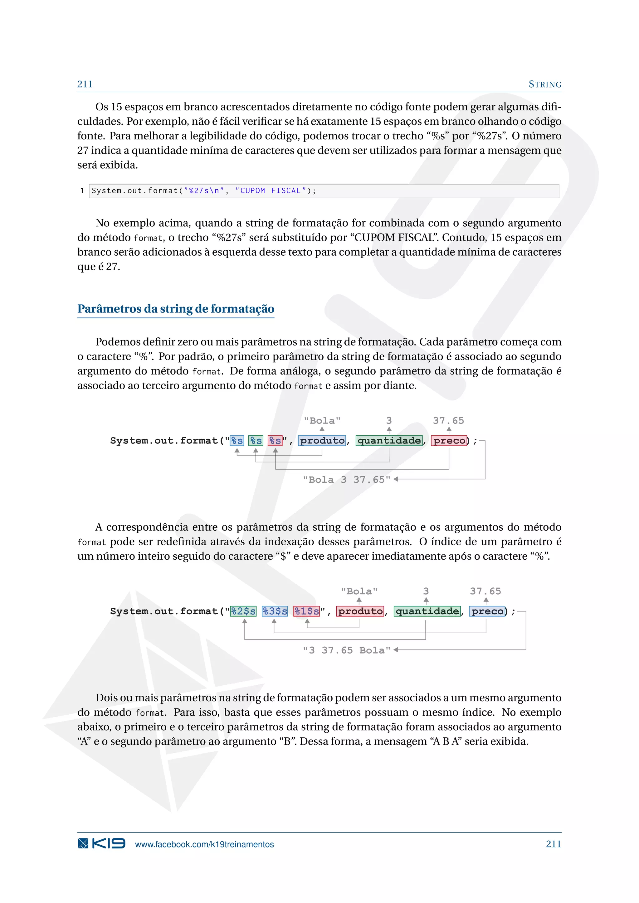 211 STRING
Os 15 espaços em branco acrescentados diretamente no código fonte podem gerar algumas diﬁ-
culdades. Por exemplo, não é fácil veriﬁcar se há exatamente 15 espaços em branco olhando o código
fonte. Para melhorar a legibilidade do código, podemos trocar o trecho “%s” por “%27s”. O número
27 indica a quantidade miníma de caracteres que devem ser utilizados para formar a mensagem que
será exibida.
1 System.out.format(%27sn, CUPOM FISCAL);
No exemplo acima, quando a string de formatação for combinada com o segundo argumento
do método format, o trecho “%27s” será substituído por “CUPOM FISCAL”. Contudo, 15 espaços em
branco serão adicionados à esquerda desse texto para completar a quantidade mínima de caracteres
que é 27.
Parâmetros da string de formatação
Podemos deﬁnir zero ou mais parâmetros na string de formatação. Cada parâmetro começa com
o caractere “%”. Por padrão, o primeiro parâmetro da string de formatação é associado ao segundo
argumento do método format. De forma análoga, o segundo parâmetro da string de formatação é
associado ao terceiro argumento do método format e assim por diante.
System.out.format(%s %s %s, produto, quantidade, preco);
Bola 3 37.65
Bola 3 37.65
A correspondência entre os parâmetros da string de formatação e os argumentos do método
format pode ser redeﬁnida através da indexação desses parâmetros. O índice de um parâmetro é
um número inteiro seguido do caractere “$” e deve aparecer imediatamente após o caractere “%”.
System.out.format(%2$s %3$s %1$s, produto, quantidade, preco);
Bola 3 37.65
3 37.65 Bola
Dois ou mais parâmetros na string de formatação podem ser associados a um mesmo argumento
do método format. Para isso, basta que esses parâmetros possuam o mesmo índice. No exemplo
abaixo, o primeiro e o terceiro parâmetros da string de formatação foram associados ao argumento
“A” e o segundo parâmetro ao argumento “B”. Dessa forma, a mensagem “A B A” seria exibida.
www.facebook.com/k19treinamentos 211
 