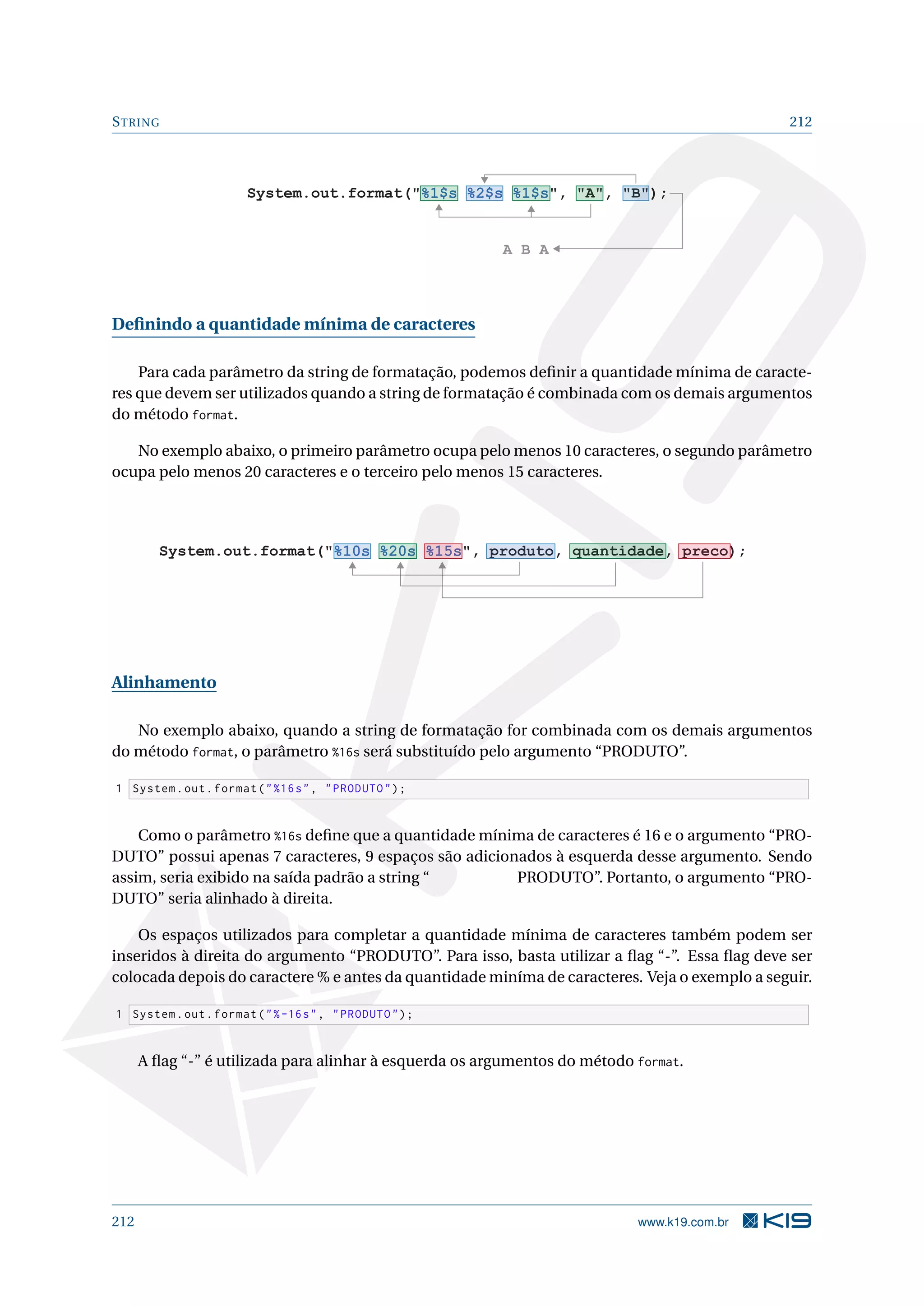 STRING 212
System.out.format(%1$s %2$s %1$s, A, B);
A B A
Deﬁnindo a quantidade mínima de caracteres
Para cada parâmetro da string de formatação, podemos deﬁnir a quantidade mínima de caracte-
res que devem ser utilizados quando a string de formatação é combinada com os demais argumentos
do método format.
No exemplo abaixo, o primeiro parâmetro ocupa pelo menos 10 caracteres, o segundo parâmetro
ocupa pelo menos 20 caracteres e o terceiro pelo menos 15 caracteres.
System.out.format(%10s %20s %15s, produto, quantidade, preco);
Alinhamento
No exemplo abaixo, quando a string de formatação for combinada com os demais argumentos
do método format, o parâmetro %16s será substituído pelo argumento “PRODUTO”.
1 System.out.format(%16s, PRODUTO);
Como o parâmetro %16s deﬁne que a quantidade mínima de caracteres é 16 e o argumento “PRO-
DUTO” possui apenas 7 caracteres, 9 espaços são adicionados à esquerda desse argumento. Sendo
assim, seria exibido na saída padrão a string “ PRODUTO”. Portanto, o argumento “PRO-
DUTO” seria alinhado à direita.
Os espaços utilizados para completar a quantidade mínima de caracteres também podem ser
inseridos à direita do argumento “PRODUTO”. Para isso, basta utilizar a ﬂag “-”. Essa ﬂag deve ser
colocada depois do caractere % e antes da quantidade miníma de caracteres. Veja o exemplo a seguir.
1 System.out.format(%-16s, PRODUTO);
A ﬂag “-” é utilizada para alinhar à esquerda os argumentos do método format.
212 www.k19.com.br
 