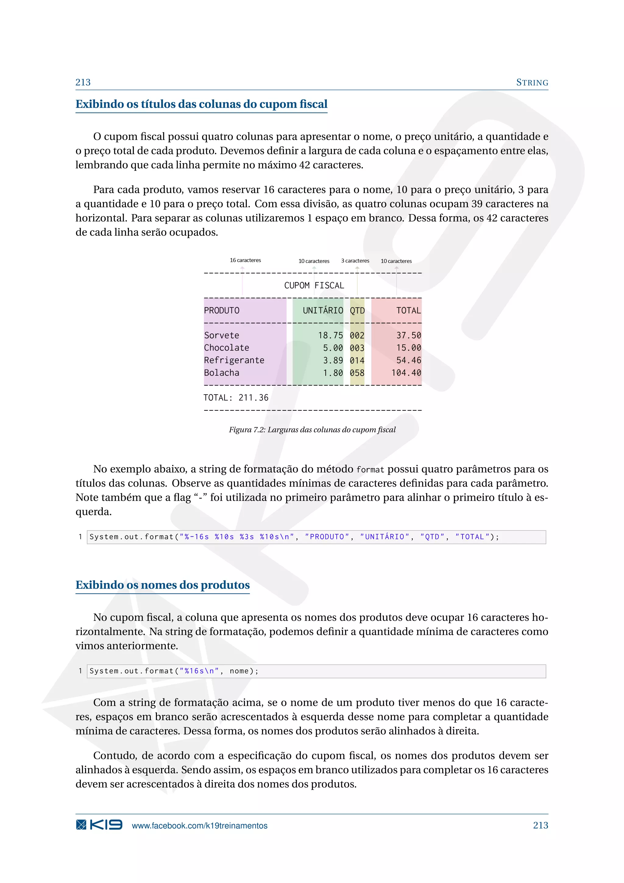 213 STRING
Exibindo os títulos das colunas do cupom ﬁscal
O cupom ﬁscal possui quatro colunas para apresentar o nome, o preço unitário, a quantidade e
o preço total de cada produto. Devemos deﬁnir a largura de cada coluna e o espaçamento entre elas,
lembrando que cada linha permite no máximo 42 caracteres.
Para cada produto, vamos reservar 16 caracteres para o nome, 10 para o preço unitário, 3 para
a quantidade e 10 para o preço total. Com essa divisão, as quatro colunas ocupam 39 caracteres na
horizontal. Para separar as colunas utilizaremos 1 espaço em branco. Dessa forma, os 42 caracteres
de cada linha serão ocupados.
Figura 7.2: Larguras das colunas do cupom ﬁscal
No exemplo abaixo, a string de formatação do método format possui quatro parâmetros para os
títulos das colunas. Observe as quantidades mínimas de caracteres deﬁnidas para cada parâmetro.
Note também que a ﬂag “-” foi utilizada no primeiro parâmetro para alinhar o primeiro título à es-
querda.
1 System.out.format(%-16s %10s %3s %10sn, PRODUTO, UNITÁRIO, QTD, TOTAL);
Exibindo os nomes dos produtos
No cupom ﬁscal, a coluna que apresenta os nomes dos produtos deve ocupar 16 caracteres ho-
rizontalmente. Na string de formatação, podemos deﬁnir a quantidade mínima de caracteres como
vimos anteriormente.
1 System.out.format(%16sn, nome);
Com a string de formatação acima, se o nome de um produto tiver menos do que 16 caracte-
res, espaços em branco serão acrescentados à esquerda desse nome para completar a quantidade
mínima de caracteres. Dessa forma, os nomes dos produtos serão alinhados à direita.
Contudo, de acordo com a especiﬁcação do cupom ﬁscal, os nomes dos produtos devem ser
alinhados à esquerda. Sendo assim, os espaços em branco utilizados para completar os 16 caracteres
devem ser acrescentados à direita dos nomes dos produtos.
www.facebook.com/k19treinamentos 213
 