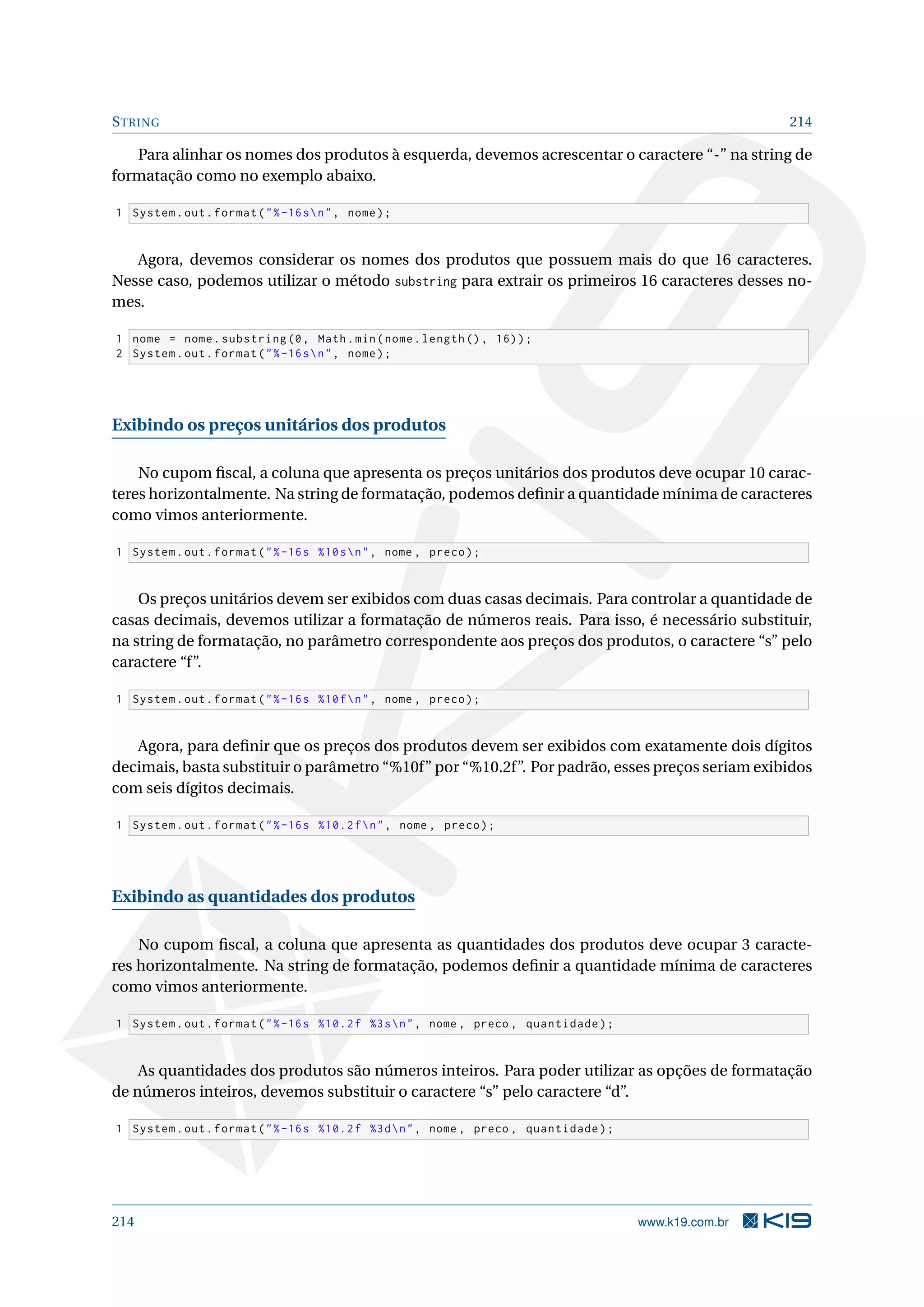 STRING 214
Para alinhar os nomes dos produtos à esquerda, devemos acrescentar o caractere “-” na string de
formatação como no exemplo abaixo.
1 System.out.format(%-16sn, nome);
Agora, devemos considerar os nomes dos produtos que possuem mais do que 16 caracteres.
Nesse caso, podemos utilizar o método substring para extrair os primeiros 16 caracteres desses no-
mes.
1 nome = nome.substring(0, Math.min(nome.length (), 16));
2 System.out.format(%-16sn, nome);
Exibindo os preços unitários dos produtos
No cupom ﬁscal, a coluna que apresenta os preços unitários dos produtos deve ocupar 10 carac-
teres horizontalmente. Na string de formatação, podemos deﬁnir a quantidade mínima de caracteres
como vimos anteriormente.
1 System.out.format(%-16s %10sn, nome , preco);
Os preços unitários devem ser exibidos com duas casas decimais. Para controlar a quantidade de
casas decimais, devemos utilizar a formatação de números reais. Para isso, é necessário substituir,
na string de formatação, no parâmetro correspondente aos preços dos produtos, o caractere “s” pelo
caractere “f”.
1 System.out.format(%-16s %10fn, nome , preco);
Agora, para deﬁnir que os preços dos produtos devem ser exibidos com exatamente dois dígitos
decimais, basta substituir o parâmetro “%10f” por “%10.2f”. Por padrão, esses preços seriam exibidos
com seis dígitos decimais.
1 System.out.format(%-16s %10.2fn, nome , preco);
Exibindo as quantidades dos produtos
No cupom ﬁscal, a coluna que apresenta as quantidades dos produtos deve ocupar 3 caracte-
res horizontalmente. Na string de formatação, podemos deﬁnir a quantidade mínima de caracteres
como vimos anteriormente.
1 System.out.format(%-16s %10.2f %3sn, nome , preco , quantidade);
As quantidades dos produtos são números inteiros. Para poder utilizar as opções de formatação
de números inteiros, devemos substituir o caractere “s” pelo caractere “d”.
1 System.out.format(%-16s %10.2f %3dn, nome , preco , quantidade);
214 www.k19.com.br
 