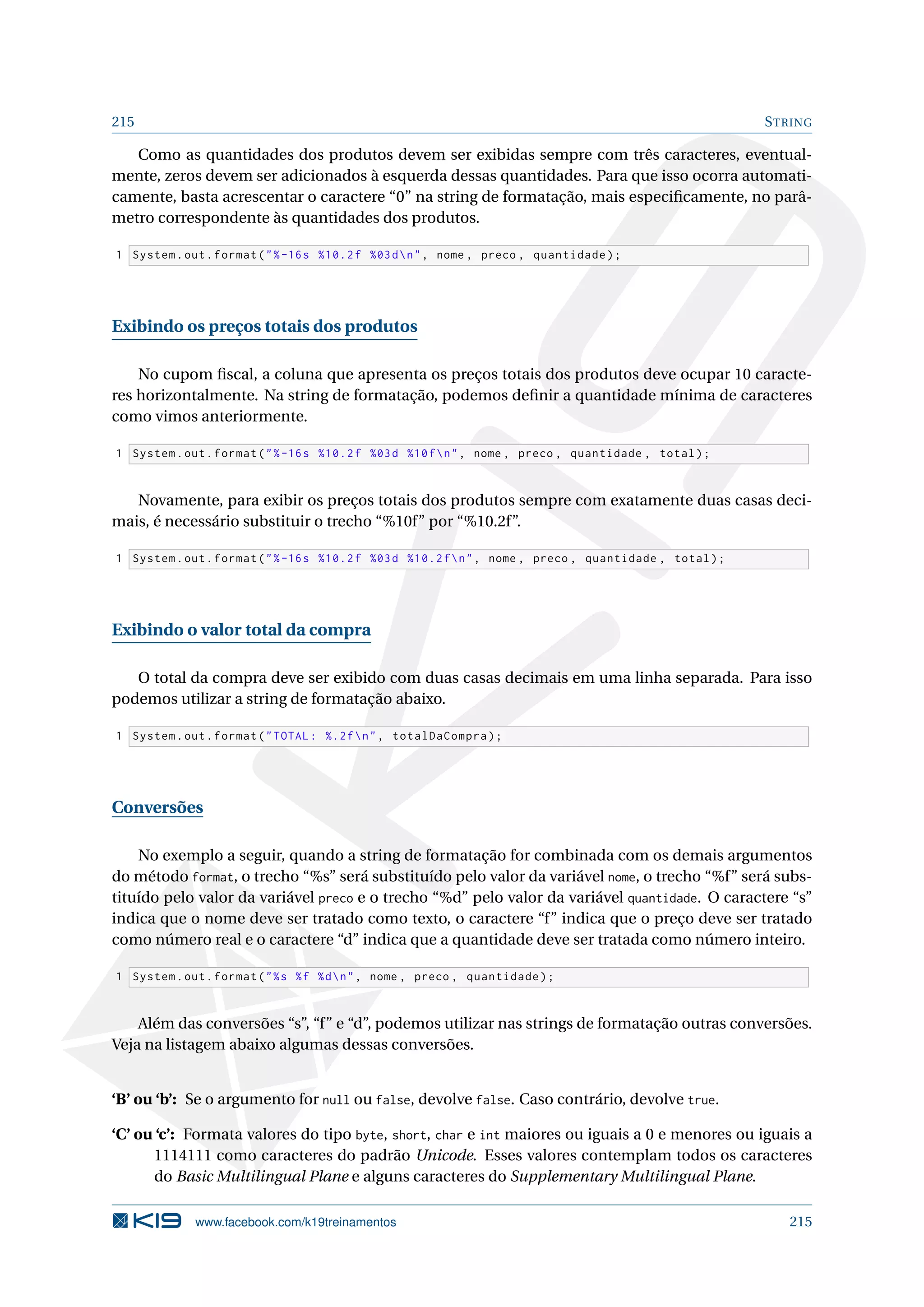 215 STRING
Como as quantidades dos produtos devem ser exibidas sempre com três caracteres, eventual-
mente, zeros devem ser adicionados à esquerda dessas quantidades. Para que isso ocorra automati-
camente, basta acrescentar o caractere “0” na string de formatação, mais especiﬁcamente, no parâ-
metro correspondente às quantidades dos produtos.
1 System.out.format(%-16s %10.2f %03dn, nome , preco , quantidade);
Exibindo os preços totais dos produtos
No cupom ﬁscal, a coluna que apresenta os preços totais dos produtos deve ocupar 10 caracte-
res horizontalmente. Na string de formatação, podemos deﬁnir a quantidade mínima de caracteres
como vimos anteriormente.
1 System.out.format(%-16s %10.2f %03d %10fn, nome , preco , quantidade , total);
Novamente, para exibir os preços totais dos produtos sempre com exatamente duas casas deci-
mais, é necessário substituir o trecho “%10f” por “%10.2f”.
1 System.out.format(%-16s %10.2f %03d %10.2fn, nome , preco , quantidade , total);
Exibindo o valor total da compra
O total da compra deve ser exibido com duas casas decimais em uma linha separada. Para isso
podemos utilizar a string de formatação abaixo.
1 System.out.format(TOTAL: %.2fn, totalDaCompra);
Conversões
No exemplo a seguir, quando a string de formatação for combinada com os demais argumentos
do método format, o trecho “%s” será substituído pelo valor da variável nome, o trecho “%f” será subs-
tituído pelo valor da variável preco e o trecho “%d” pelo valor da variável quantidade. O caractere “s”
indica que o nome deve ser tratado como texto, o caractere “f” indica que o preço deve ser tratado
como número real e o caractere “d” indica que a quantidade deve ser tratada como número inteiro.
1 System.out.format(%s %f %dn, nome , preco , quantidade);
Além das conversões “s”, “f” e “d”, podemos utilizar nas strings de formatação outras conversões.
Veja na listagem abaixo algumas dessas conversões.
‘B’ ou ‘b’: Se o argumento for null ou false, devolve false. Caso contrário, devolve true.
‘C’ ou ‘c’: Formata valores do tipo byte, short, char e int maiores ou iguais a 0 e menores ou iguais a
1114111 como caracteres do padrão Unicode. Esses valores contemplam todos os caracteres
do Basic Multilingual Plane e alguns caracteres do Supplementary Multilingual Plane.
www.facebook.com/k19treinamentos 215
 