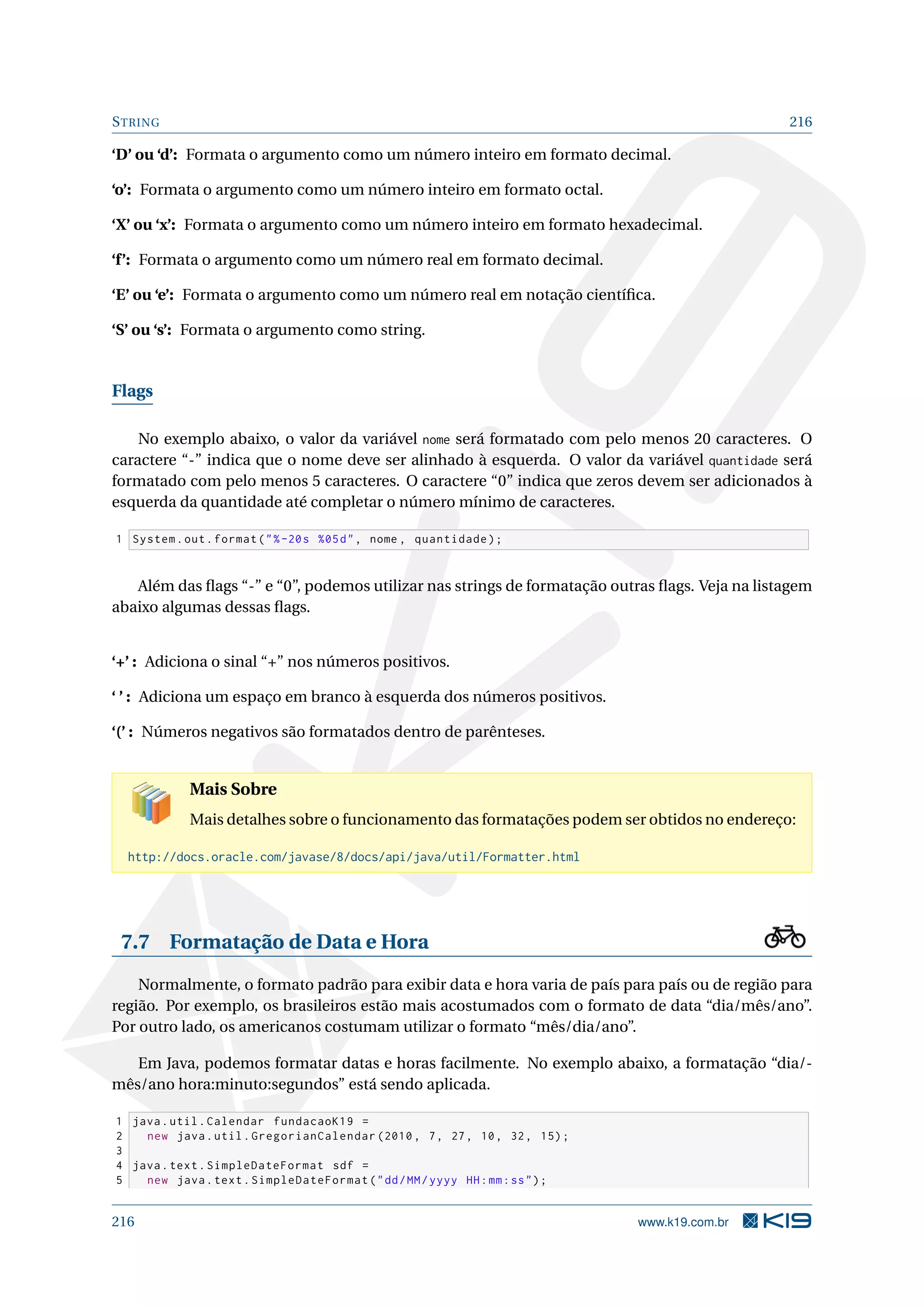 STRING 216
‘D’ ou ‘d’: Formata o argumento como um número inteiro em formato decimal.
‘o’: Formata o argumento como um número inteiro em formato octal.
‘X’ ou ‘x’: Formata o argumento como um número inteiro em formato hexadecimal.
‘f’: Formata o argumento como um número real em formato decimal.
‘E’ ou ‘e’: Formata o argumento como um número real em notação cientíﬁca.
‘S’ ou ‘s’: Formata o argumento como string.
Flags
No exemplo abaixo, o valor da variável nome será formatado com pelo menos 20 caracteres. O
caractere “-” indica que o nome deve ser alinhado à esquerda. O valor da variável quantidade será
formatado com pelo menos 5 caracteres. O caractere “0” indica que zeros devem ser adicionados à
esquerda da quantidade até completar o número mínimo de caracteres.
1 System.out.format(%-20s %05d, nome , quantidade);
Além das ﬂags “-” e “0”, podemos utilizar nas strings de formatação outras ﬂags. Veja na listagem
abaixo algumas dessas ﬂags.
‘+’ : Adiciona o sinal “+” nos números positivos.
‘ ’ : Adiciona um espaço em branco à esquerda dos números positivos.
‘(’ : Números negativos são formatados dentro de parênteses.
Mais Sobre
Mais detalhes sobre o funcionamento das formatações podem ser obtidos no endereço:
http://docs.oracle.com/javase/8/docs/api/java/util/Formatter.html
7.7 Formatação de Data e Hora
Normalmente, o formato padrão para exibir data e hora varia de país para país ou de região para
região. Por exemplo, os brasileiros estão mais acostumados com o formato de data “dia/mês/ano”.
Por outro lado, os americanos costumam utilizar o formato “mês/dia/ano”.
Em Java, podemos formatar datas e horas facilmente. No exemplo abaixo, a formatação “dia/-
mês/ano hora:minuto:segundos” está sendo aplicada.
1 java.util.Calendar fundacaoK19 =
2 new java.util.GregorianCalendar (2010, 7, 27, 10, 32, 15);
3
4 java.text.SimpleDateFormat sdf =
5 new java.text.SimpleDateFormat(dd/MM/yyyy HH:mm:ss);
216 www.k19.com.br
 