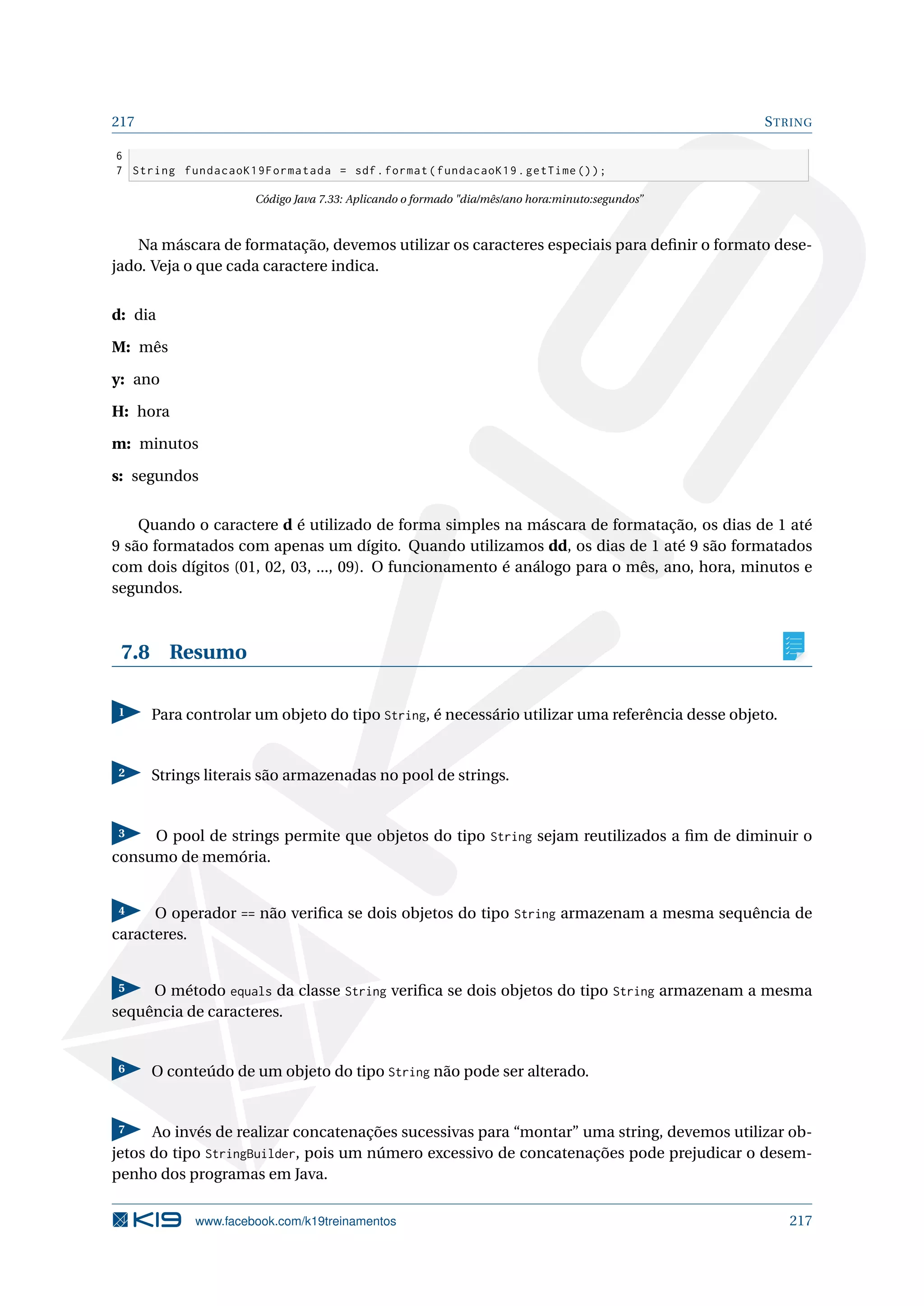 217 STRING
6
7 String fundacaoK19Formatada = sdf.format(fundacaoK19.getTime ());
Código Java 7.33: Aplicando o formado dia/mês/ano hora:minuto:segundos”
Na máscara de formatação, devemos utilizar os caracteres especiais para deﬁnir o formato dese-
jado. Veja o que cada caractere indica.
d: dia
M: mês
y: ano
H: hora
m: minutos
s: segundos
Quando o caractere d é utilizado de forma simples na máscara de formatação, os dias de 1 até
9 são formatados com apenas um dígito. Quando utilizamos dd, os dias de 1 até 9 são formatados
com dois dígitos (01, 02, 03, ..., 09). O funcionamento é análogo para o mês, ano, hora, minutos e
segundos.
7.8 Resumo
1 Para controlar um objeto do tipo String, é necessário utilizar uma referência desse objeto.
2 Strings literais são armazenadas no pool de strings.
3 O pool de strings permite que objetos do tipo String sejam reutilizados a ﬁm de diminuir o
consumo de memória.
4 O operador == não veriﬁca se dois objetos do tipo String armazenam a mesma sequência de
caracteres.
5 O método equals da classe String veriﬁca se dois objetos do tipo String armazenam a mesma
sequência de caracteres.
6 O conteúdo de um objeto do tipo String não pode ser alterado.
7 Ao invés de realizar concatenações sucessivas para “montar” uma string, devemos utilizar ob-
jetos do tipo StringBuilder, pois um número excessivo de concatenações pode prejudicar o desem-
penho dos programas em Java.
www.facebook.com/k19treinamentos 217
 