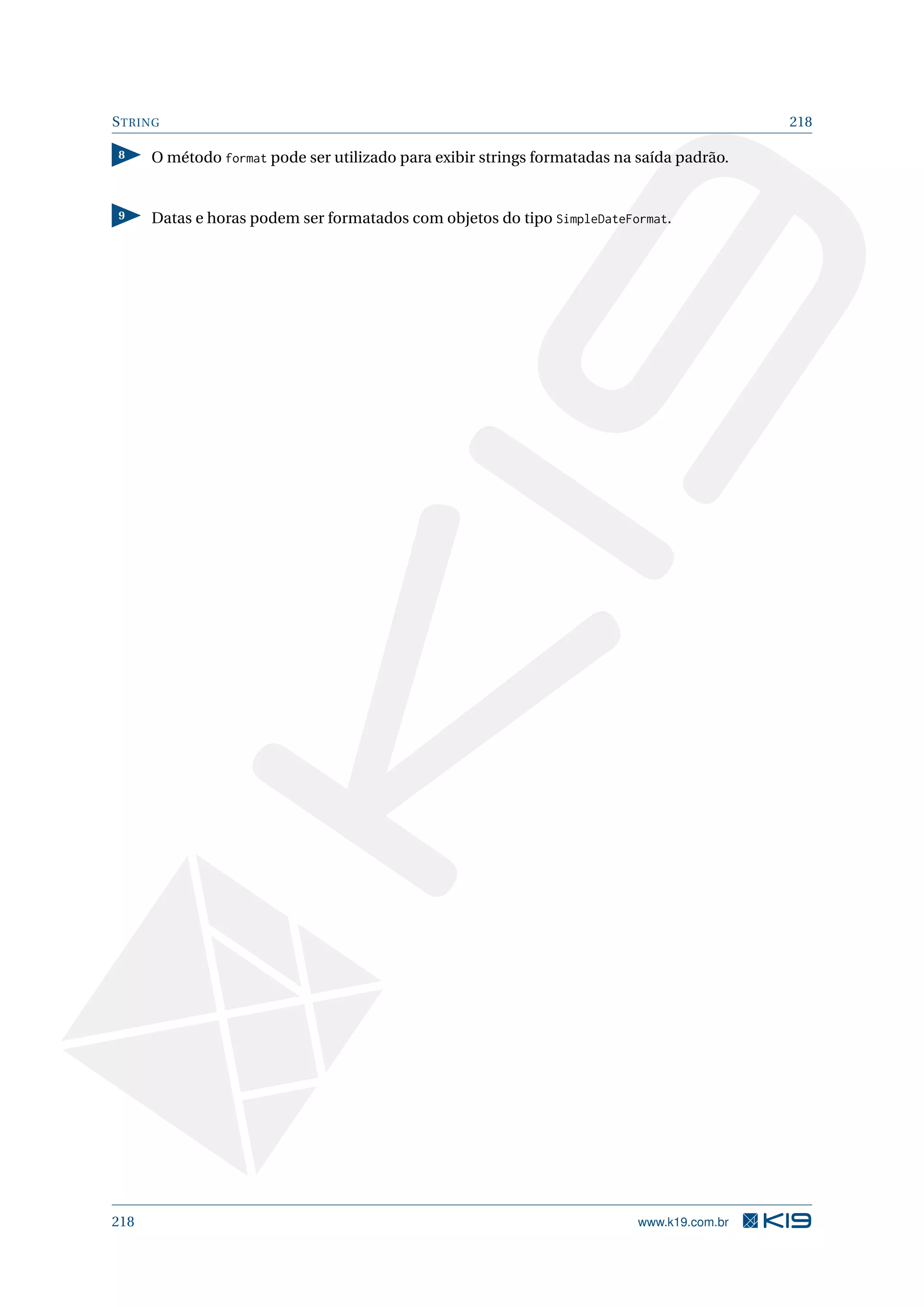 STRING 218
8 O método format pode ser utilizado para exibir strings formatadas na saída padrão.
9 Datas e horas podem ser formatados com objetos do tipo SimpleDateFormat.
218 www.k19.com.br
 