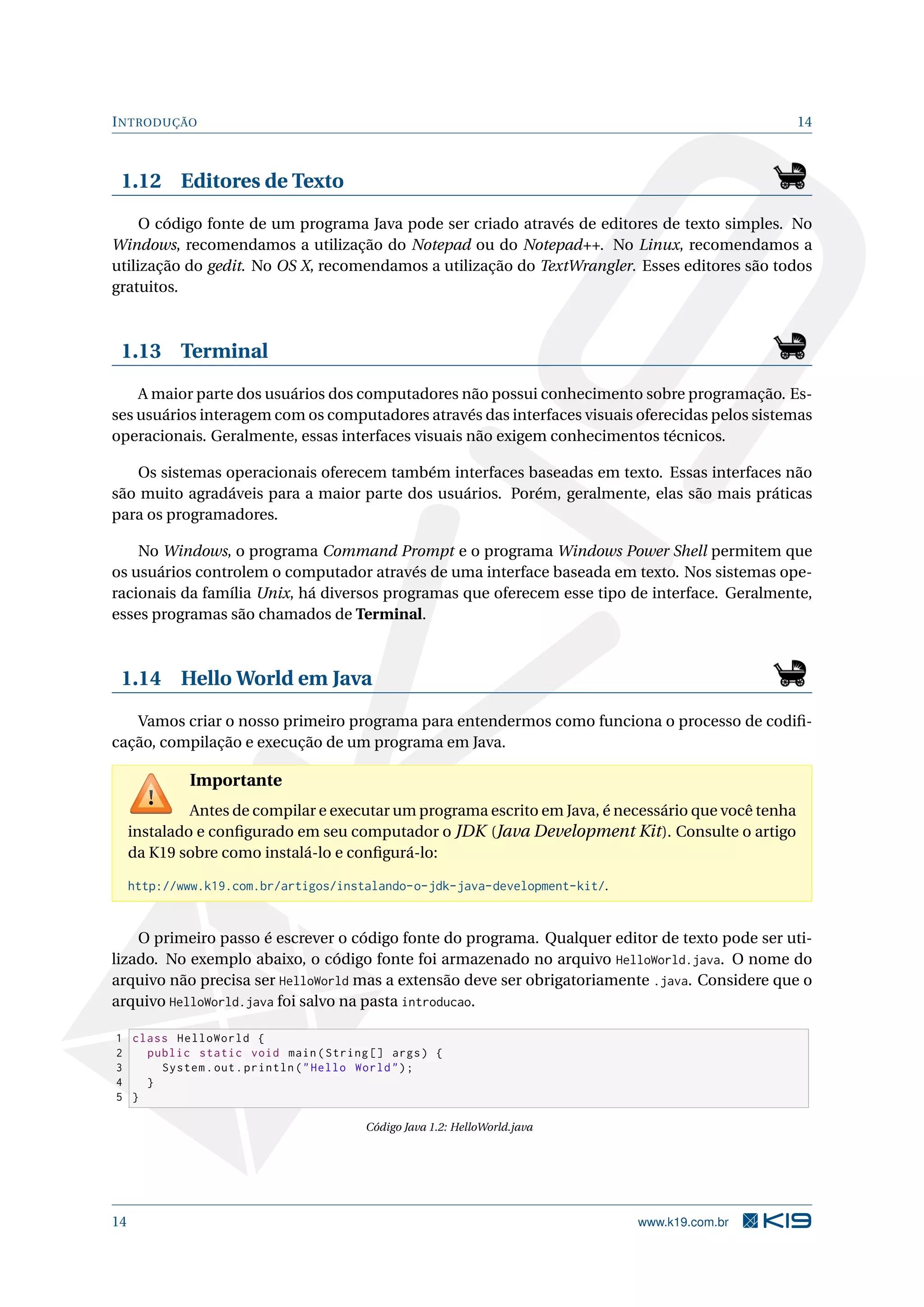 INTRODUÇÃO 14
1.12 Editores de Texto
O código fonte de um programa Java pode ser criado através de editores de texto simples. No
Windows, recomendamos a utilização do Notepad ou do Notepad++. No Linux, recomendamos a
utilização do gedit. No OS X, recomendamos a utilização do TextWrangler. Esses editores são todos
gratuitos.
1.13 Terminal
A maior parte dos usuários dos computadores não possui conhecimento sobre programação. Es-
ses usuários interagem com os computadores através das interfaces visuais oferecidas pelos sistemas
operacionais. Geralmente, essas interfaces visuais não exigem conhecimentos técnicos.
Os sistemas operacionais oferecem também interfaces baseadas em texto. Essas interfaces não
são muito agradáveis para a maior parte dos usuários. Porém, geralmente, elas são mais práticas
para os programadores.
No Windows, o programa Command Prompt e o programa Windows Power Shell permitem que
os usuários controlem o computador através de uma interface baseada em texto. Nos sistemas ope-
racionais da família Unix, há diversos programas que oferecem esse tipo de interface. Geralmente,
esses programas são chamados de Terminal.
1.14 Hello World em Java
Vamos criar o nosso primeiro programa para entendermos como funciona o processo de codiﬁ-
cação, compilação e execução de um programa em Java.
Importante
Antes de compilar e executar um programa escrito em Java, é necessário que você tenha
instalado e conﬁgurado em seu computador o JDK (Java Development Kit). Consulte o artigo
da K19 sobre como instalá-lo e conﬁgurá-lo:
http://www.k19.com.br/artigos/instalando-o-jdk-java-development-kit/.
O primeiro passo é escrever o código fonte do programa. Qualquer editor de texto pode ser uti-
lizado. No exemplo abaixo, o código fonte foi armazenado no arquivo HelloWorld.java. O nome do
arquivo não precisa ser HelloWorld mas a extensão deve ser obrigatoriamente .java. Considere que o
arquivo HelloWorld.java foi salvo na pasta introducao.
1 class HelloWorld {
2 public static void main(String [] args) {
3 System.out.println("Hello World");
4 }
5 }
Código Java 1.2: HelloWorld.java
14 www.k19.com.br
 