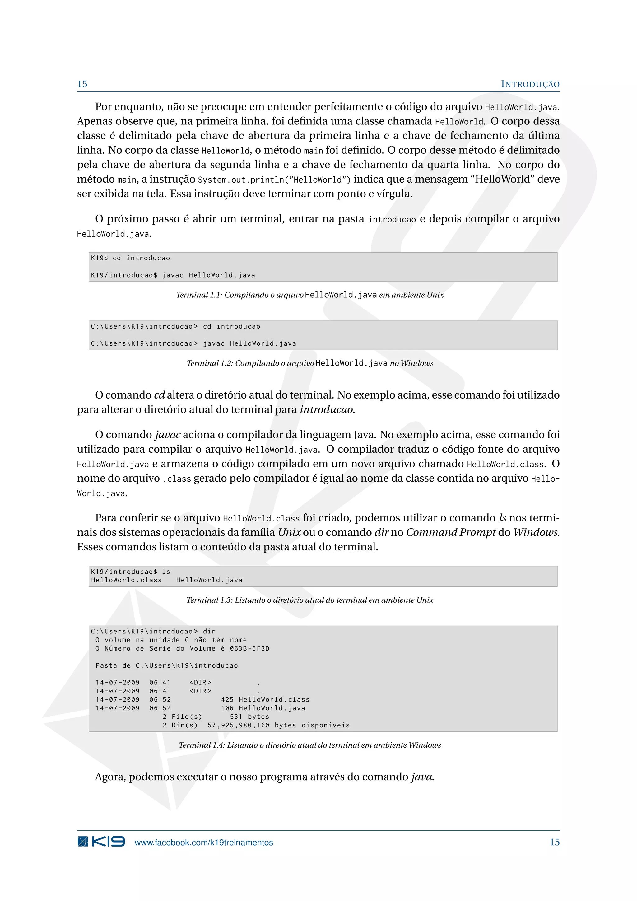 15 INTRODUÇÃO
Por enquanto, não se preocupe em entender perfeitamente o código do arquivo HelloWorld.java.
Apenas observe que, na primeira linha, foi deﬁnida uma classe chamada HelloWorld. O corpo dessa
classe é delimitado pela chave de abertura da primeira linha e a chave de fechamento da última
linha. No corpo da classe HelloWorld, o método main foi deﬁnido. O corpo desse método é delimitado
pela chave de abertura da segunda linha e a chave de fechamento da quarta linha. No corpo do
método main, a instrução System.out.println("HelloWorld") indica que a mensagem “HelloWorld” deve
ser exibida na tela. Essa instrução deve terminar com ponto e vírgula.
O próximo passo é abrir um terminal, entrar na pasta introducao e depois compilar o arquivo
HelloWorld.java.
K19$ cd introducao
K19/introducao$ javac HelloWorld.java
Terminal 1.1: Compilando o arquivo HelloWorld.java em ambiente Unix
C:UsersK19introducao > cd introducao
C:UsersK19introducao > javac HelloWorld.java
Terminal 1.2: Compilando o arquivo HelloWorld.java no Windows
O comando cd altera o diretório atual do terminal. No exemplo acima, esse comando foi utilizado
para alterar o diretório atual do terminal para introducao.
O comando javac aciona o compilador da linguagem Java. No exemplo acima, esse comando foi
utilizado para compilar o arquivo HelloWorld.java. O compilador traduz o código fonte do arquivo
HelloWorld.java e armazena o código compilado em um novo arquivo chamado HelloWorld.class. O
nome do arquivo .class gerado pelo compilador é igual ao nome da classe contida no arquivo Hello-
World.java.
Para conferir se o arquivo HelloWorld.class foi criado, podemos utilizar o comando ls nos termi-
nais dos sistemas operacionais da família Unix ou o comando dir no Command Prompt do Windows.
Esses comandos listam o conteúdo da pasta atual do terminal.
K19/introducao$ ls
HelloWorld.class HelloWorld.java
Terminal 1.3: Listando o diretório atual do terminal em ambiente Unix
C:UsersK19introducao > dir
O volume na unidade C não tem nome
O Número de Serie do Volume é 063B-6F3D
Pasta de C:UsersK19introducao
14 -07 -2009 06:41 <DIR > .
14 -07 -2009 06:41 <DIR > ..
14 -07 -2009 06:52 425 HelloWorld.class
14 -07 -2009 06:52 106 HelloWorld.java
2 File(s) 531 bytes
2 Dir(s) 57 ,925 ,980 ,160 bytes disponíveis
Terminal 1.4: Listando o diretório atual do terminal em ambiente Windows
Agora, podemos executar o nosso programa através do comando java.
www.facebook.com/k19treinamentos 15
 