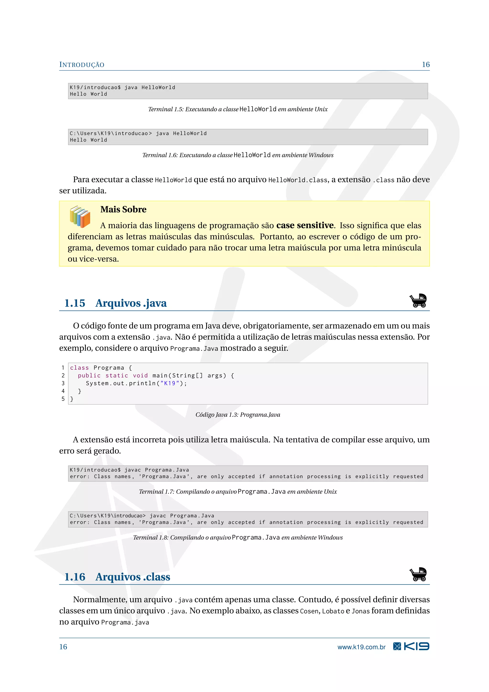INTRODUÇÃO 16
K19/introducao$ java HelloWorld
Hello World
Terminal 1.5: Executando a classe HelloWorld em ambiente Unix
C:UsersK19introducao > java HelloWorld
Hello World
Terminal 1.6: Executando a classe HelloWorld em ambiente Windows
Para executar a classe HelloWorld que está no arquivo HelloWorld.class, a extensão .class não deve
ser utilizada.
Mais Sobre
A maioria das linguagens de programação são case sensitive. Isso signiﬁca que elas
diferenciam as letras maiúsculas das minúsculas. Portanto, ao escrever o código de um pro-
grama, devemos tomar cuidado para não trocar uma letra maiúscula por uma letra minúscula
ou vice-versa.
1.15 Arquivos .java
O código fonte de um programa em Java deve, obrigatoriamente, ser armazenado em um ou mais
arquivos com a extensão .java. Não é permitida a utilização de letras maiúsculas nessa extensão. Por
exemplo, considere o arquivo Programa.Java mostrado a seguir.
1 class Programa {
2 public static void main(String [] args) {
3 System.out.println("K19");
4 }
5 }
Código Java 1.3: Programa.Java
A extensão está incorreta pois utiliza letra maiúscula. Na tentativa de compilar esse arquivo, um
erro será gerado.
K19/introducao$ javac Programa.Java
error: Class names , ’Programa.Java ’, are only accepted if annotation processing is explicitly requested
Terminal 1.7: Compilando o arquivo Programa.Java em ambiente Unix
C:UsersK19introducao> javac Programa.Java
error: Class names , ’Programa.Java ’, are only accepted if annotation processing is explicitly requested
Terminal 1.8: Compilando o arquivo Programa.Java em ambiente Windows
1.16 Arquivos .class
Normalmente, um arquivo .java contém apenas uma classe. Contudo, é possível deﬁnir diversas
classes em um único arquivo .java. No exemplo abaixo, as classes Cosen, Lobato e Jonas foram deﬁnidas
no arquivo Programa.java
16 www.k19.com.br
 