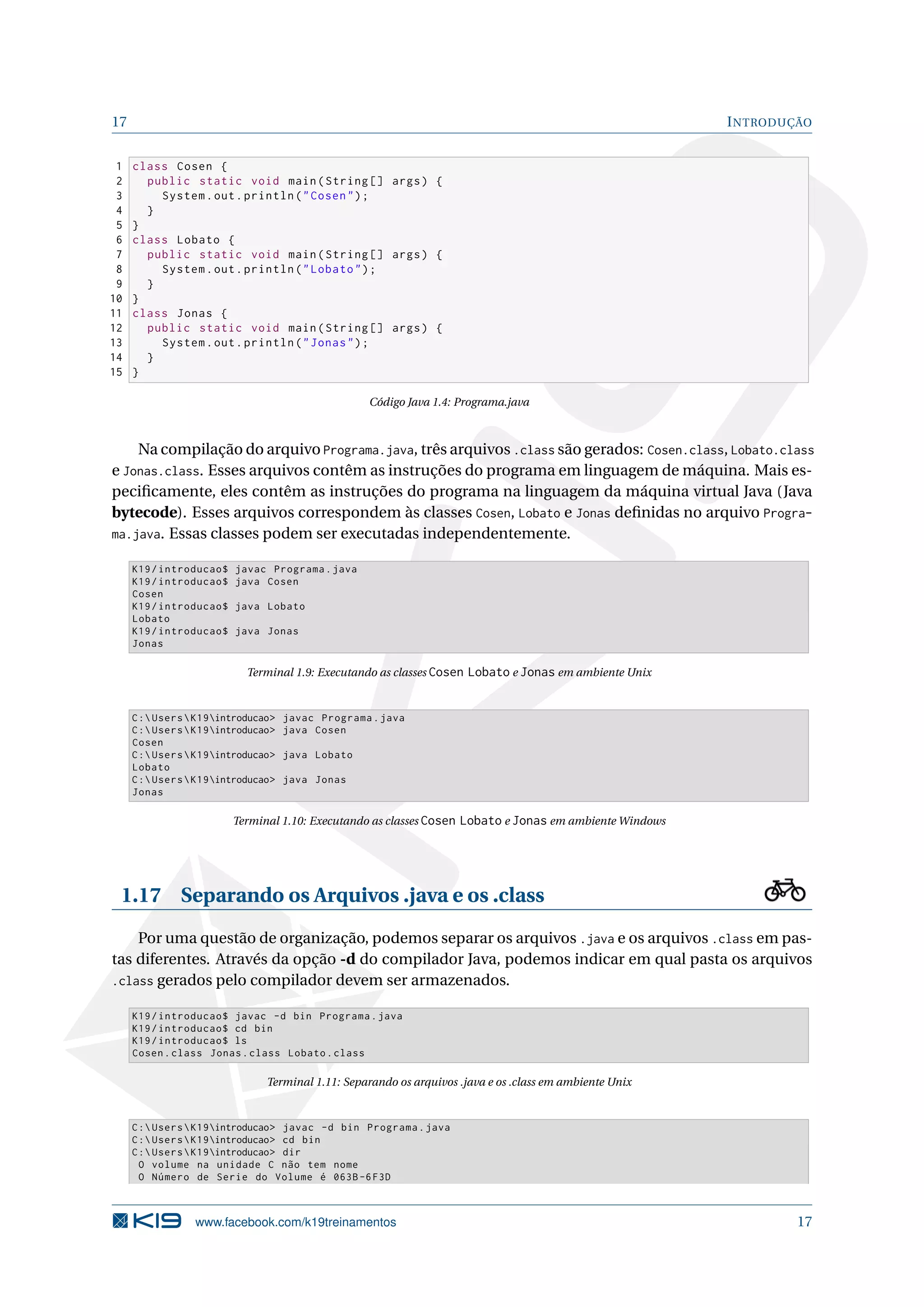 17 INTRODUÇÃO
1 class Cosen {
2 public static void main(String [] args) {
3 System.out.println("Cosen");
4 }
5 }
6 class Lobato {
7 public static void main(String [] args) {
8 System.out.println("Lobato");
9 }
10 }
11 class Jonas {
12 public static void main(String [] args) {
13 System.out.println("Jonas");
14 }
15 }
Código Java 1.4: Programa.java
Na compilação do arquivo Programa.java, três arquivos .class são gerados: Cosen.class, Lobato.class
e Jonas.class. Esses arquivos contêm as instruções do programa em linguagem de máquina. Mais es-
peciﬁcamente, eles contêm as instruções do programa na linguagem da máquina virtual Java (Java
bytecode). Esses arquivos correspondem às classes Cosen, Lobato e Jonas deﬁnidas no arquivo Progra-
ma.java. Essas classes podem ser executadas independentemente.
K19/introducao$ javac Programa.java
K19/introducao$ java Cosen
Cosen
K19/introducao$ java Lobato
Lobato
K19/introducao$ java Jonas
Jonas
Terminal 1.9: Executando as classes Cosen Lobato e Jonas em ambiente Unix
C:UsersK19introducao> javac Programa.java
C:UsersK19introducao> java Cosen
Cosen
C:UsersK19introducao> java Lobato
Lobato
C:UsersK19introducao> java Jonas
Jonas
Terminal 1.10: Executando as classes Cosen Lobato e Jonas em ambiente Windows
1.17 Separando os Arquivos .java e os .class
Por uma questão de organização, podemos separar os arquivos .java e os arquivos .class em pas-
tas diferentes. Através da opção -d do compilador Java, podemos indicar em qual pasta os arquivos
.class gerados pelo compilador devem ser armazenados.
K19/introducao$ javac -d bin Programa.java
K19/introducao$ cd bin
K19/introducao$ ls
Cosen.class Jonas.class Lobato.class
Terminal 1.11: Separando os arquivos .java e os .class em ambiente Unix
C:UsersK19introducao> javac -d bin Programa.java
C:UsersK19introducao> cd bin
C:UsersK19introducao> dir
O volume na unidade C não tem nome
O Número de Serie do Volume é 063B-6F3D
www.facebook.com/k19treinamentos 17
 