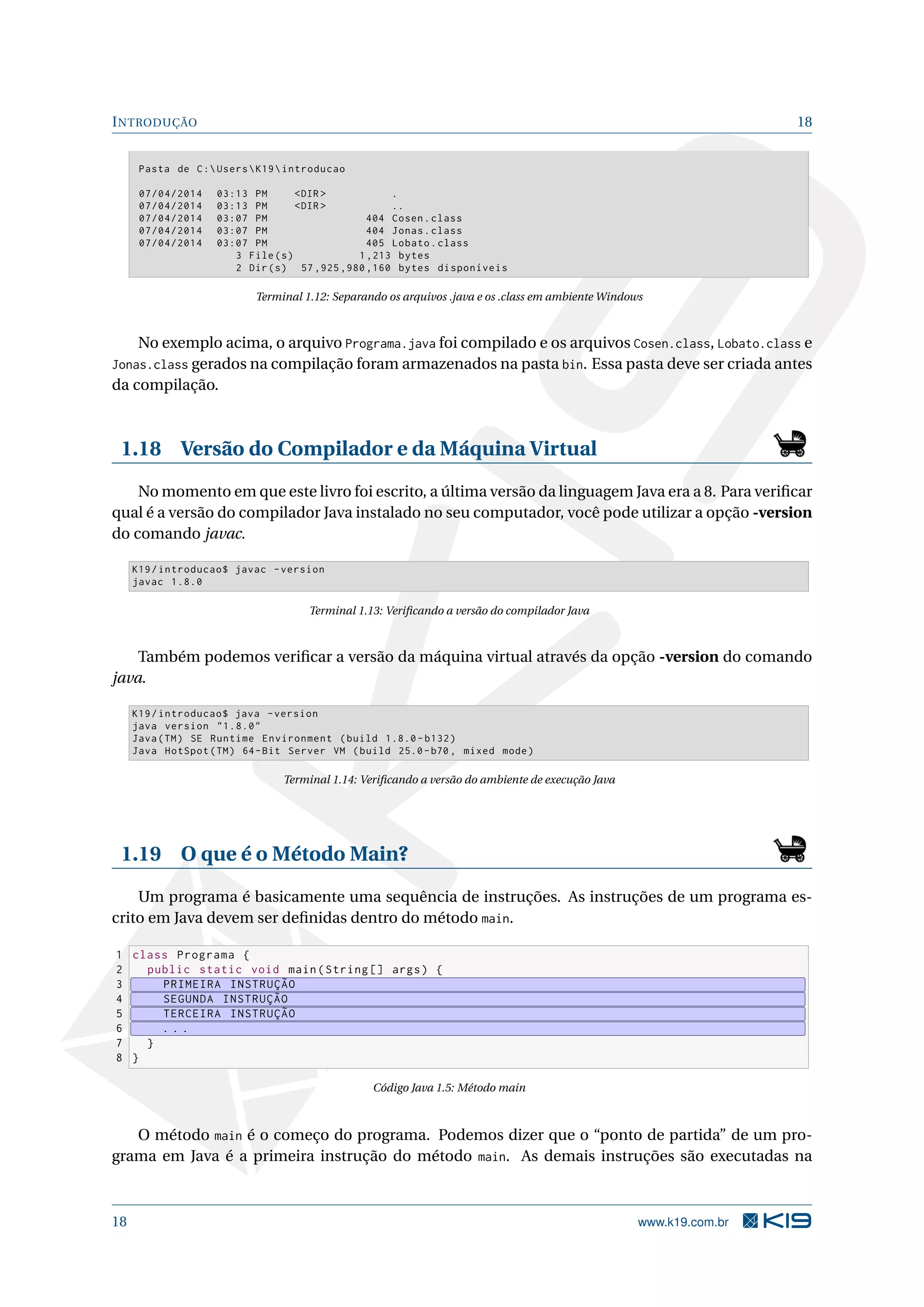 INTRODUÇÃO 18
Pasta de C:UsersK19introducao
07/04/2014 03:13 PM <DIR > .
07/04/2014 03:13 PM <DIR > ..
07/04/2014 03:07 PM 404 Cosen.class
07/04/2014 03:07 PM 404 Jonas.class
07/04/2014 03:07 PM 405 Lobato.class
3 File(s) 1,213 bytes
2 Dir(s) 57 ,925 ,980 ,160 bytes disponíveis
Terminal 1.12: Separando os arquivos .java e os .class em ambiente Windows
No exemplo acima, o arquivo Programa.java foi compilado e os arquivos Cosen.class, Lobato.class e
Jonas.class gerados na compilação foram armazenados na pasta bin. Essa pasta deve ser criada antes
da compilação.
1.18 Versão do Compilador e da Máquina Virtual
No momento em que este livro foi escrito, a última versão da linguagem Java era a 8. Para veriﬁcar
qual é a versão do compilador Java instalado no seu computador, você pode utilizar a opção -version
do comando javac.
K19/introducao$ javac -version
javac 1.8.0
Terminal 1.13: Veriﬁcando a versão do compilador Java
Também podemos veriﬁcar a versão da máquina virtual através da opção -version do comando
java.
K19/introducao$ java -version
java version "1.8.0"
Java(TM) SE Runtime Environment (build 1.8.0- b132)
Java HotSpot(TM) 64-Bit Server VM (build 25.0-b70 , mixed mode)
Terminal 1.14: Veriﬁcando a versão do ambiente de execução Java
1.19 O que é o Método Main?
Um programa é basicamente uma sequência de instruções. As instruções de um programa es-
crito em Java devem ser deﬁnidas dentro do método main.
1 class Programa {
2 public static void main(String [] args) {
3 PRIMEIRA INSTRUÇÃO
4 SEGUNDA INSTRUÇÃO
5 TERCEIRA INSTRUÇÃO
6 . . .
7 }
8 }
Código Java 1.5: Método main
O método main é o começo do programa. Podemos dizer que o “ponto de partida” de um pro-
grama em Java é a primeira instrução do método main. As demais instruções são executadas na
18 www.k19.com.br
 