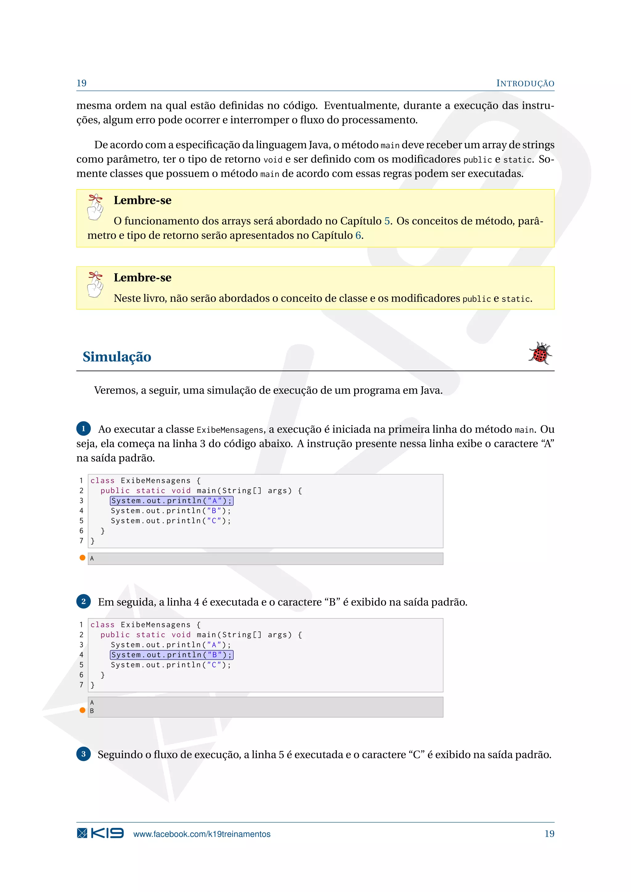 19 INTRODUÇÃO
mesma ordem na qual estão deﬁnidas no código. Eventualmente, durante a execução das instru-
ções, algum erro pode ocorrer e interromper o ﬂuxo do processamento.
De acordo com a especiﬁcação da linguagem Java, o método main deve receber um array de strings
como parâmetro, ter o tipo de retorno void e ser deﬁnido com os modiﬁcadores public e static. So-
mente classes que possuem o método main de acordo com essas regras podem ser executadas.
Lembre-se
O funcionamento dos arrays será abordado no Capítulo 5. Os conceitos de método, parâ-
metro e tipo de retorno serão apresentados no Capítulo 6.
Lembre-se
Neste livro, não serão abordados o conceito de classe e os modiﬁcadores public e static.
Simulação
Veremos, a seguir, uma simulação de execução de um programa em Java.
1 Ao executar a classe ExibeMensagens, a execução é iniciada na primeira linha do método main. Ou
seja, ela começa na linha 3 do código abaixo. A instrução presente nessa linha exibe o caractere “A”
na saída padrão.
1 class ExibeMensagens {
2 public static void main(String [] args) {
3 System.out.println("A");
4 System.out.println("B");
5 System.out.println("C");
6 }
7 }
A
2 Em seguida, a linha 4 é executada e o caractere “B” é exibido na saída padrão.
1 class ExibeMensagens {
2 public static void main(String [] args) {
3 System.out.println("A");
4 System.out.println("B");
5 System.out.println("C");
6 }
7 }
A
B
3 Seguindo o ﬂuxo de execução, a linha 5 é executada e o caractere “C” é exibido na saída padrão.
www.facebook.com/k19treinamentos 19
 