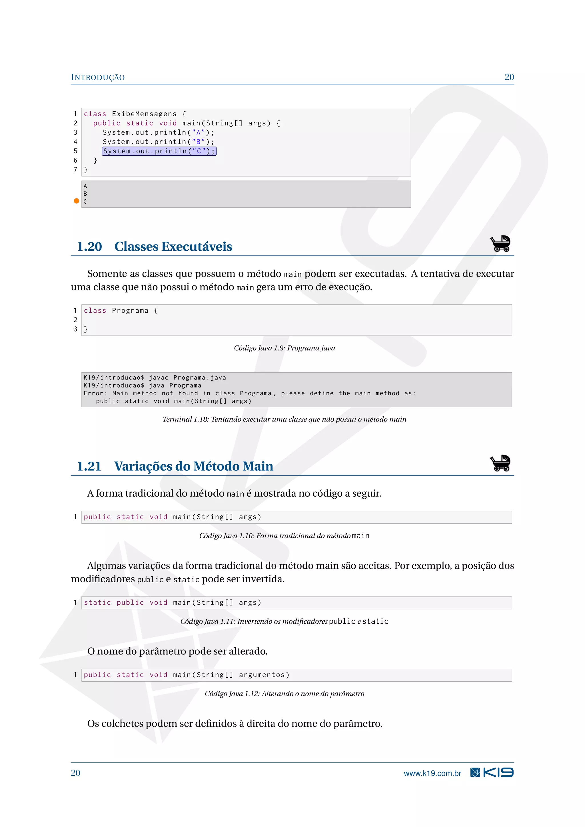 INTRODUÇÃO 20
1 class ExibeMensagens {
2 public static void main(String [] args) {
3 System.out.println("A");
4 System.out.println("B");
5 System.out.println("C");
6 }
7 }
A
B
C
1.20 Classes Executáveis
Somente as classes que possuem o método main podem ser executadas. A tentativa de executar
uma classe que não possui o método main gera um erro de execução.
1 class Programa {
2
3 }
Código Java 1.9: Programa.java
K19/introducao$ javac Programa.java
K19/introducao$ java Programa
Error: Main method not found in class Programa , please define the main method as:
public static void main(String [] args)
Terminal 1.18: Tentando executar uma classe que não possui o método main
1.21 Variações do Método Main
A forma tradicional do método main é mostrada no código a seguir.
1 public static void main(String [] args)
Código Java 1.10: Forma tradicional do método main
Algumas variações da forma tradicional do método main são aceitas. Por exemplo, a posição dos
modiﬁcadores public e static pode ser invertida.
1 static public void main(String [] args)
Código Java 1.11: Invertendo os modiﬁcadores public e static
O nome do parâmetro pode ser alterado.
1 public static void main(String [] argumentos)
Código Java 1.12: Alterando o nome do parâmetro
Os colchetes podem ser deﬁnidos à direita do nome do parâmetro.
20 www.k19.com.br
 