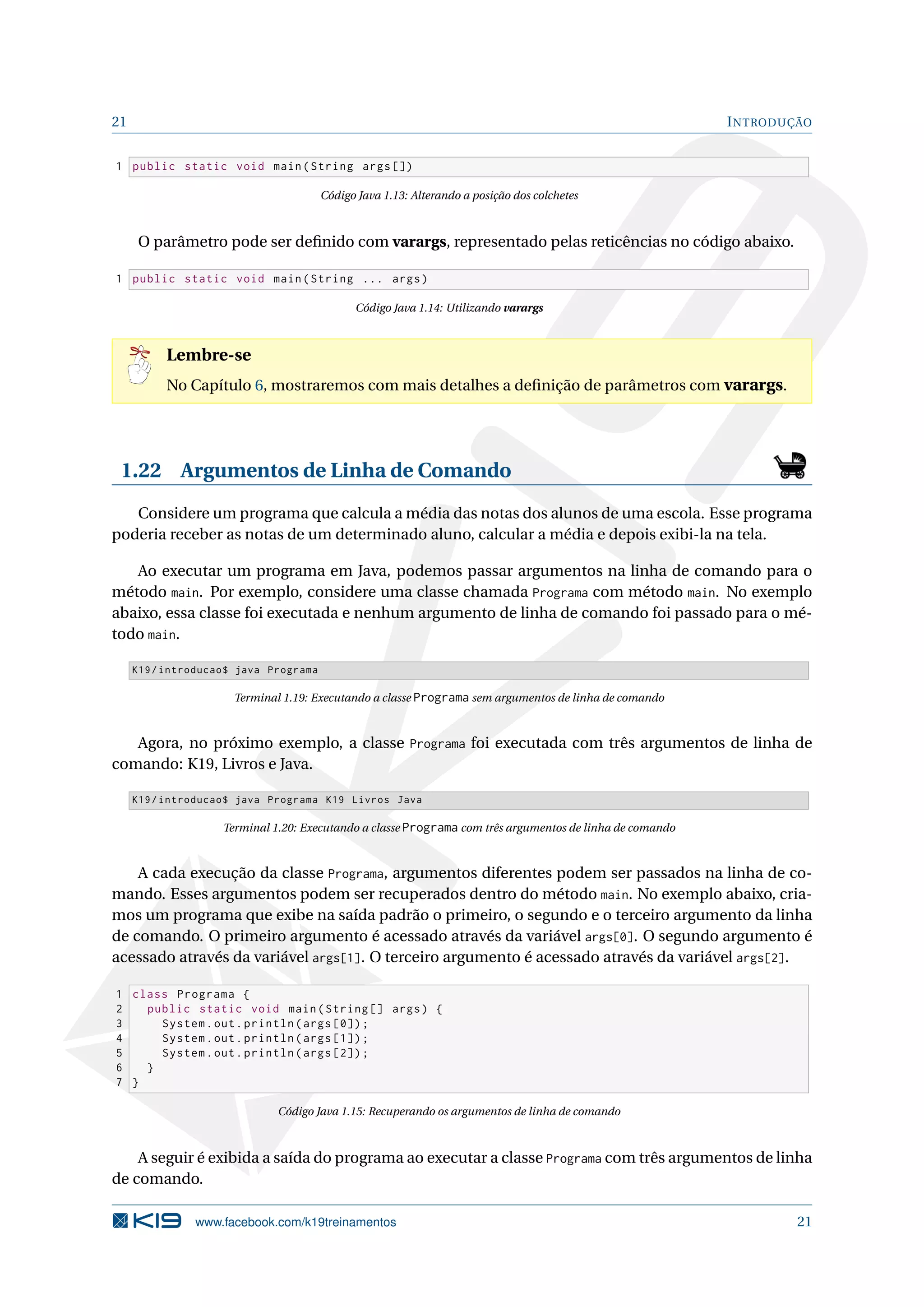 21 INTRODUÇÃO
1 public static void main(String args [])
Código Java 1.13: Alterando a posição dos colchetes
O parâmetro pode ser deﬁnido com varargs, representado pelas reticências no código abaixo.
1 public static void main(String ... args)
Código Java 1.14: Utilizando varargs
Lembre-se
No Capítulo 6, mostraremos com mais detalhes a deﬁnição de parâmetros com varargs.
1.22 Argumentos de Linha de Comando
Considere um programa que calcula a média das notas dos alunos de uma escola. Esse programa
poderia receber as notas de um determinado aluno, calcular a média e depois exibi-la na tela.
Ao executar um programa em Java, podemos passar argumentos na linha de comando para o
método main. Por exemplo, considere uma classe chamada Programa com método main. No exemplo
abaixo, essa classe foi executada e nenhum argumento de linha de comando foi passado para o mé-
todo main.
K19/introducao$ java Programa
Terminal 1.19: Executando a classe Programa sem argumentos de linha de comando
Agora, no próximo exemplo, a classe Programa foi executada com três argumentos de linha de
comando: K19, Livros e Java.
K19/introducao$ java Programa K19 Livros Java
Terminal 1.20: Executando a classe Programa com três argumentos de linha de comando
A cada execução da classe Programa, argumentos diferentes podem ser passados na linha de co-
mando. Esses argumentos podem ser recuperados dentro do método main. No exemplo abaixo, cria-
mos um programa que exibe na saída padrão o primeiro, o segundo e o terceiro argumento da linha
de comando. O primeiro argumento é acessado através da variável args[0]. O segundo argumento é
acessado através da variável args[1]. O terceiro argumento é acessado através da variável args[2].
1 class Programa {
2 public static void main(String [] args) {
3 System.out.println(args [0]);
4 System.out.println(args [1]);
5 System.out.println(args [2]);
6 }
7 }
Código Java 1.15: Recuperando os argumentos de linha de comando
A seguir é exibida a saída do programa ao executar a classe Programa com três argumentos de linha
de comando.
www.facebook.com/k19treinamentos 21
 
