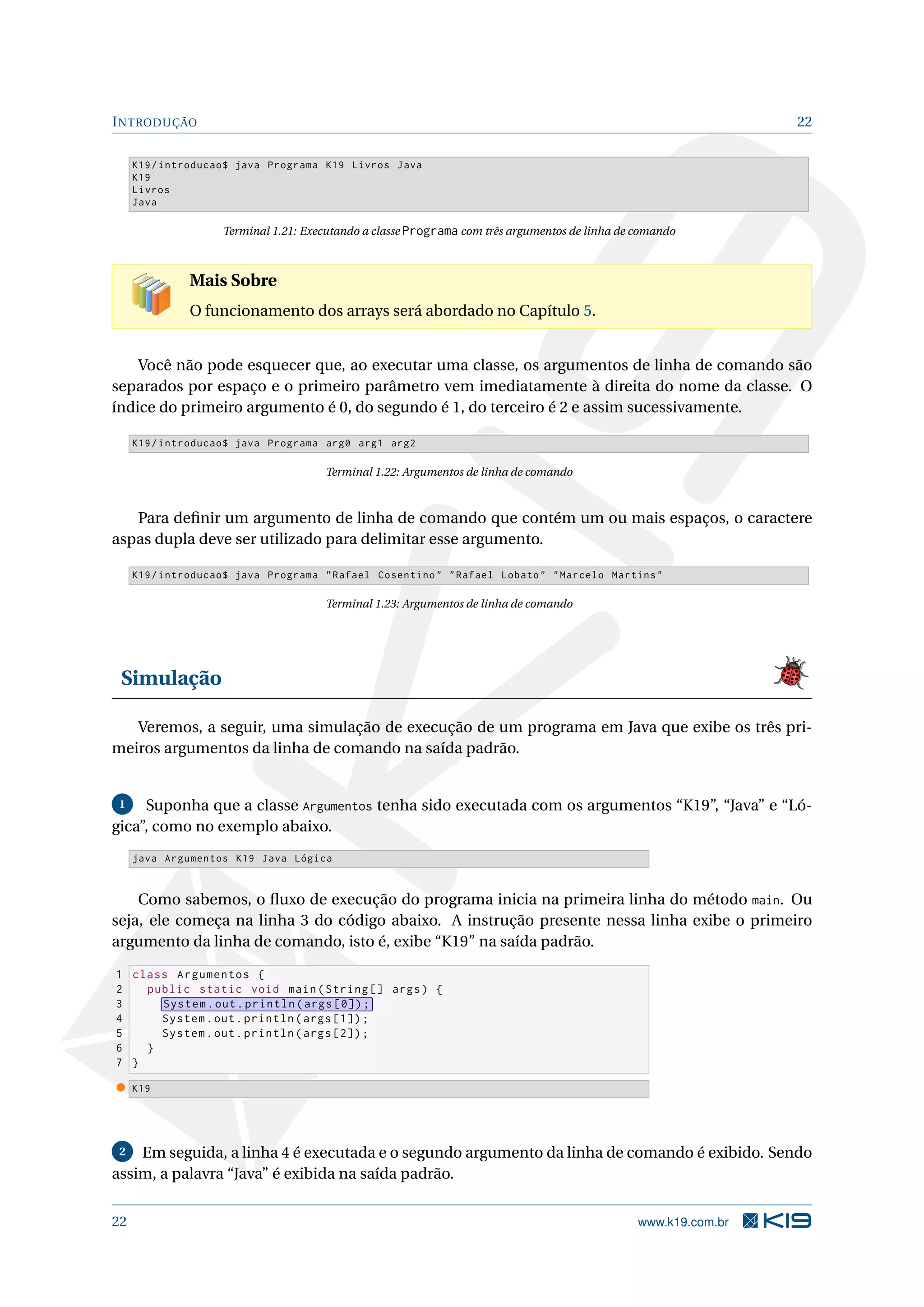 INTRODUÇÃO 22
K19/introducao$ java Programa K19 Livros Java
K19
Livros
Java
Terminal 1.21: Executando a classe Programa com três argumentos de linha de comando
Mais Sobre
O funcionamento dos arrays será abordado no Capítulo 5.
Você não pode esquecer que, ao executar uma classe, os argumentos de linha de comando são
separados por espaço e o primeiro parâmetro vem imediatamente à direita do nome da classe. O
índice do primeiro argumento é 0, do segundo é 1, do terceiro é 2 e assim sucessivamente.
K19/introducao$ java Programa arg0 arg1 arg2
Terminal 1.22: Argumentos de linha de comando
Para deﬁnir um argumento de linha de comando que contém um ou mais espaços, o caractere
aspas dupla deve ser utilizado para delimitar esse argumento.
K19/introducao$ java Programa "Rafael Cosentino" "Rafael Lobato" "Marcelo Martins"
Terminal 1.23: Argumentos de linha de comando
Simulação
Veremos, a seguir, uma simulação de execução de um programa em Java que exibe os três pri-
meiros argumentos da linha de comando na saída padrão.
1 Suponha que a classe Argumentos tenha sido executada com os argumentos “K19”, “Java” e “Ló-
gica”, como no exemplo abaixo.
java Argumentos K19 Java Lógica
Como sabemos, o ﬂuxo de execução do programa inicia na primeira linha do método main. Ou
seja, ele começa na linha 3 do código abaixo. A instrução presente nessa linha exibe o primeiro
argumento da linha de comando, isto é, exibe “K19” na saída padrão.
1 class Argumentos {
2 public static void main(String [] args) {
3 System.out.println(args [0]);
4 System.out.println(args [1]);
5 System.out.println(args [2]);
6 }
7 }
K19
2 Em seguida, a linha 4 é executada e o segundo argumento da linha de comando é exibido. Sendo
assim, a palavra “Java” é exibida na saída padrão.
22 www.k19.com.br
 