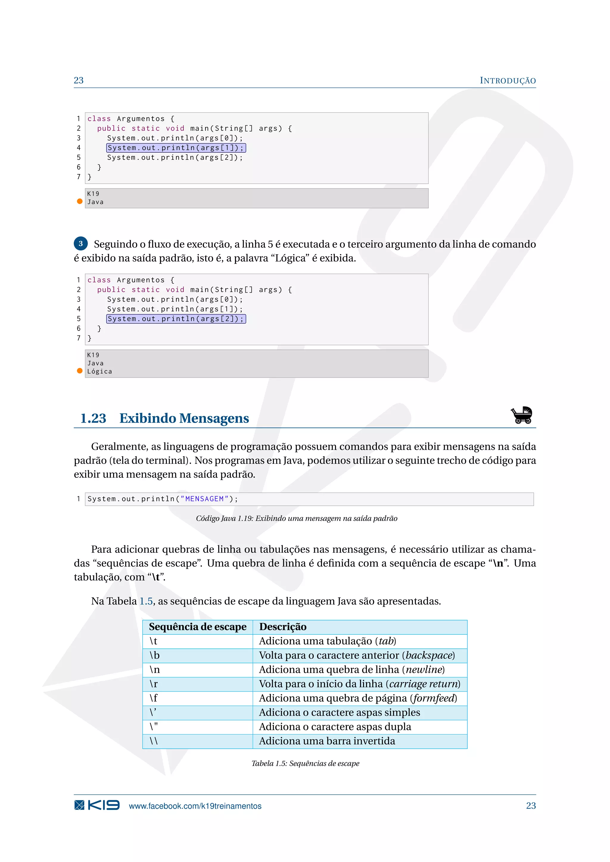 23 INTRODUÇÃO
1 class Argumentos {
2 public static void main(String [] args) {
3 System.out.println(args [0]);
4 System.out.println(args [1]);
5 System.out.println(args [2]);
6 }
7 }
K19
Java
3 Seguindo o ﬂuxo de execução, a linha 5 é executada e o terceiro argumento da linha de comando
é exibido na saída padrão, isto é, a palavra “Lógica” é exibida.
1 class Argumentos {
2 public static void main(String [] args) {
3 System.out.println(args [0]);
4 System.out.println(args [1]);
5 System.out.println(args [2]);
6 }
7 }
K19
Java
Lógica
1.23 Exibindo Mensagens
Geralmente, as linguagens de programação possuem comandos para exibir mensagens na saída
padrão (tela do terminal). Nos programas em Java, podemos utilizar o seguinte trecho de código para
exibir uma mensagem na saída padrão.
1 System.out.println("MENSAGEM");
Código Java 1.19: Exibindo uma mensagem na saída padrão
Para adicionar quebras de linha ou tabulações nas mensagens, é necessário utilizar as chama-
das “sequências de escape”. Uma quebra de linha é deﬁnida com a sequência de escape “n”. Uma
tabulação, com “t”.
Na Tabela 1.5, as sequências de escape da linguagem Java são apresentadas.
Sequência de escape Descrição
t Adiciona uma tabulação (tab)
b Volta para o caractere anterior (backspace)
n Adiciona uma quebra de linha (newline)
r Volta para o início da linha (carriage return)
f Adiciona uma quebra de página (formfeed)
’ Adiciona o caractere aspas simples
" Adiciona o caractere aspas dupla
 Adiciona uma barra invertida
Tabela 1.5: Sequências de escape
www.facebook.com/k19treinamentos 23
 