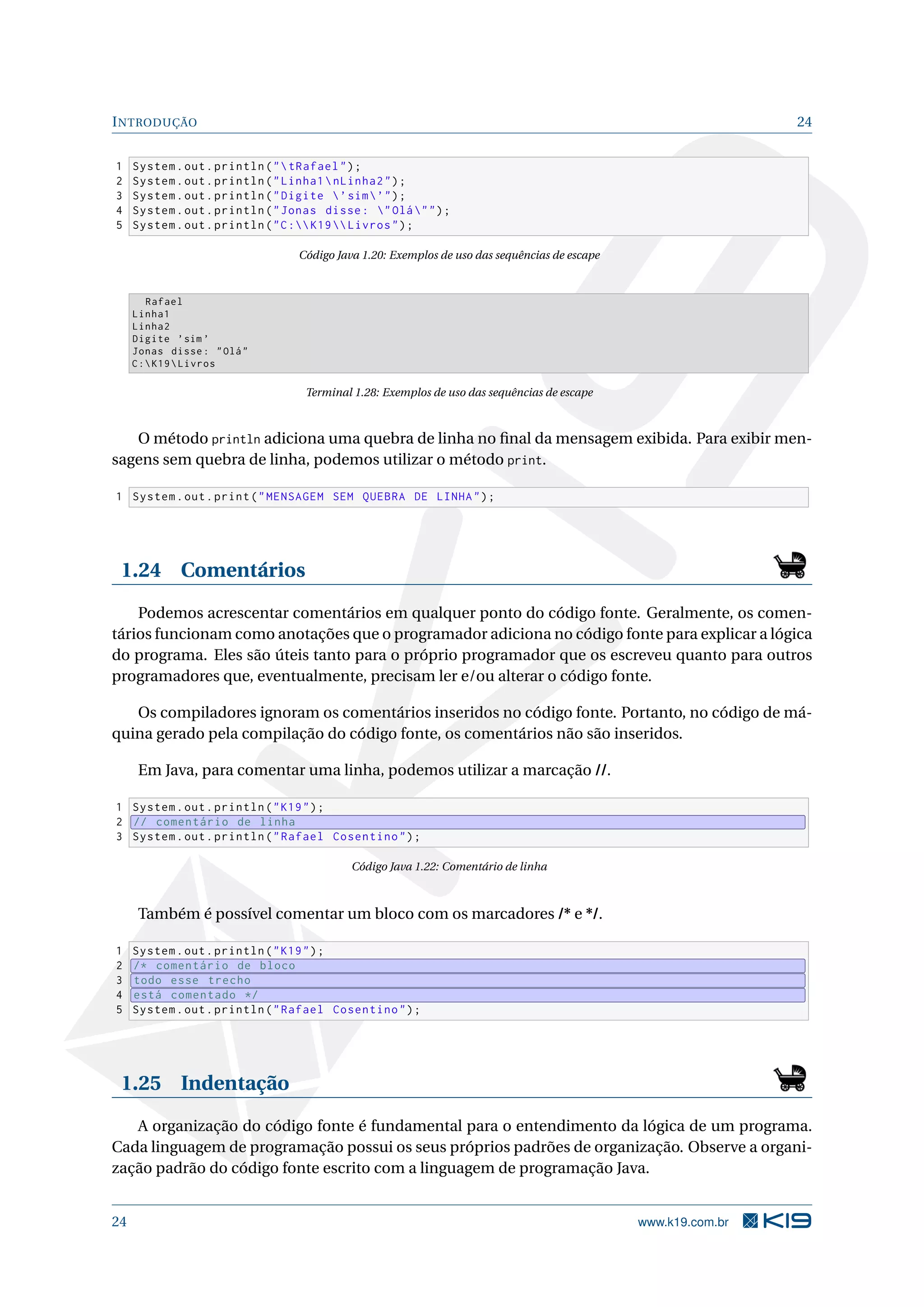 INTRODUÇÃO 24
1 System.out.println("tRafael");
2 System.out.println("Linha1nLinha2");
3 System.out.println("Digite ’sim’");
4 System.out.println("Jonas disse: "Olá"");
5 System.out.println("C:K19 Livros");
Código Java 1.20: Exemplos de uso das sequências de escape
Rafael
Linha1
Linha2
Digite ’sim ’
Jonas disse: "Olá"
C:K19Livros
Terminal 1.28: Exemplos de uso das sequências de escape
O método println adiciona uma quebra de linha no ﬁnal da mensagem exibida. Para exibir men-
sagens sem quebra de linha, podemos utilizar o método print.
1 System.out.print("MENSAGEM SEM QUEBRA DE LINHA");
1.24 Comentários
Podemos acrescentar comentários em qualquer ponto do código fonte. Geralmente, os comen-
tários funcionam como anotações que o programador adiciona no código fonte para explicar a lógica
do programa. Eles são úteis tanto para o próprio programador que os escreveu quanto para outros
programadores que, eventualmente, precisam ler e/ou alterar o código fonte.
Os compiladores ignoram os comentários inseridos no código fonte. Portanto, no código de má-
quina gerado pela compilação do código fonte, os comentários não são inseridos.
Em Java, para comentar uma linha, podemos utilizar a marcação //.
1 System.out.println("K19");
2 // comentário de linha
3 System.out.println("Rafael Cosentino");
Código Java 1.22: Comentário de linha
Também é possível comentar um bloco com os marcadores /* e */.
1 System.out.println("K19");
2 /* comentário de bloco
3 todo esse trecho
4 está comentado */
5 System.out.println("Rafael Cosentino");
1.25 Indentação
A organização do código fonte é fundamental para o entendimento da lógica de um programa.
Cada linguagem de programação possui os seus próprios padrões de organização. Observe a organi-
zação padrão do código fonte escrito com a linguagem de programação Java.
24 www.k19.com.br
 