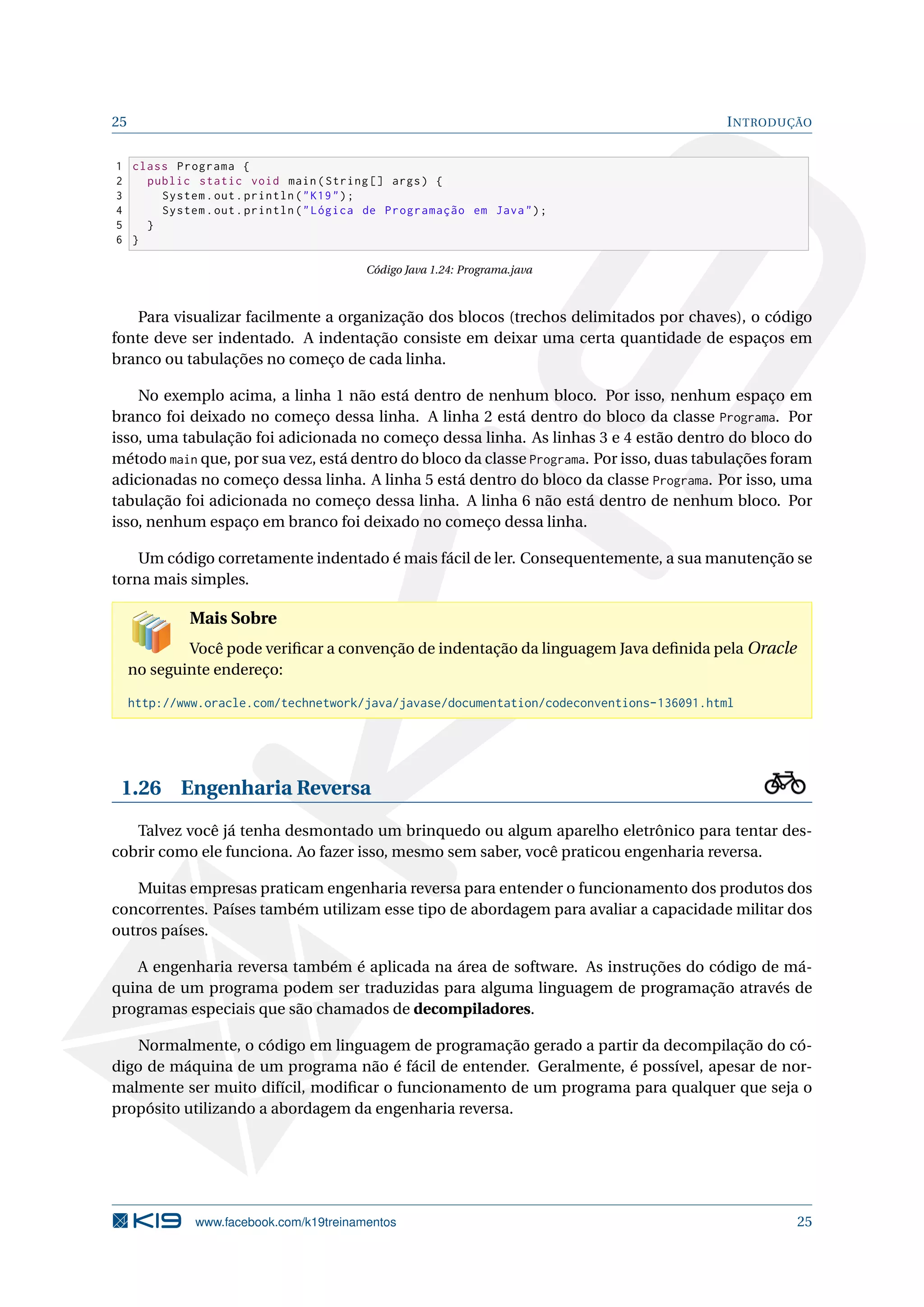 25 INTRODUÇÃO
1 class Programa {
2 public static void main(String [] args) {
3 System.out.println("K19");
4 System.out.println("Lógica de Programação em Java");
5 }
6 }
Código Java 1.24: Programa.java
Para visualizar facilmente a organização dos blocos (trechos delimitados por chaves), o código
fonte deve ser indentado. A indentação consiste em deixar uma certa quantidade de espaços em
branco ou tabulações no começo de cada linha.
No exemplo acima, a linha 1 não está dentro de nenhum bloco. Por isso, nenhum espaço em
branco foi deixado no começo dessa linha. A linha 2 está dentro do bloco da classe Programa. Por
isso, uma tabulação foi adicionada no começo dessa linha. As linhas 3 e 4 estão dentro do bloco do
método main que, por sua vez, está dentro do bloco da classe Programa. Por isso, duas tabulações foram
adicionadas no começo dessa linha. A linha 5 está dentro do bloco da classe Programa. Por isso, uma
tabulação foi adicionada no começo dessa linha. A linha 6 não está dentro de nenhum bloco. Por
isso, nenhum espaço em branco foi deixado no começo dessa linha.
Um código corretamente indentado é mais fácil de ler. Consequentemente, a sua manutenção se
torna mais simples.
Mais Sobre
Você pode veriﬁcar a convenção de indentação da linguagem Java deﬁnida pela Oracle
no seguinte endereço:
http://www.oracle.com/technetwork/java/javase/documentation/codeconventions-136091.html
1.26 Engenharia Reversa
Talvez você já tenha desmontado um brinquedo ou algum aparelho eletrônico para tentar des-
cobrir como ele funciona. Ao fazer isso, mesmo sem saber, você praticou engenharia reversa.
Muitas empresas praticam engenharia reversa para entender o funcionamento dos produtos dos
concorrentes. Países também utilizam esse tipo de abordagem para avaliar a capacidade militar dos
outros países.
A engenharia reversa também é aplicada na área de software. As instruções do código de má-
quina de um programa podem ser traduzidas para alguma linguagem de programação através de
programas especiais que são chamados de decompiladores.
Normalmente, o código em linguagem de programação gerado a partir da decompilação do có-
digo de máquina de um programa não é fácil de entender. Geralmente, é possível, apesar de nor-
malmente ser muito difícil, modiﬁcar o funcionamento de um programa para qualquer que seja o
propósito utilizando a abordagem da engenharia reversa.
www.facebook.com/k19treinamentos 25
 