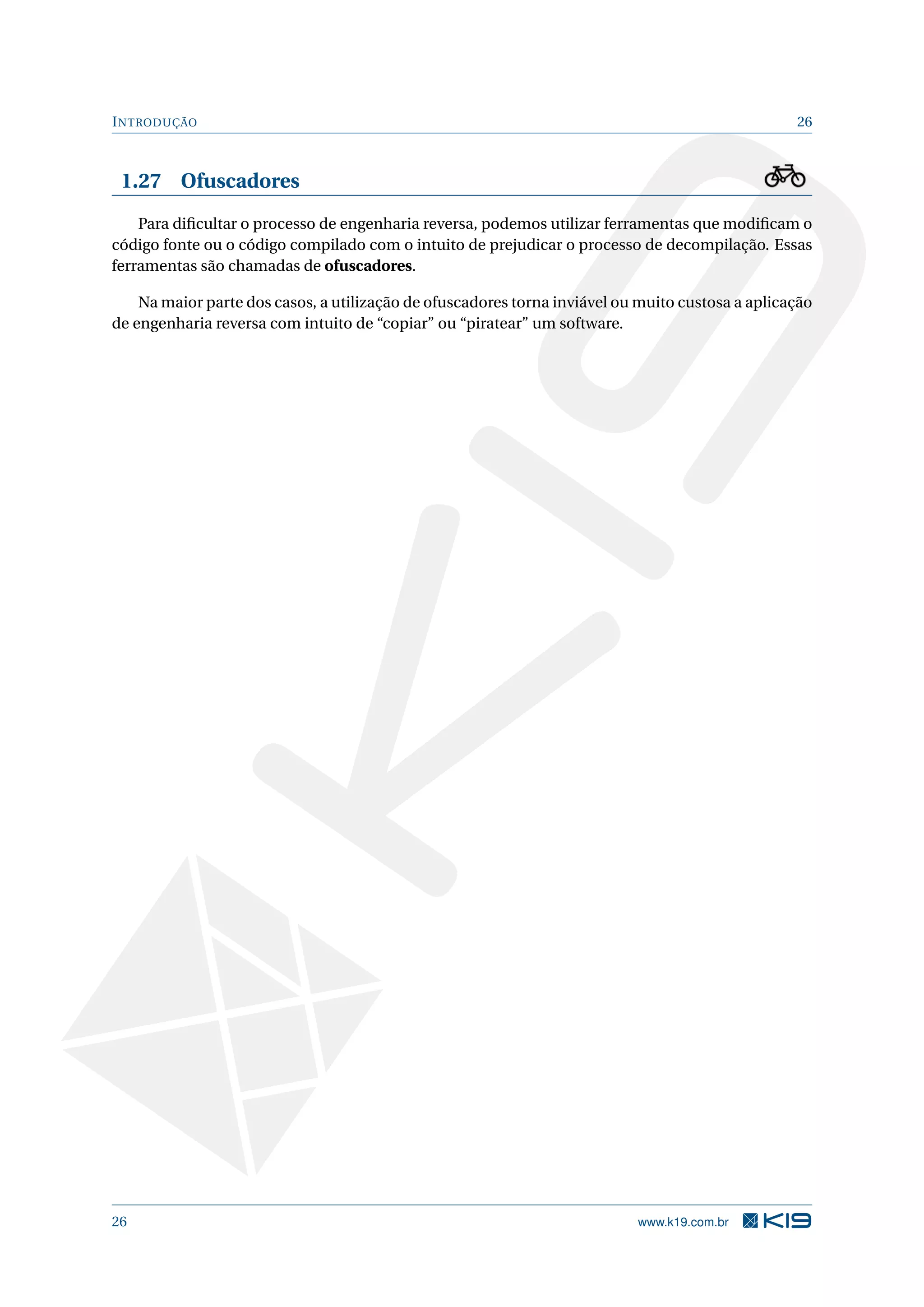 INTRODUÇÃO 26
1.27 Ofuscadores
Para diﬁcultar o processo de engenharia reversa, podemos utilizar ferramentas que modiﬁcam o
código fonte ou o código compilado com o intuito de prejudicar o processo de decompilação. Essas
ferramentas são chamadas de ofuscadores.
Na maior parte dos casos, a utilização de ofuscadores torna inviável ou muito custosa a aplicação
de engenharia reversa com intuito de “copiar” ou “piratear” um software.
26 www.k19.com.br
 