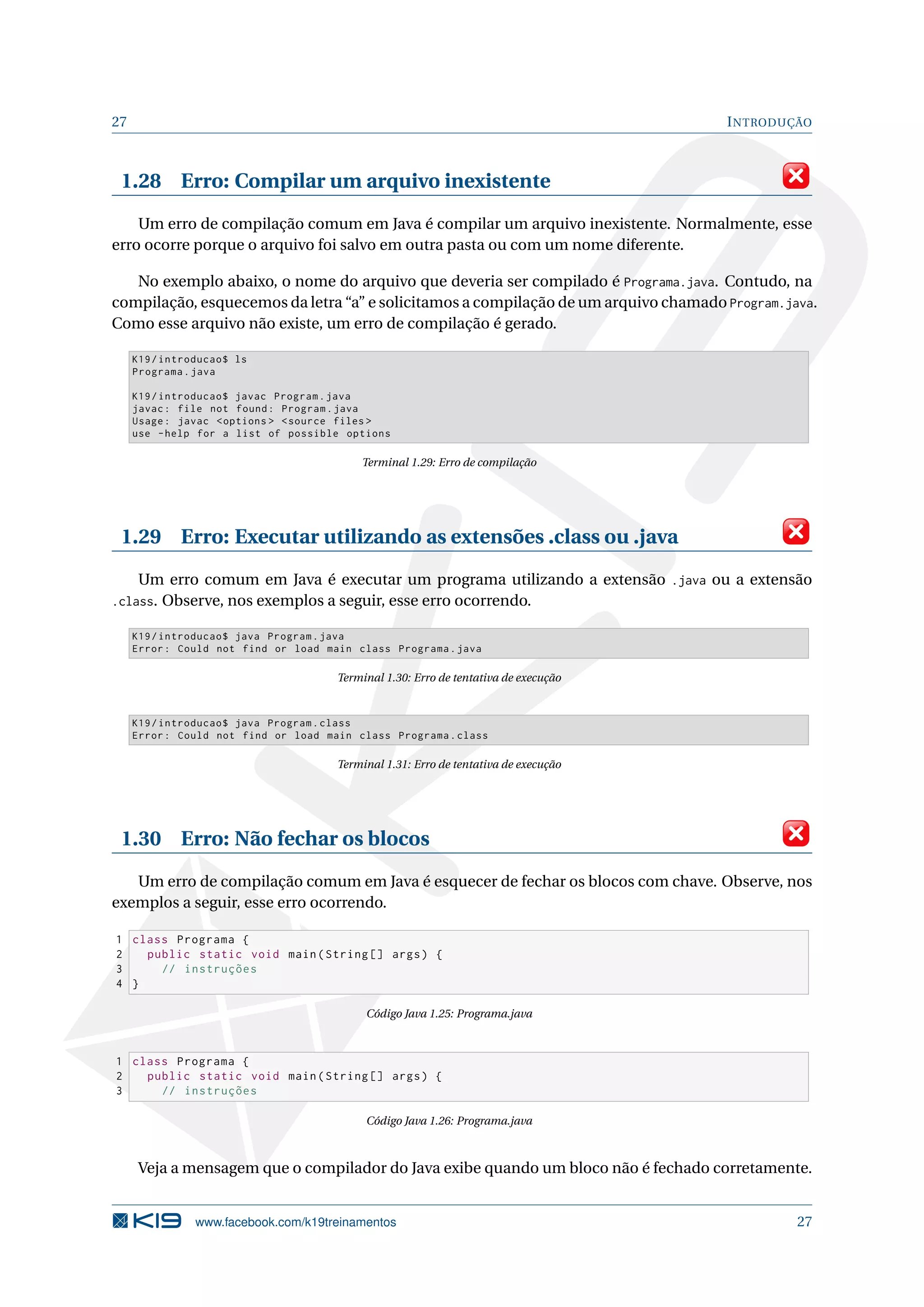 27 INTRODUÇÃO
1.28 Erro: Compilar um arquivo inexistente
Um erro de compilação comum em Java é compilar um arquivo inexistente. Normalmente, esse
erro ocorre porque o arquivo foi salvo em outra pasta ou com um nome diferente.
No exemplo abaixo, o nome do arquivo que deveria ser compilado é Programa.java. Contudo, na
compilação, esquecemos da letra “a” e solicitamos a compilação de um arquivo chamado Program.java.
Como esse arquivo não existe, um erro de compilação é gerado.
K19/introducao$ ls
Programa.java
K19/introducao$ javac Program.java
javac: file not found: Program.java
Usage: javac <options > <source files >
use -help for a list of possible options
Terminal 1.29: Erro de compilação
1.29 Erro: Executar utilizando as extensões .class ou .java
Um erro comum em Java é executar um programa utilizando a extensão .java ou a extensão
.class. Observe, nos exemplos a seguir, esse erro ocorrendo.
K19/introducao$ java Program.java
Error: Could not find or load main class Programa.java
Terminal 1.30: Erro de tentativa de execução
K19/introducao$ java Program.class
Error: Could not find or load main class Programa.class
Terminal 1.31: Erro de tentativa de execução
1.30 Erro: Não fechar os blocos
Um erro de compilação comum em Java é esquecer de fechar os blocos com chave. Observe, nos
exemplos a seguir, esse erro ocorrendo.
1 class Programa {
2 public static void main(String [] args) {
3 // instruções
4 }
Código Java 1.25: Programa.java
1 class Programa {
2 public static void main(String [] args) {
3 // instruções
Código Java 1.26: Programa.java
Veja a mensagem que o compilador do Java exibe quando um bloco não é fechado corretamente.
www.facebook.com/k19treinamentos 27
 