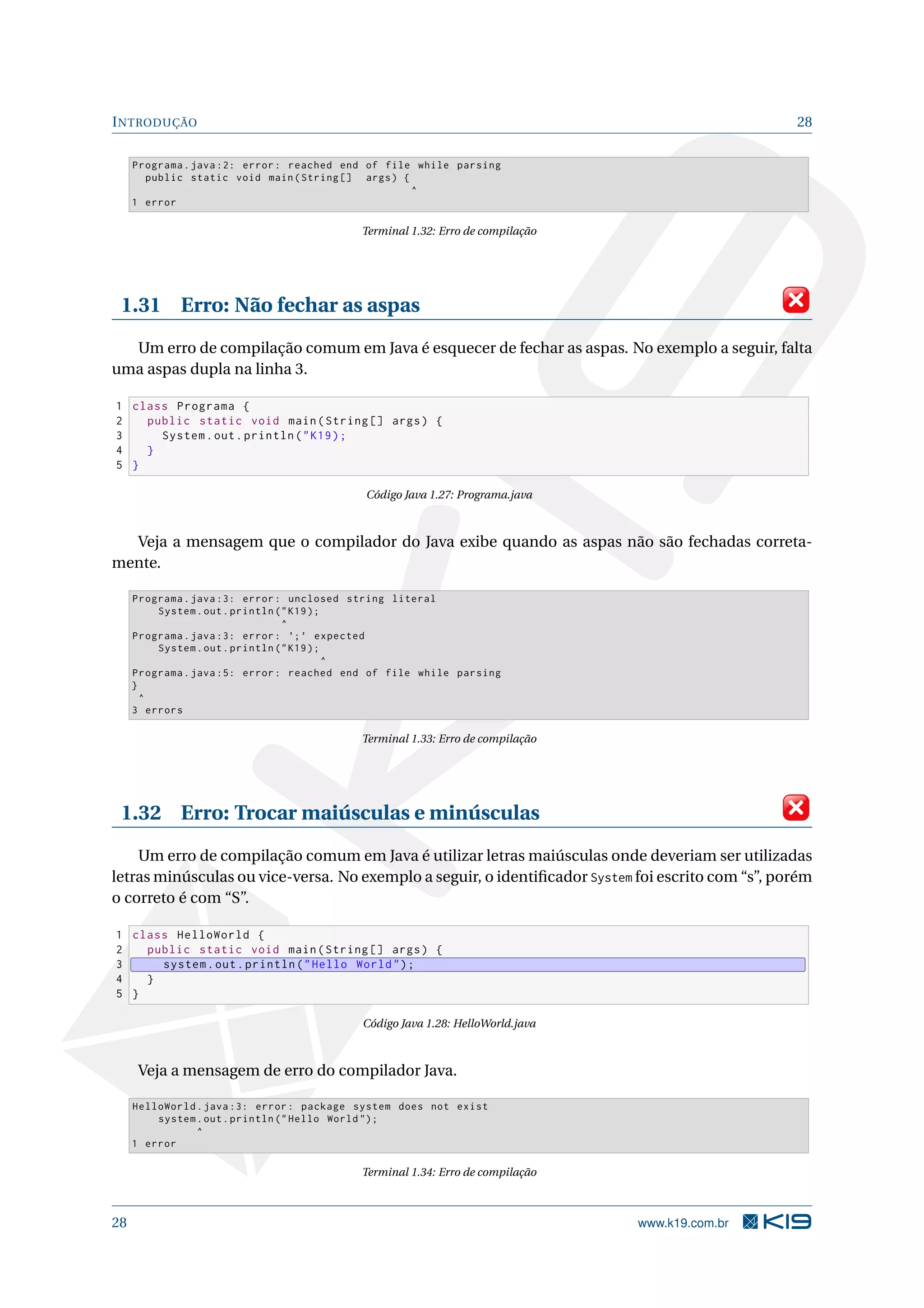 INTRODUÇÃO 28
Programa.java :2: error: reached end of file while parsing
public static void main(String [] args) {
^
1 error
Terminal 1.32: Erro de compilação
1.31 Erro: Não fechar as aspas
Um erro de compilação comum em Java é esquecer de fechar as aspas. No exemplo a seguir, falta
uma aspas dupla na linha 3.
1 class Programa {
2 public static void main(String [] args) {
3 System.out.println("K19);
4 }
5 }
Código Java 1.27: Programa.java
Veja a mensagem que o compilador do Java exibe quando as aspas não são fechadas correta-
mente.
Programa.java :3: error: unclosed string literal
System.out.println ("K19);
^
Programa.java :3: error: ’;’ expected
System.out.println ("K19);
^
Programa.java :5: error: reached end of file while parsing
}
^
3 errors
Terminal 1.33: Erro de compilação
1.32 Erro: Trocar maiúsculas e minúsculas
Um erro de compilação comum em Java é utilizar letras maiúsculas onde deveriam ser utilizadas
letras minúsculas ou vice-versa. No exemplo a seguir, o identiﬁcador System foi escrito com “s”, porém
o correto é com “S”.
1 class HelloWorld {
2 public static void main(String [] args) {
3 system.out.println("Hello World");
4 }
5 }
Código Java 1.28: HelloWorld.java
Veja a mensagem de erro do compilador Java.
HelloWorld.java :3: error: package system does not exist
system.out.println ("Hello World ");
^
1 error
Terminal 1.34: Erro de compilação
28 www.k19.com.br
 