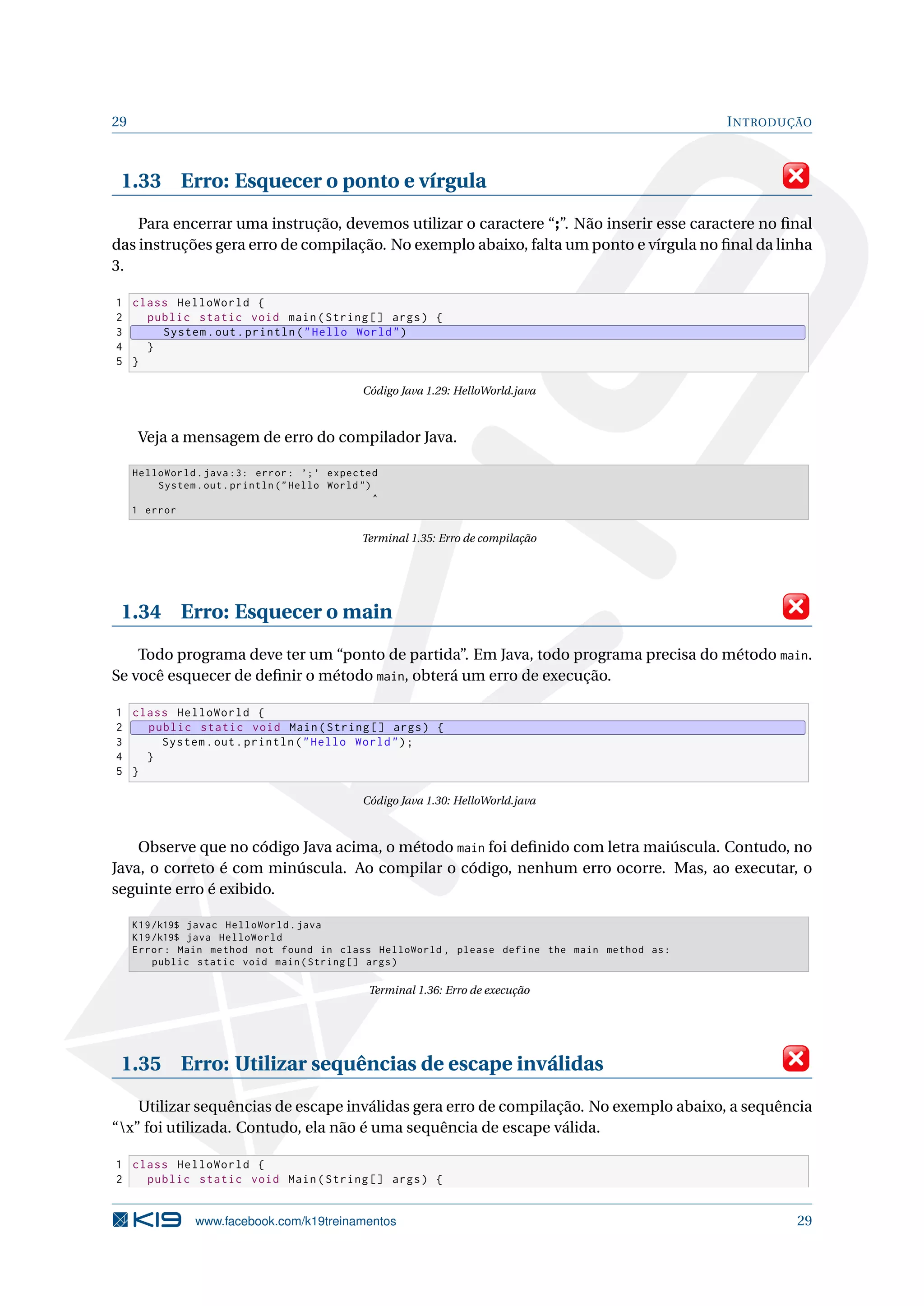 29 INTRODUÇÃO
1.33 Erro: Esquecer o ponto e vírgula
Para encerrar uma instrução, devemos utilizar o caractere “;”. Não inserir esse caractere no ﬁnal
das instruções gera erro de compilação. No exemplo abaixo, falta um ponto e vírgula no ﬁnal da linha
3.
1 class HelloWorld {
2 public static void main(String [] args) {
3 System.out.println("Hello World")
4 }
5 }
Código Java 1.29: HelloWorld.java
Veja a mensagem de erro do compilador Java.
HelloWorld.java :3: error: ’;’ expected
System.out.println ("Hello World")
^
1 error
Terminal 1.35: Erro de compilação
1.34 Erro: Esquecer o main
Todo programa deve ter um “ponto de partida”. Em Java, todo programa precisa do método main.
Se você esquecer de deﬁnir o método main, obterá um erro de execução.
1 class HelloWorld {
2 public static void Main(String [] args) {
3 System.out.println("Hello World");
4 }
5 }
Código Java 1.30: HelloWorld.java
Observe que no código Java acima, o método main foi deﬁnido com letra maiúscula. Contudo, no
Java, o correto é com minúscula. Ao compilar o código, nenhum erro ocorre. Mas, ao executar, o
seguinte erro é exibido.
K19/k19$ javac HelloWorld.java
K19/k19$ java HelloWorld
Error: Main method not found in class HelloWorld , please define the main method as:
public static void main(String [] args)
Terminal 1.36: Erro de execução
1.35 Erro: Utilizar sequências de escape inválidas
Utilizar sequências de escape inválidas gera erro de compilação. No exemplo abaixo, a sequência
“x” foi utilizada. Contudo, ela não é uma sequência de escape válida.
1 class HelloWorld {
2 public static void Main(String [] args) {
www.facebook.com/k19treinamentos 29
 