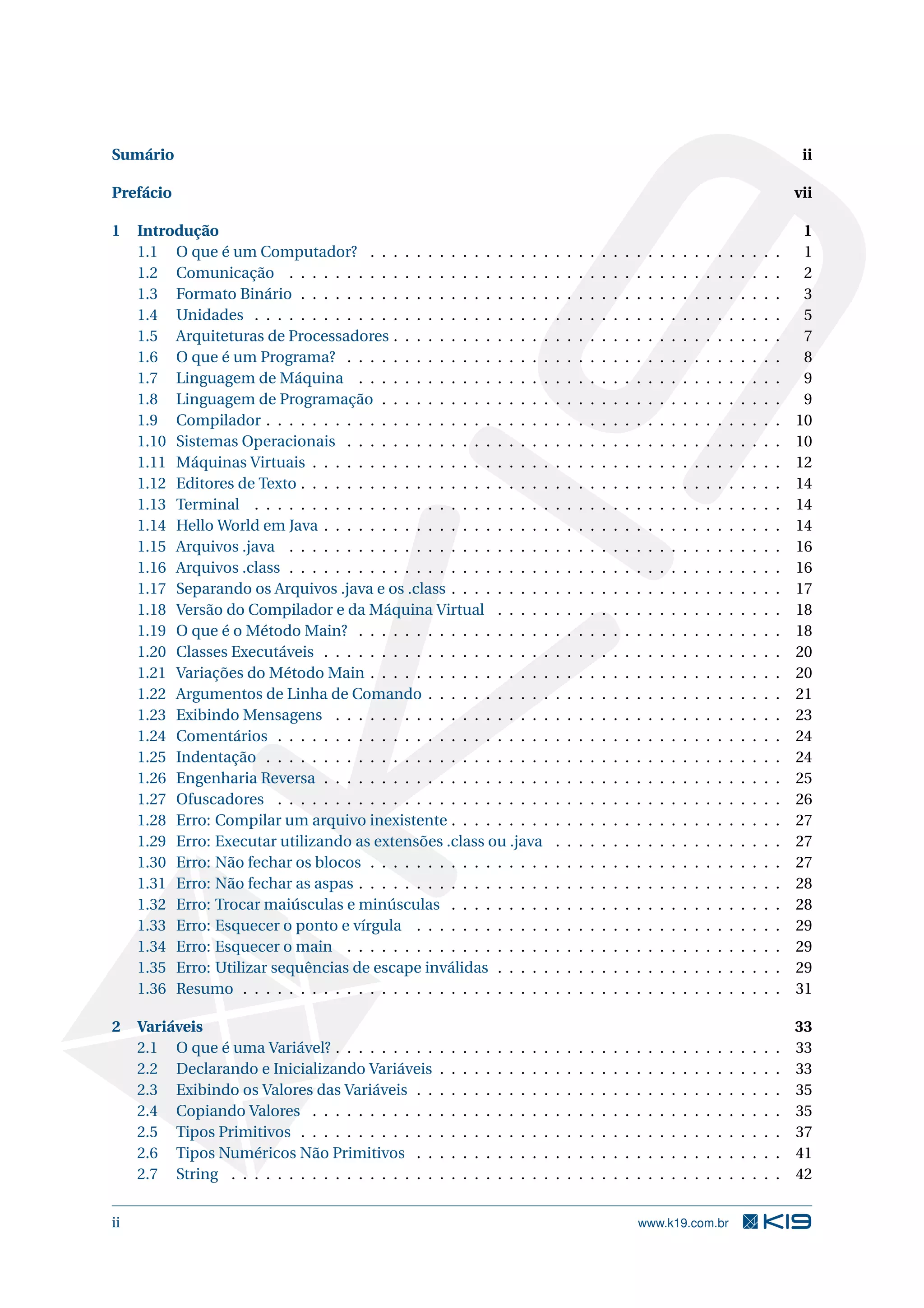 Sumário ii
Prefácio vii
1 Introdução 1
1.1 O que é um Computador? . . . . . . . . . . . . . . . . . . . . . . . . . . . . . . . . . . . . 1
1.2 Comunicação . . . . . . . . . . . . . . . . . . . . . . . . . . . . . . . . . . . . . . . . . . . 2
1.3 Formato Binário . . . . . . . . . . . . . . . . . . . . . . . . . . . . . . . . . . . . . . . . . . 3
1.4 Unidades . . . . . . . . . . . . . . . . . . . . . . . . . . . . . . . . . . . . . . . . . . . . . . 5
1.5 Arquiteturas de Processadores . . . . . . . . . . . . . . . . . . . . . . . . . . . . . . . . . . 7
1.6 O que é um Programa? . . . . . . . . . . . . . . . . . . . . . . . . . . . . . . . . . . . . . . 8
1.7 Linguagem de Máquina . . . . . . . . . . . . . . . . . . . . . . . . . . . . . . . . . . . . . 9
1.8 Linguagem de Programação . . . . . . . . . . . . . . . . . . . . . . . . . . . . . . . . . . . 9
1.9 Compilador . . . . . . . . . . . . . . . . . . . . . . . . . . . . . . . . . . . . . . . . . . . . . 10
1.10 Sistemas Operacionais . . . . . . . . . . . . . . . . . . . . . . . . . . . . . . . . . . . . . . 10
1.11 Máquinas Virtuais . . . . . . . . . . . . . . . . . . . . . . . . . . . . . . . . . . . . . . . . . 12
1.12 Editores de Texto . . . . . . . . . . . . . . . . . . . . . . . . . . . . . . . . . . . . . . . . . . 14
1.13 Terminal . . . . . . . . . . . . . . . . . . . . . . . . . . . . . . . . . . . . . . . . . . . . . . 14
1.14 Hello World em Java . . . . . . . . . . . . . . . . . . . . . . . . . . . . . . . . . . . . . . . . 14
1.15 Arquivos .java . . . . . . . . . . . . . . . . . . . . . . . . . . . . . . . . . . . . . . . . . . . 16
1.16 Arquivos .class . . . . . . . . . . . . . . . . . . . . . . . . . . . . . . . . . . . . . . . . . . . 16
1.17 Separando os Arquivos .java e os .class . . . . . . . . . . . . . . . . . . . . . . . . . . . . . 17
1.18 Versão do Compilador e da Máquina Virtual . . . . . . . . . . . . . . . . . . . . . . . . . 18
1.19 O que é o Método Main? . . . . . . . . . . . . . . . . . . . . . . . . . . . . . . . . . . . . . 18
1.20 Classes Executáveis . . . . . . . . . . . . . . . . . . . . . . . . . . . . . . . . . . . . . . . . 20
1.21 Variações do Método Main . . . . . . . . . . . . . . . . . . . . . . . . . . . . . . . . . . . . 20
1.22 Argumentos de Linha de Comando . . . . . . . . . . . . . . . . . . . . . . . . . . . . . . . 21
1.23 Exibindo Mensagens . . . . . . . . . . . . . . . . . . . . . . . . . . . . . . . . . . . . . . . 23
1.24 Comentários . . . . . . . . . . . . . . . . . . . . . . . . . . . . . . . . . . . . . . . . . . . . 24
1.25 Indentação . . . . . . . . . . . . . . . . . . . . . . . . . . . . . . . . . . . . . . . . . . . . . 24
1.26 Engenharia Reversa . . . . . . . . . . . . . . . . . . . . . . . . . . . . . . . . . . . . . . . . 25
1.27 Ofuscadores . . . . . . . . . . . . . . . . . . . . . . . . . . . . . . . . . . . . . . . . . . . . 26
1.28 Erro: Compilar um arquivo inexistente . . . . . . . . . . . . . . . . . . . . . . . . . . . . . 27
1.29 Erro: Executar utilizando as extensões .class ou .java . . . . . . . . . . . . . . . . . . . . 27
1.30 Erro: Não fechar os blocos . . . . . . . . . . . . . . . . . . . . . . . . . . . . . . . . . . . . 27
1.31 Erro: Não fechar as aspas . . . . . . . . . . . . . . . . . . . . . . . . . . . . . . . . . . . . . 28
1.32 Erro: Trocar maiúsculas e minúsculas . . . . . . . . . . . . . . . . . . . . . . . . . . . . . 28
1.33 Erro: Esquecer o ponto e vírgula . . . . . . . . . . . . . . . . . . . . . . . . . . . . . . . . 29
1.34 Erro: Esquecer o main . . . . . . . . . . . . . . . . . . . . . . . . . . . . . . . . . . . . . . 29
1.35 Erro: Utilizar sequências de escape inválidas . . . . . . . . . . . . . . . . . . . . . . . . . 29
1.36 Resumo . . . . . . . . . . . . . . . . . . . . . . . . . . . . . . . . . . . . . . . . . . . . . . . 31
2 Variáveis 33
2.1 O que é uma Variável? . . . . . . . . . . . . . . . . . . . . . . . . . . . . . . . . . . . . . . . 33
2.2 Declarando e Inicializando Variáveis . . . . . . . . . . . . . . . . . . . . . . . . . . . . . . 33
2.3 Exibindo os Valores das Variáveis . . . . . . . . . . . . . . . . . . . . . . . . . . . . . . . . 35
2.4 Copiando Valores . . . . . . . . . . . . . . . . . . . . . . . . . . . . . . . . . . . . . . . . . 35
2.5 Tipos Primitivos . . . . . . . . . . . . . . . . . . . . . . . . . . . . . . . . . . . . . . . . . . 37
2.6 Tipos Numéricos Não Primitivos . . . . . . . . . . . . . . . . . . . . . . . . . . . . . . . . 41
2.7 String . . . . . . . . . . . . . . . . . . . . . . . . . . . . . . . . . . . . . . . . . . . . . . . . 42
ii www.k19.com.br
 