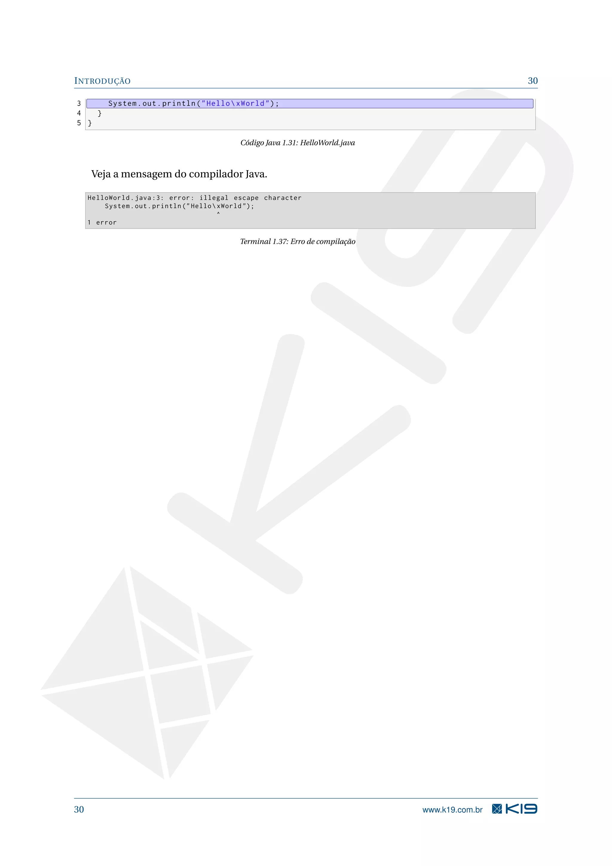 INTRODUÇÃO 30
3 System.out.println("HelloxWorld");
4 }
5 }
Código Java 1.31: HelloWorld.java
Veja a mensagem do compilador Java.
HelloWorld.java :3: error: illegal escape character
System.out.println ("HelloxWorld ");
^
1 error
Terminal 1.37: Erro de compilação
30 www.k19.com.br
 