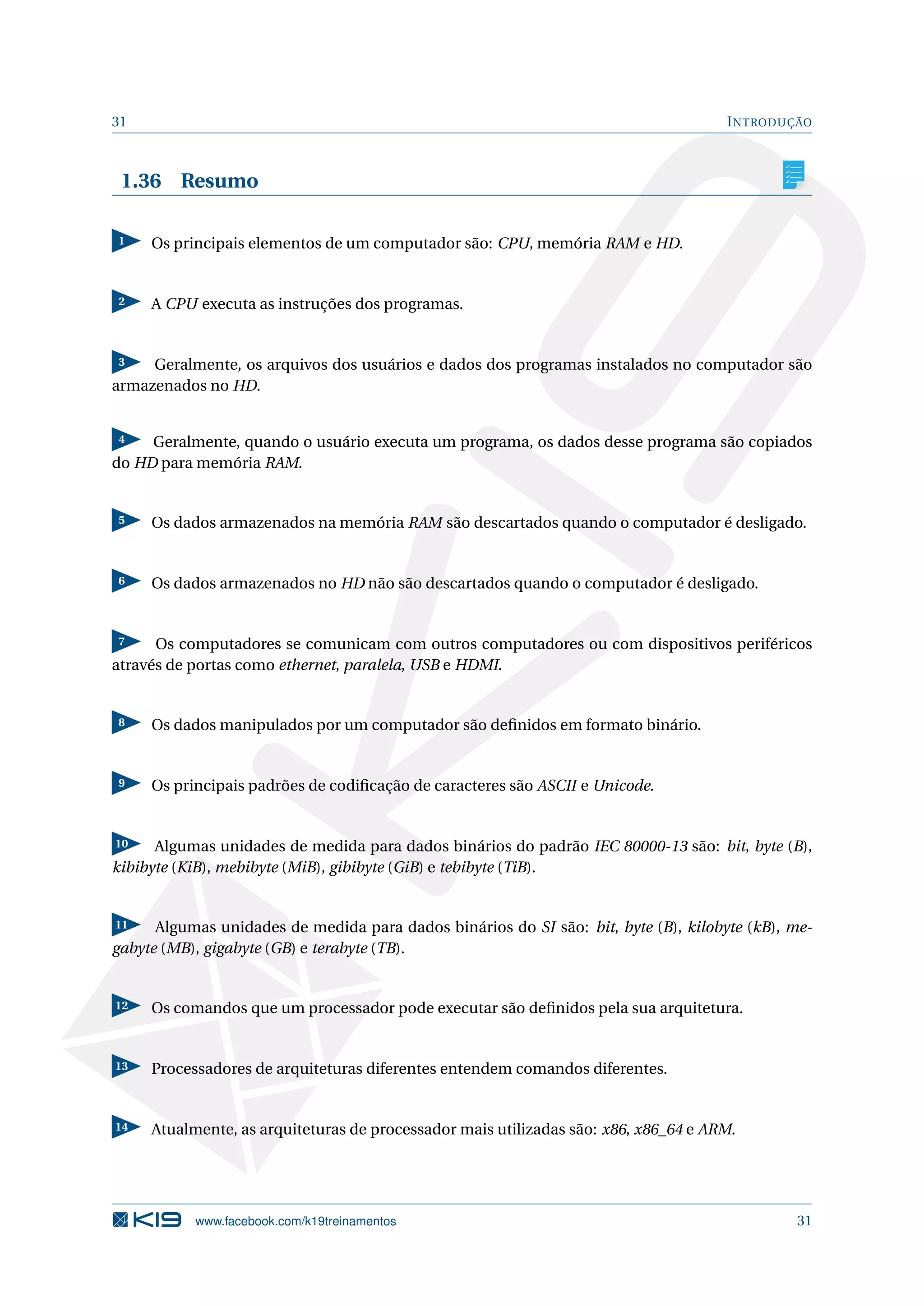 31 INTRODUÇÃO
1.36 Resumo
1 Os principais elementos de um computador são: CPU, memória RAM e HD.
2 A CPU executa as instruções dos programas.
3 Geralmente, os arquivos dos usuários e dados dos programas instalados no computador são
armazenados no HD.
4 Geralmente, quando o usuário executa um programa, os dados desse programa são copiados
do HD para memória RAM.
5 Os dados armazenados na memória RAM são descartados quando o computador é desligado.
6 Os dados armazenados no HD não são descartados quando o computador é desligado.
7 Os computadores se comunicam com outros computadores ou com dispositivos periféricos
através de portas como ethernet, paralela, USB e HDMI.
8 Os dados manipulados por um computador são deﬁnidos em formato binário.
9 Os principais padrões de codiﬁcação de caracteres são ASCII e Unicode.
10 Algumas unidades de medida para dados binários do padrão IEC 80000-13 são: bit, byte (B),
kibibyte (KiB), mebibyte (MiB), gibibyte (GiB) e tebibyte (TiB).
11 Algumas unidades de medida para dados binários do SI são: bit, byte (B), kilobyte (kB), me-
gabyte (MB), gigabyte (GB) e terabyte (TB).
12 Os comandos que um processador pode executar são deﬁnidos pela sua arquitetura.
13 Processadores de arquiteturas diferentes entendem comandos diferentes.
14 Atualmente, as arquiteturas de processador mais utilizadas são: x86, x86_64 e ARM.
www.facebook.com/k19treinamentos 31
 