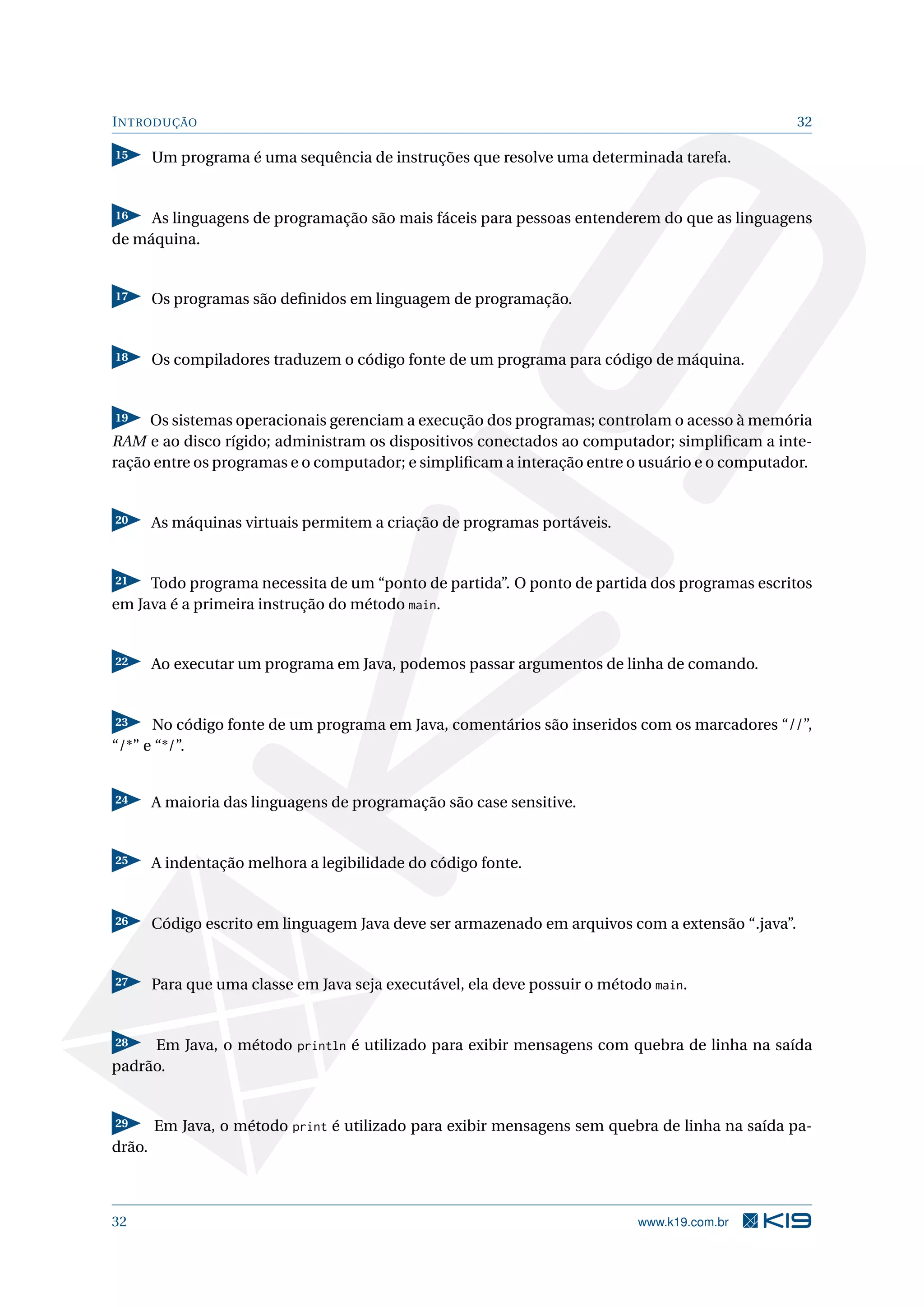 INTRODUÇÃO 32
15 Um programa é uma sequência de instruções que resolve uma determinada tarefa.
16 As linguagens de programação são mais fáceis para pessoas entenderem do que as linguagens
de máquina.
17 Os programas são deﬁnidos em linguagem de programação.
18 Os compiladores traduzem o código fonte de um programa para código de máquina.
19 Os sistemas operacionais gerenciam a execução dos programas; controlam o acesso à memória
RAM e ao disco rígido; administram os dispositivos conectados ao computador; simpliﬁcam a inte-
ração entre os programas e o computador; e simpliﬁcam a interação entre o usuário e o computador.
20 As máquinas virtuais permitem a criação de programas portáveis.
21 Todo programa necessita de um “ponto de partida”. O ponto de partida dos programas escritos
em Java é a primeira instrução do método main.
22 Ao executar um programa em Java, podemos passar argumentos de linha de comando.
23 No código fonte de um programa em Java, comentários são inseridos com os marcadores “//”,
“/*” e “*/”.
24 A maioria das linguagens de programação são case sensitive.
25 A indentação melhora a legibilidade do código fonte.
26 Código escrito em linguagem Java deve ser armazenado em arquivos com a extensão “.java”.
27 Para que uma classe em Java seja executável, ela deve possuir o método main.
28 Em Java, o método println é utilizado para exibir mensagens com quebra de linha na saída
padrão.
29 Em Java, o método print é utilizado para exibir mensagens sem quebra de linha na saída pa-
drão.
32 www.k19.com.br
 