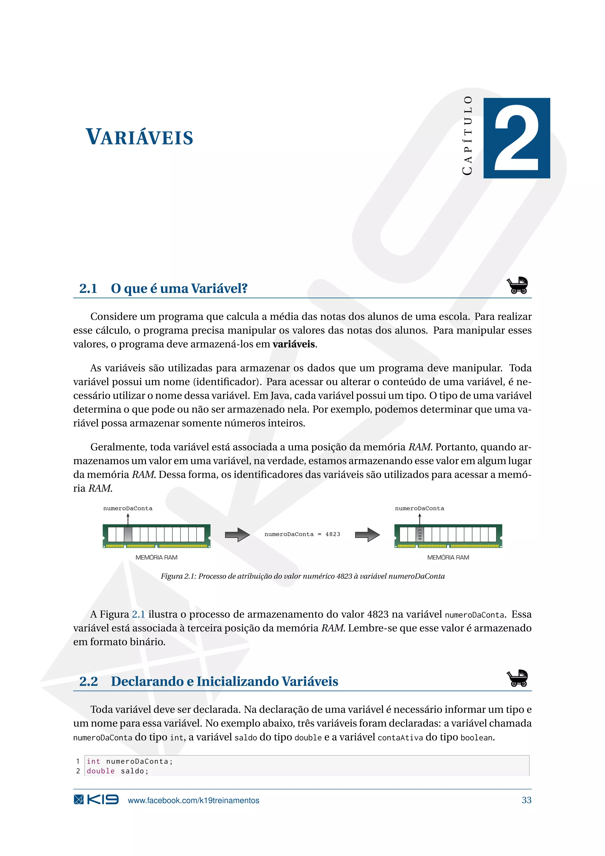 VARIÁVEIS
CAPÍTULO
2
2.1 O que é uma Variável?
Considere um programa que calcula a média das notas dos alunos de uma escola. Para realizar
esse cálculo, o programa precisa manipular os valores das notas dos alunos. Para manipular esses
valores, o programa deve armazená-los em variáveis.
As variáveis são utilizadas para armazenar os dados que um programa deve manipular. Toda
variável possui um nome (identiﬁcador). Para acessar ou alterar o conteúdo de uma variável, é ne-
cessário utilizar o nome dessa variável. Em Java, cada variável possui um tipo. O tipo de uma variável
determina o que pode ou não ser armazenado nela. Por exemplo, podemos determinar que uma va-
riável possa armazenar somente números inteiros.
Geralmente, toda variável está associada a uma posição da memória RAM. Portanto, quando ar-
mazenamos um valor em uma variável, na verdade, estamos armazenando esse valor em algum lugar
da memória RAM. Dessa forma, os identiﬁcadores das variáveis são utilizados para acessar a memó-
ria RAM.
numeroDaConta = 4823
numeroDaConta
MEMÓRIA RAM
numeroDaConta
4823
MEMÓRIA RAM
Figura 2.1: Processo de atribuição do valor numérico 4823 à variável numeroDaConta
A Figura 2.1 ilustra o processo de armazenamento do valor 4823 na variável numeroDaConta. Essa
variável está associada à terceira posição da memória RAM. Lembre-se que esse valor é armazenado
em formato binário.
2.2 Declarando e Inicializando Variáveis
Toda variável deve ser declarada. Na declaração de uma variável é necessário informar um tipo e
um nome para essa variável. No exemplo abaixo, três variáveis foram declaradas: a variável chamada
numeroDaConta do tipo int, a variável saldo do tipo double e a variável contaAtiva do tipo boolean.
1 int numeroDaConta;
2 double saldo;
www.facebook.com/k19treinamentos 33
 
