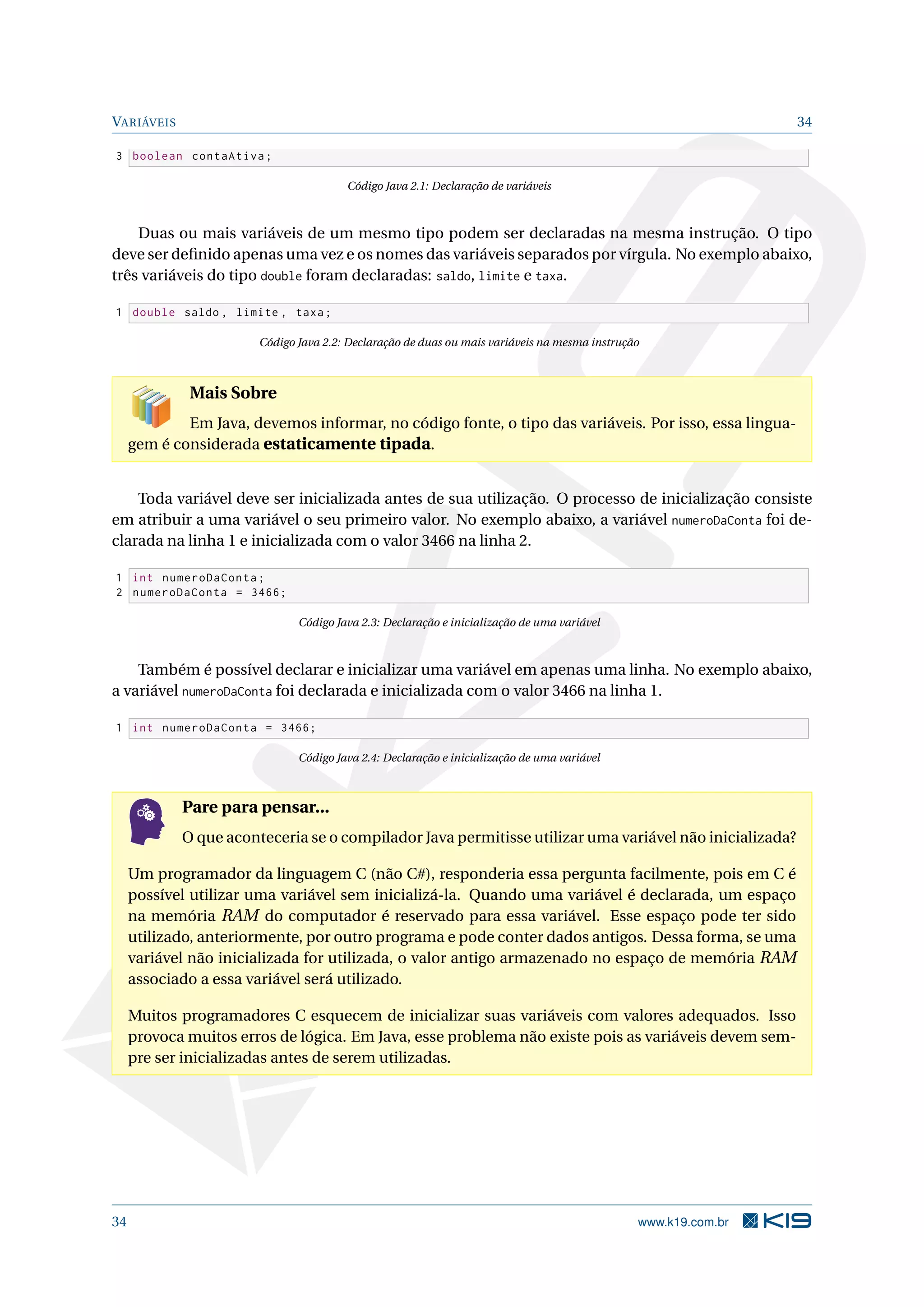 VARIÁVEIS 34
3 boolean contaAtiva;
Código Java 2.1: Declaração de variáveis
Duas ou mais variáveis de um mesmo tipo podem ser declaradas na mesma instrução. O tipo
deve ser deﬁnido apenas uma vez e os nomes das variáveis separados por vírgula. No exemplo abaixo,
três variáveis do tipo double foram declaradas: saldo, limite e taxa.
1 double saldo , limite , taxa;
Código Java 2.2: Declaração de duas ou mais variáveis na mesma instrução
Mais Sobre
Em Java, devemos informar, no código fonte, o tipo das variáveis. Por isso, essa lingua-
gem é considerada estaticamente tipada.
Toda variável deve ser inicializada antes de sua utilização. O processo de inicialização consiste
em atribuir a uma variável o seu primeiro valor. No exemplo abaixo, a variável numeroDaConta foi de-
clarada na linha 1 e inicializada com o valor 3466 na linha 2.
1 int numeroDaConta;
2 numeroDaConta = 3466;
Código Java 2.3: Declaração e inicialização de uma variável
Também é possível declarar e inicializar uma variável em apenas uma linha. No exemplo abaixo,
a variável numeroDaConta foi declarada e inicializada com o valor 3466 na linha 1.
1 int numeroDaConta = 3466;
Código Java 2.4: Declaração e inicialização de uma variável
Pare para pensar...
O que aconteceria se o compilador Java permitisse utilizar uma variável não inicializada?
Um programador da linguagem C (não C#), responderia essa pergunta facilmente, pois em C é
possível utilizar uma variável sem inicializá-la. Quando uma variável é declarada, um espaço
na memória RAM do computador é reservado para essa variável. Esse espaço pode ter sido
utilizado, anteriormente, por outro programa e pode conter dados antigos. Dessa forma, se uma
variável não inicializada for utilizada, o valor antigo armazenado no espaço de memória RAM
associado a essa variável será utilizado.
Muitos programadores C esquecem de inicializar suas variáveis com valores adequados. Isso
provoca muitos erros de lógica. Em Java, esse problema não existe pois as variáveis devem sem-
pre ser inicializadas antes de serem utilizadas.
34 www.k19.com.br
 