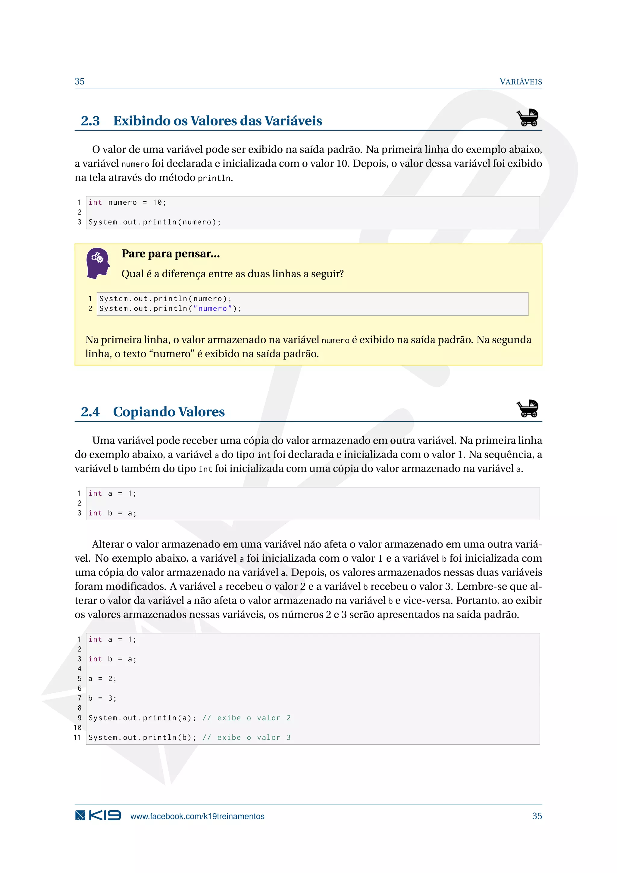 35 VARIÁVEIS
2.3 Exibindo os Valores das Variáveis
O valor de uma variável pode ser exibido na saída padrão. Na primeira linha do exemplo abaixo,
a variável numero foi declarada e inicializada com o valor 10. Depois, o valor dessa variável foi exibido
na tela através do método println.
1 int numero = 10;
2
3 System.out.println(numero);
Pare para pensar...
Qual é a diferença entre as duas linhas a seguir?
1 System.out.println(numero);
2 System.out.println("numero");
Na primeira linha, o valor armazenado na variável numero é exibido na saída padrão. Na segunda
linha, o texto “numero” é exibido na saída padrão.
2.4 Copiando Valores
Uma variável pode receber uma cópia do valor armazenado em outra variável. Na primeira linha
do exemplo abaixo, a variável a do tipo int foi declarada e inicializada com o valor 1. Na sequência, a
variável b também do tipo int foi inicializada com uma cópia do valor armazenado na variável a.
1 int a = 1;
2
3 int b = a;
Alterar o valor armazenado em uma variável não afeta o valor armazenado em uma outra variá-
vel. No exemplo abaixo, a variável a foi inicializada com o valor 1 e a variável b foi inicializada com
uma cópia do valor armazenado na variável a. Depois, os valores armazenados nessas duas variáveis
foram modiﬁcados. A variável a recebeu o valor 2 e a variável b recebeu o valor 3. Lembre-se que al-
terar o valor da variável a não afeta o valor armazenado na variável b e vice-versa. Portanto, ao exibir
os valores armazenados nessas variáveis, os números 2 e 3 serão apresentados na saída padrão.
1 int a = 1;
2
3 int b = a;
4
5 a = 2;
6
7 b = 3;
8
9 System.out.println(a); // exibe o valor 2
10
11 System.out.println(b); // exibe o valor 3
www.facebook.com/k19treinamentos 35
 