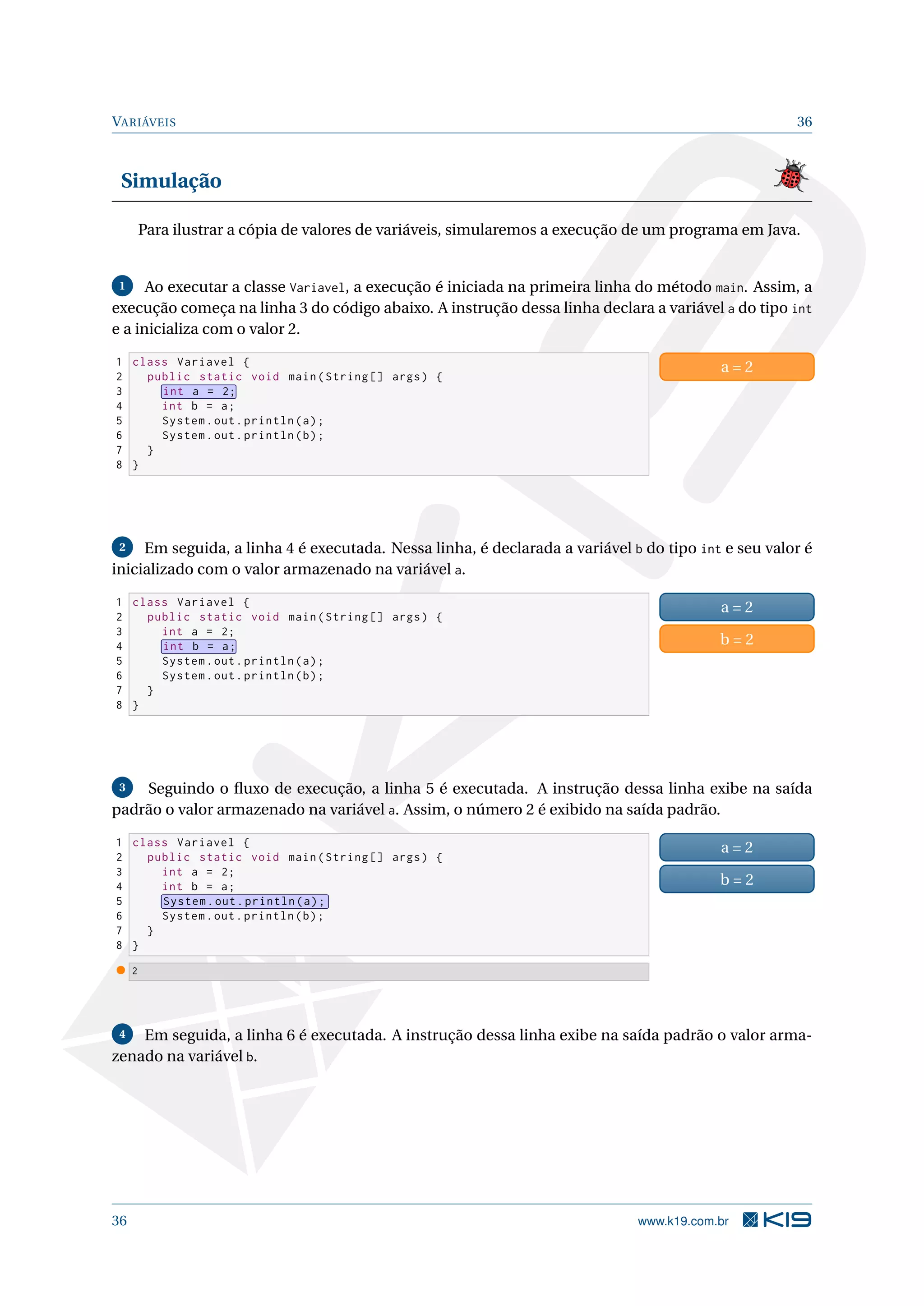 VARIÁVEIS 36
Simulação
Para ilustrar a cópia de valores de variáveis, simularemos a execução de um programa em Java.
1 Ao executar a classe Variavel, a execução é iniciada na primeira linha do método main. Assim, a
execução começa na linha 3 do código abaixo. A instrução dessa linha declara a variável a do tipo int
e a inicializa com o valor 2.
1 class Variavel {
2 public static void main(String [] args) {
3 int a = 2;
4 int b = a;
5 System.out.println(a);
6 System.out.println(b);
7 }
8 }
a = 2
2 Em seguida, a linha 4 é executada. Nessa linha, é declarada a variável b do tipo int e seu valor é
inicializado com o valor armazenado na variável a.
1 class Variavel {
2 public static void main(String [] args) {
3 int a = 2;
4 int b = a;
5 System.out.println(a);
6 System.out.println(b);
7 }
8 }
a = 2
b = 2
3 Seguindo o ﬂuxo de execução, a linha 5 é executada. A instrução dessa linha exibe na saída
padrão o valor armazenado na variável a. Assim, o número 2 é exibido na saída padrão.
1 class Variavel {
2 public static void main(String [] args) {
3 int a = 2;
4 int b = a;
5 System.out.println(a);
6 System.out.println(b);
7 }
8 }
a = 2
b = 2
2
4 Em seguida, a linha 6 é executada. A instrução dessa linha exibe na saída padrão o valor arma-
zenado na variável b.
36 www.k19.com.br
 