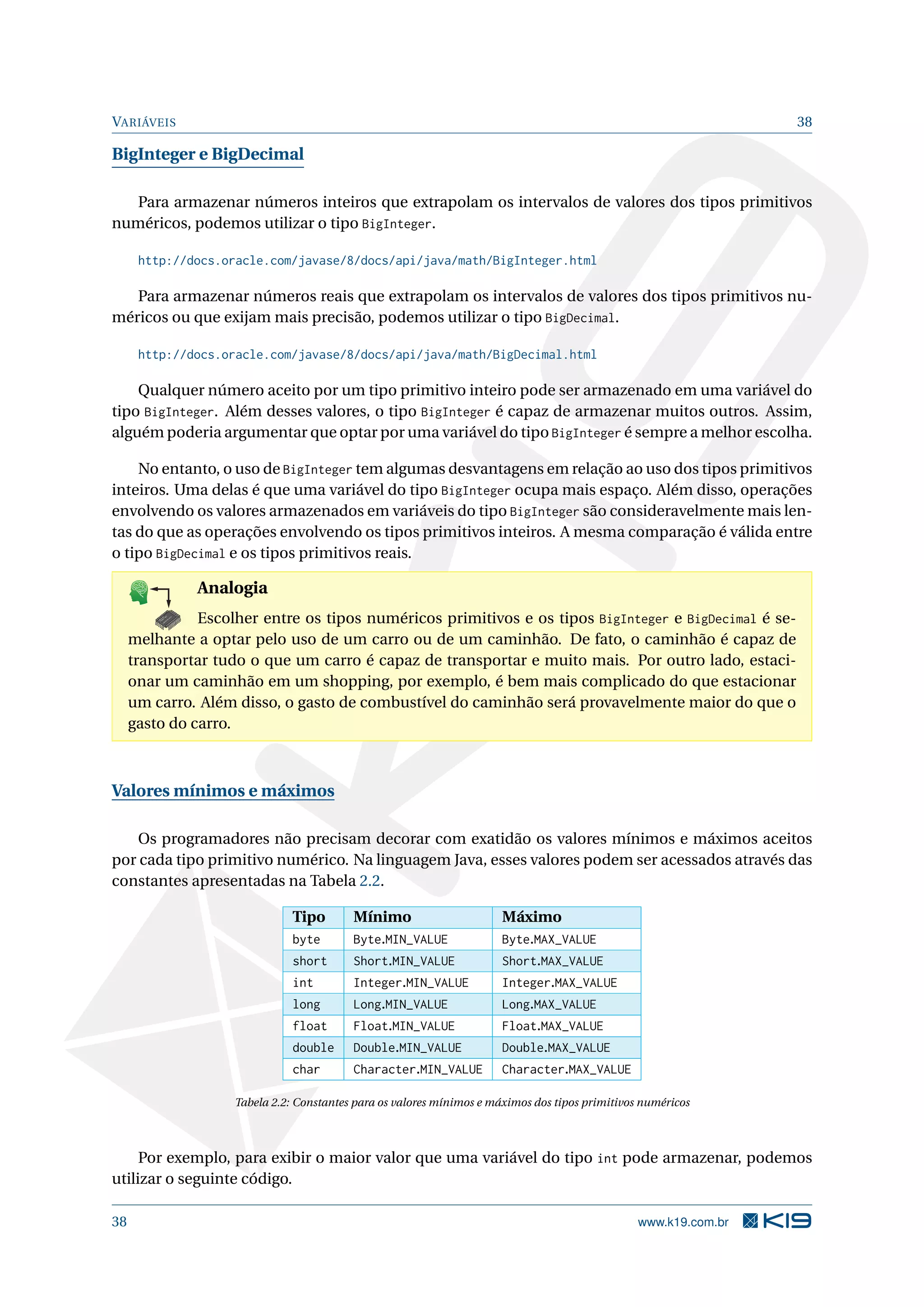 VARIÁVEIS 38
BigInteger e BigDecimal
Para armazenar números inteiros que extrapolam os intervalos de valores dos tipos primitivos
numéricos, podemos utilizar o tipo BigInteger.
http://docs.oracle.com/javase/8/docs/api/java/math/BigInteger.html
Para armazenar números reais que extrapolam os intervalos de valores dos tipos primitivos nu-
méricos ou que exijam mais precisão, podemos utilizar o tipo BigDecimal.
http://docs.oracle.com/javase/8/docs/api/java/math/BigDecimal.html
Qualquer número aceito por um tipo primitivo inteiro pode ser armazenado em uma variável do
tipo BigInteger. Além desses valores, o tipo BigInteger é capaz de armazenar muitos outros. Assim,
alguém poderia argumentar que optar por uma variável do tipo BigInteger é sempre a melhor escolha.
No entanto, o uso de BigInteger tem algumas desvantagens em relação ao uso dos tipos primitivos
inteiros. Uma delas é que uma variável do tipo BigInteger ocupa mais espaço. Além disso, operações
envolvendo os valores armazenados em variáveis do tipo BigInteger são consideravelmente mais len-
tas do que as operações envolvendo os tipos primitivos inteiros. A mesma comparação é válida entre
o tipo BigDecimal e os tipos primitivos reais.
K
B
0-
X
8
P
O
K
E
T
80
1
M
A
D
E
B
Y
K
19
Analogia
Escolher entre os tipos numéricos primitivos e os tipos BigInteger e BigDecimal é se-
melhante a optar pelo uso de um carro ou de um caminhão. De fato, o caminhão é capaz de
transportar tudo o que um carro é capaz de transportar e muito mais. Por outro lado, estaci-
onar um caminhão em um shopping, por exemplo, é bem mais complicado do que estacionar
um carro. Além disso, o gasto de combustível do caminhão será provavelmente maior do que o
gasto do carro.
Valores mínimos e máximos
Os programadores não precisam decorar com exatidão os valores mínimos e máximos aceitos
por cada tipo primitivo numérico. Na linguagem Java, esses valores podem ser acessados através das
constantes apresentadas na Tabela 2.2.
Tipo Mínimo Máximo
byte Byte.MIN_VALUE Byte.MAX_VALUE
short Short.MIN_VALUE Short.MAX_VALUE
int Integer.MIN_VALUE Integer.MAX_VALUE
long Long.MIN_VALUE Long.MAX_VALUE
float Float.MIN_VALUE Float.MAX_VALUE
double Double.MIN_VALUE Double.MAX_VALUE
char Character.MIN_VALUE Character.MAX_VALUE
Tabela 2.2: Constantes para os valores mínimos e máximos dos tipos primitivos numéricos
Por exemplo, para exibir o maior valor que uma variável do tipo int pode armazenar, podemos
utilizar o seguinte código.
38 www.k19.com.br
 