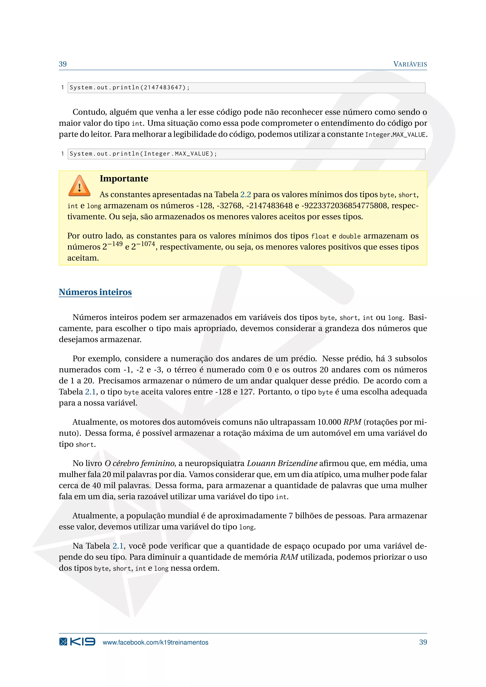 39 VARIÁVEIS
1 System.out.println (2147483647);
Contudo, alguém que venha a ler esse código pode não reconhecer esse número como sendo o
maior valor do tipo int. Uma situação como essa pode comprometer o entendimento do código por
parte do leitor. Para melhorar a legibilidade do código, podemos utilizar a constante Integer.MAX_VALUE.
1 System.out.println(Integer.MAX_VALUE);
Importante
As constantes apresentadas na Tabela 2.2 para os valores mínimos dos tipos byte, short,
int e long armazenam os números -128, -32768, -2147483648 e -9223372036854775808, respec-
tivamente. Ou seja, são armazenados os menores valores aceitos por esses tipos.
Por outro lado, as constantes para os valores mínimos dos tipos float e double armazenam os
números 2−149
e 2−1074
, respectivamente, ou seja, os menores valores positivos que esses tipos
aceitam.
Números inteiros
Números inteiros podem ser armazenados em variáveis dos tipos byte, short, int ou long. Basi-
camente, para escolher o tipo mais apropriado, devemos considerar a grandeza dos números que
desejamos armazenar.
Por exemplo, considere a numeração dos andares de um prédio. Nesse prédio, há 3 subsolos
numerados com -1, -2 e -3, o térreo é numerado com 0 e os outros 20 andares com os números
de 1 a 20. Precisamos armazenar o número de um andar qualquer desse prédio. De acordo com a
Tabela 2.1, o tipo byte aceita valores entre -128 e 127. Portanto, o tipo byte é uma escolha adequada
para a nossa variável.
Atualmente, os motores dos automóveis comuns não ultrapassam 10.000 RPM (rotações por mi-
nuto). Dessa forma, é possível armazenar a rotação máxima de um automóvel em uma variável do
tipo short.
No livro O cérebro feminino, a neuropsiquiatra Louann Brizendine aﬁrmou que, em média, uma
mulher fala 20 mil palavras por dia. Vamos considerar que, em um dia atípico, uma mulher pode falar
cerca de 40 mil palavras. Dessa forma, para armazenar a quantidade de palavras que uma mulher
fala em um dia, seria razoável utilizar uma variável do tipo int.
Atualmente, a população mundial é de aproximadamente 7 bilhões de pessoas. Para armazenar
esse valor, devemos utilizar uma variável do tipo long.
Na Tabela 2.1, você pode veriﬁcar que a quantidade de espaço ocupado por uma variável de-
pende do seu tipo. Para diminuir a quantidade de memória RAM utilizada, podemos priorizar o uso
dos tipos byte, short, int e long nessa ordem.
www.facebook.com/k19treinamentos 39
 