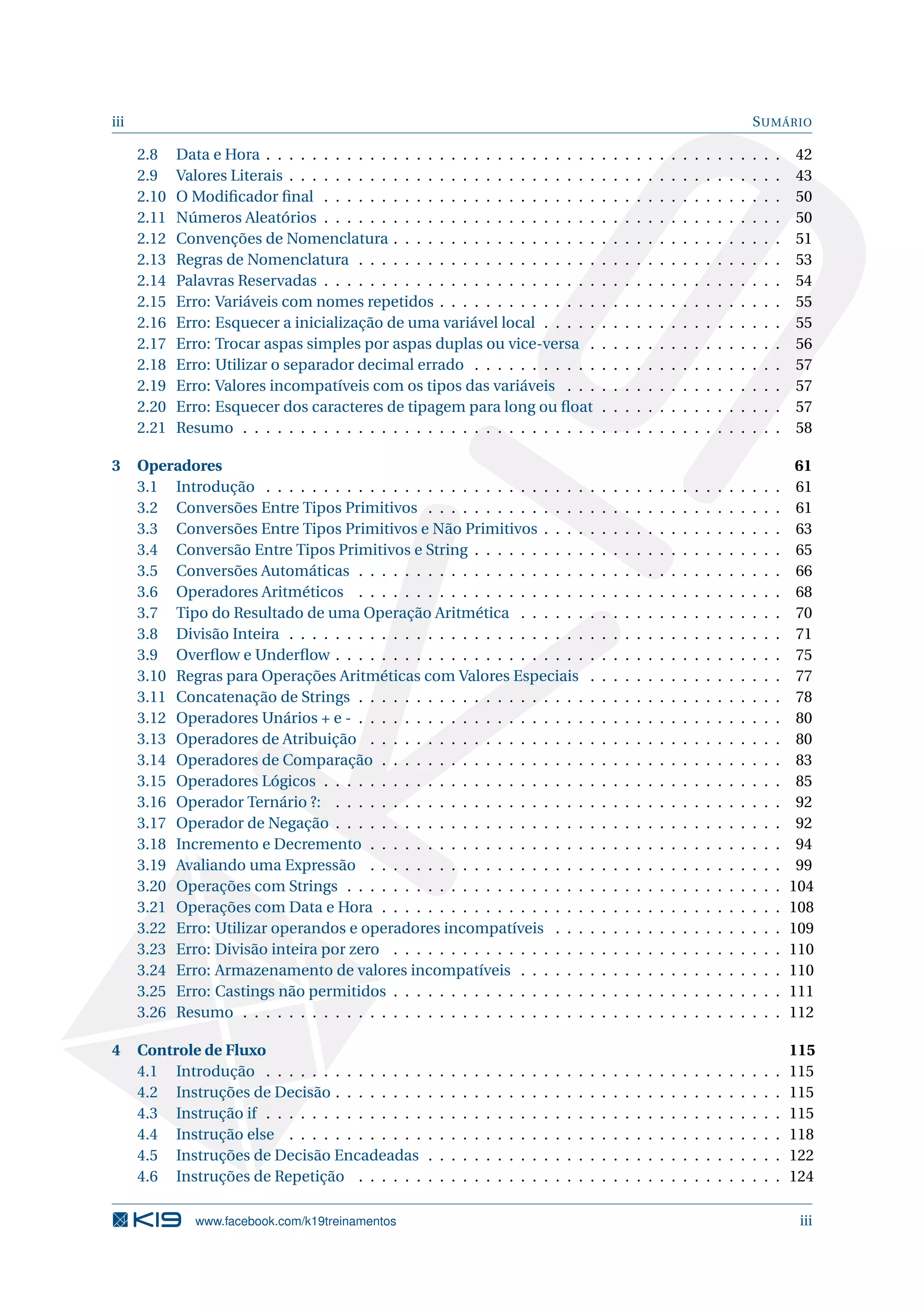 iii SUMÁRIO
2.8 Data e Hora . . . . . . . . . . . . . . . . . . . . . . . . . . . . . . . . . . . . . . . . . . . . . 42
2.9 Valores Literais . . . . . . . . . . . . . . . . . . . . . . . . . . . . . . . . . . . . . . . . . . . 43
2.10 O Modiﬁcador ﬁnal . . . . . . . . . . . . . . . . . . . . . . . . . . . . . . . . . . . . . . . . 50
2.11 Números Aleatórios . . . . . . . . . . . . . . . . . . . . . . . . . . . . . . . . . . . . . . . . 50
2.12 Convenções de Nomenclatura . . . . . . . . . . . . . . . . . . . . . . . . . . . . . . . . . . 51
2.13 Regras de Nomenclatura . . . . . . . . . . . . . . . . . . . . . . . . . . . . . . . . . . . . . 53
2.14 Palavras Reservadas . . . . . . . . . . . . . . . . . . . . . . . . . . . . . . . . . . . . . . . . 54
2.15 Erro: Variáveis com nomes repetidos . . . . . . . . . . . . . . . . . . . . . . . . . . . . . . 55
2.16 Erro: Esquecer a inicialização de uma variável local . . . . . . . . . . . . . . . . . . . . . 55
2.17 Erro: Trocar aspas simples por aspas duplas ou vice-versa . . . . . . . . . . . . . . . . . 56
2.18 Erro: Utilizar o separador decimal errado . . . . . . . . . . . . . . . . . . . . . . . . . . . 57
2.19 Erro: Valores incompatíveis com os tipos das variáveis . . . . . . . . . . . . . . . . . . . 57
2.20 Erro: Esquecer dos caracteres de tipagem para long ou ﬂoat . . . . . . . . . . . . . . . . 57
2.21 Resumo . . . . . . . . . . . . . . . . . . . . . . . . . . . . . . . . . . . . . . . . . . . . . . . 58
3 Operadores 61
3.1 Introdução . . . . . . . . . . . . . . . . . . . . . . . . . . . . . . . . . . . . . . . . . . . . . 61
3.2 Conversões Entre Tipos Primitivos . . . . . . . . . . . . . . . . . . . . . . . . . . . . . . . 61
3.3 Conversões Entre Tipos Primitivos e Não Primitivos . . . . . . . . . . . . . . . . . . . . . 63
3.4 Conversão Entre Tipos Primitivos e String . . . . . . . . . . . . . . . . . . . . . . . . . . . 65
3.5 Conversões Automáticas . . . . . . . . . . . . . . . . . . . . . . . . . . . . . . . . . . . . . 66
3.6 Operadores Aritméticos . . . . . . . . . . . . . . . . . . . . . . . . . . . . . . . . . . . . . 68
3.7 Tipo do Resultado de uma Operação Aritmética . . . . . . . . . . . . . . . . . . . . . . . 70
3.8 Divisão Inteira . . . . . . . . . . . . . . . . . . . . . . . . . . . . . . . . . . . . . . . . . . . 71
3.9 Overﬂow e Underﬂow . . . . . . . . . . . . . . . . . . . . . . . . . . . . . . . . . . . . . . . 75
3.10 Regras para Operações Aritméticas com Valores Especiais . . . . . . . . . . . . . . . . . 77
3.11 Concatenação de Strings . . . . . . . . . . . . . . . . . . . . . . . . . . . . . . . . . . . . . 78
3.12 Operadores Unários + e - . . . . . . . . . . . . . . . . . . . . . . . . . . . . . . . . . . . . . 80
3.13 Operadores de Atribuição . . . . . . . . . . . . . . . . . . . . . . . . . . . . . . . . . . . . 80
3.14 Operadores de Comparação . . . . . . . . . . . . . . . . . . . . . . . . . . . . . . . . . . . 83
3.15 Operadores Lógicos . . . . . . . . . . . . . . . . . . . . . . . . . . . . . . . . . . . . . . . . 85
3.16 Operador Ternário ?: . . . . . . . . . . . . . . . . . . . . . . . . . . . . . . . . . . . . . . . 92
3.17 Operador de Negação . . . . . . . . . . . . . . . . . . . . . . . . . . . . . . . . . . . . . . . 92
3.18 Incremento e Decremento . . . . . . . . . . . . . . . . . . . . . . . . . . . . . . . . . . . . 94
3.19 Avaliando uma Expressão . . . . . . . . . . . . . . . . . . . . . . . . . . . . . . . . . . . . 99
3.20 Operações com Strings . . . . . . . . . . . . . . . . . . . . . . . . . . . . . . . . . . . . . . 104
3.21 Operações com Data e Hora . . . . . . . . . . . . . . . . . . . . . . . . . . . . . . . . . . . 108
3.22 Erro: Utilizar operandos e operadores incompatíveis . . . . . . . . . . . . . . . . . . . . 109
3.23 Erro: Divisão inteira por zero . . . . . . . . . . . . . . . . . . . . . . . . . . . . . . . . . . 110
3.24 Erro: Armazenamento de valores incompatíveis . . . . . . . . . . . . . . . . . . . . . . . 110
3.25 Erro: Castings não permitidos . . . . . . . . . . . . . . . . . . . . . . . . . . . . . . . . . . 111
3.26 Resumo . . . . . . . . . . . . . . . . . . . . . . . . . . . . . . . . . . . . . . . . . . . . . . . 112
4 Controle de Fluxo 115
4.1 Introdução . . . . . . . . . . . . . . . . . . . . . . . . . . . . . . . . . . . . . . . . . . . . . 115
4.2 Instruções de Decisão . . . . . . . . . . . . . . . . . . . . . . . . . . . . . . . . . . . . . . . 115
4.3 Instrução if . . . . . . . . . . . . . . . . . . . . . . . . . . . . . . . . . . . . . . . . . . . . . 115
4.4 Instrução else . . . . . . . . . . . . . . . . . . . . . . . . . . . . . . . . . . . . . . . . . . . 118
4.5 Instruções de Decisão Encadeadas . . . . . . . . . . . . . . . . . . . . . . . . . . . . . . . 122
4.6 Instruções de Repetição . . . . . . . . . . . . . . . . . . . . . . . . . . . . . . . . . . . . . 124
www.facebook.com/k19treinamentos iii
 