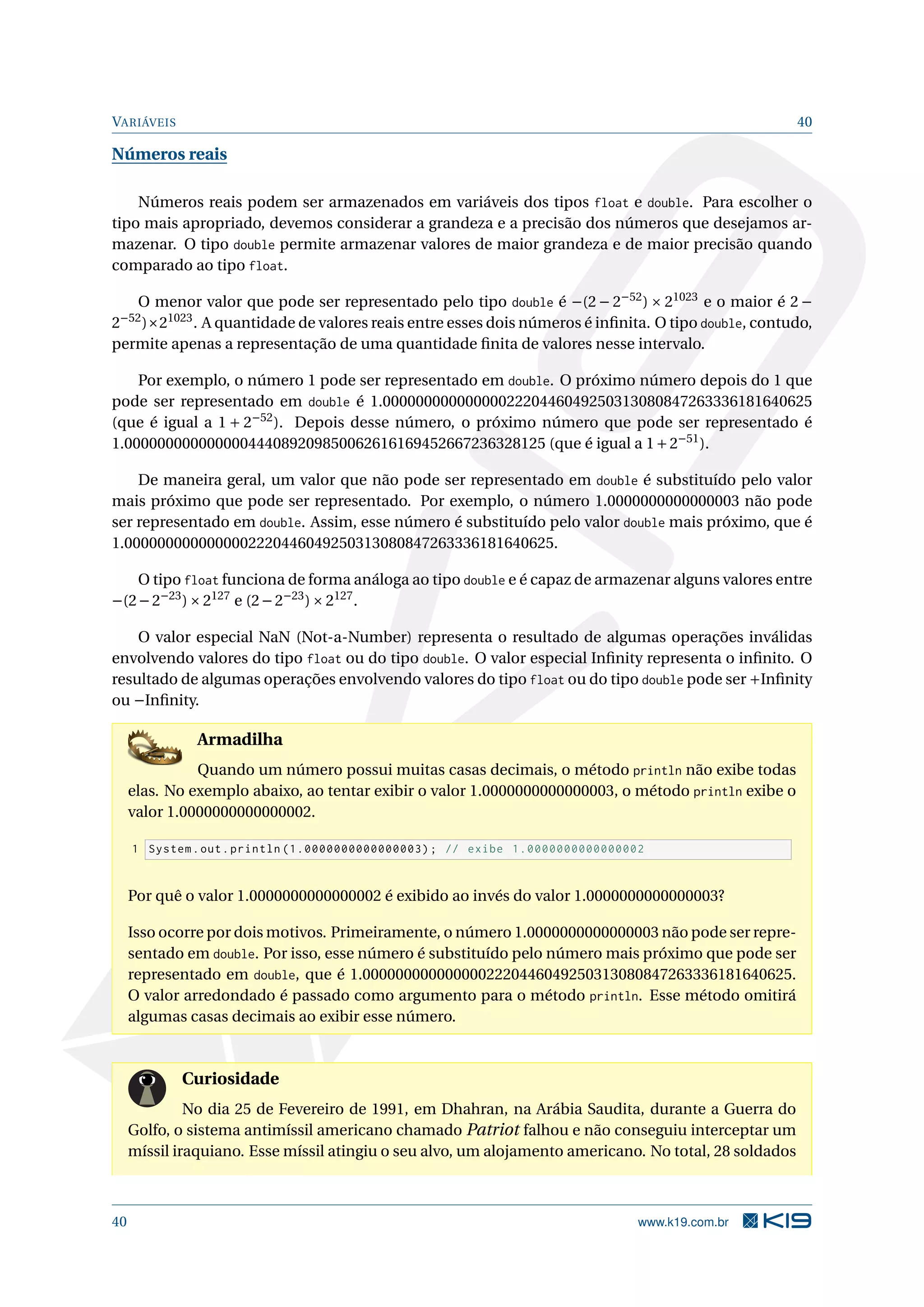 VARIÁVEIS 40
Números reais
Números reais podem ser armazenados em variáveis dos tipos float e double. Para escolher o
tipo mais apropriado, devemos considerar a grandeza e a precisão dos números que desejamos ar-
mazenar. O tipo double permite armazenar valores de maior grandeza e de maior precisão quando
comparado ao tipo float.
O menor valor que pode ser representado pelo tipo double é −(2 − 2−52
) × 21023
e o maior é 2 −
2−52
)×21023
. A quantidade de valores reais entre esses dois números é inﬁnita. O tipo double, contudo,
permite apenas a representação de uma quantidade ﬁnita de valores nesse intervalo.
Por exemplo, o número 1 pode ser representado em double. O próximo número depois do 1 que
pode ser representado em double é 1.0000000000000002220446049250313080847263336181640625
(que é igual a 1 + 2−52
). Depois desse número, o próximo número que pode ser representado é
1.000000000000000444089209850062616169452667236328125 (que é igual a 1+2−51
).
De maneira geral, um valor que não pode ser representado em double é substituído pelo valor
mais próximo que pode ser representado. Por exemplo, o número 1.0000000000000003 não pode
ser representado em double. Assim, esse número é substituído pelo valor double mais próximo, que é
1.0000000000000002220446049250313080847263336181640625.
O tipo float funciona de forma análoga ao tipo double e é capaz de armazenar alguns valores entre
−(2−2−23
)×2127
e (2−2−23
)×2127
.
O valor especial NaN (Not-a-Number) representa o resultado de algumas operações inválidas
envolvendo valores do tipo float ou do tipo double. O valor especial Inﬁnity representa o inﬁnito. O
resultado de algumas operações envolvendo valores do tipo float ou do tipo double pode ser +Inﬁnity
ou −Inﬁnity.
Armadilha
Quando um número possui muitas casas decimais, o método println não exibe todas
elas. No exemplo abaixo, ao tentar exibir o valor 1.0000000000000003, o método println exibe o
valor 1.0000000000000002.
1 System.out.println (1.0000000000000003); // exibe 1.0000000000000002
Por quê o valor 1.0000000000000002 é exibido ao invés do valor 1.0000000000000003?
Isso ocorre por dois motivos. Primeiramente, o número 1.0000000000000003 não pode ser repre-
sentado em double. Por isso, esse número é substituído pelo número mais próximo que pode ser
representado em double, que é 1.0000000000000002220446049250313080847263336181640625.
O valor arredondado é passado como argumento para o método println. Esse método omitirá
algumas casas decimais ao exibir esse número.
Curiosidade
No dia 25 de Fevereiro de 1991, em Dhahran, na Arábia Saudita, durante a Guerra do
Golfo, o sistema antimíssil americano chamado Patriot falhou e não conseguiu interceptar um
míssil iraquiano. Esse míssil atingiu o seu alvo, um alojamento americano. No total, 28 soldados
40 www.k19.com.br
 