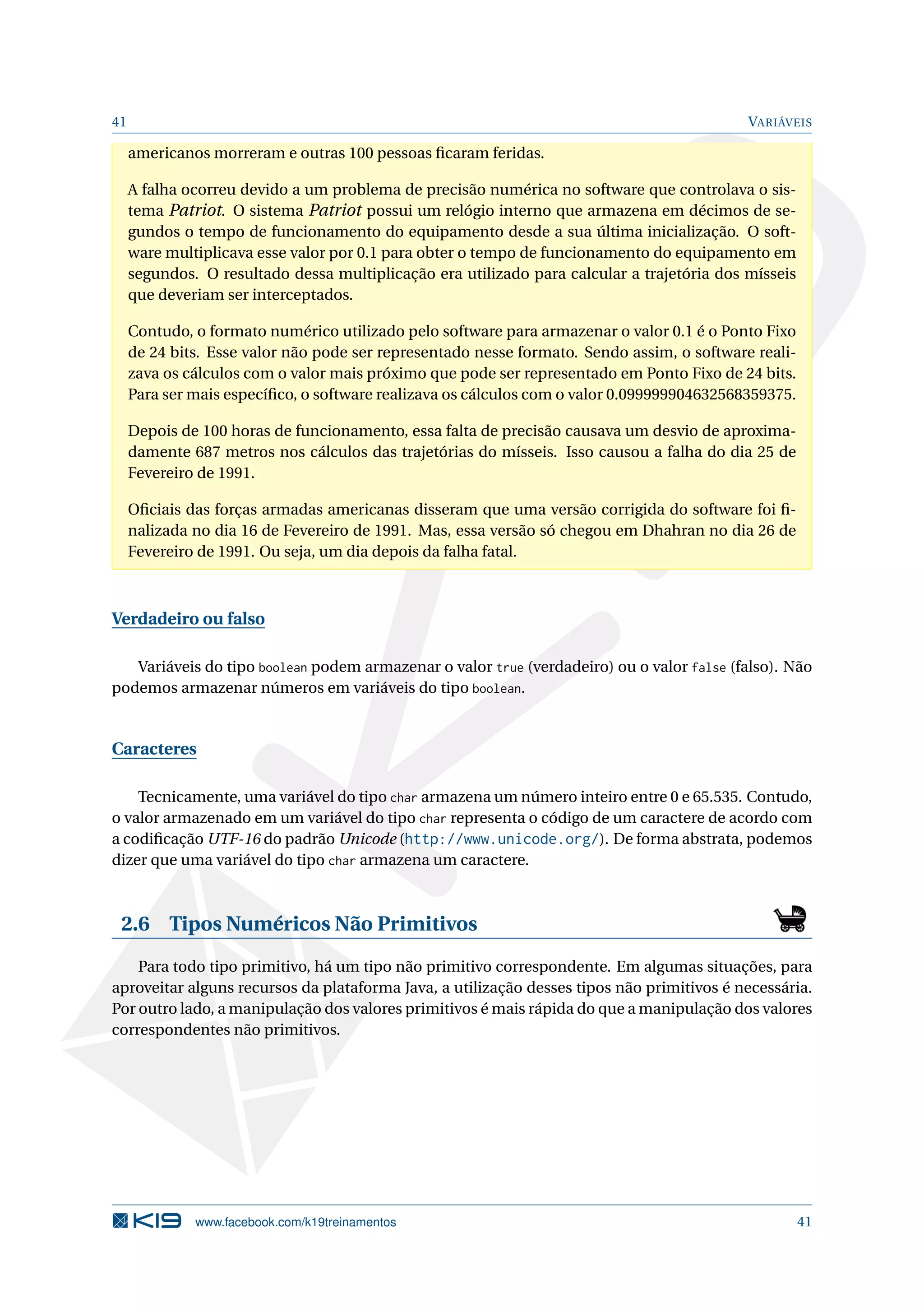 41 VARIÁVEIS
americanos morreram e outras 100 pessoas ﬁcaram feridas.
A falha ocorreu devido a um problema de precisão numérica no software que controlava o sis-
tema Patriot. O sistema Patriot possui um relógio interno que armazena em décimos de se-
gundos o tempo de funcionamento do equipamento desde a sua última inicialização. O soft-
ware multiplicava esse valor por 0.1 para obter o tempo de funcionamento do equipamento em
segundos. O resultado dessa multiplicação era utilizado para calcular a trajetória dos mísseis
que deveriam ser interceptados.
Contudo, o formato numérico utilizado pelo software para armazenar o valor 0.1 é o Ponto Fixo
de 24 bits. Esse valor não pode ser representado nesse formato. Sendo assim, o software reali-
zava os cálculos com o valor mais próximo que pode ser representado em Ponto Fixo de 24 bits.
Para ser mais especíﬁco, o software realizava os cálculos com o valor 0.099999904632568359375.
Depois de 100 horas de funcionamento, essa falta de precisão causava um desvio de aproxima-
damente 687 metros nos cálculos das trajetórias do mísseis. Isso causou a falha do dia 25 de
Fevereiro de 1991.
Oﬁciais das forças armadas americanas disseram que uma versão corrigida do software foi ﬁ-
nalizada no dia 16 de Fevereiro de 1991. Mas, essa versão só chegou em Dhahran no dia 26 de
Fevereiro de 1991. Ou seja, um dia depois da falha fatal.
Verdadeiro ou falso
Variáveis do tipo boolean podem armazenar o valor true (verdadeiro) ou o valor false (falso). Não
podemos armazenar números em variáveis do tipo boolean.
Caracteres
Tecnicamente, uma variável do tipo char armazena um número inteiro entre 0 e 65.535. Contudo,
o valor armazenado em um variável do tipo char representa o código de um caractere de acordo com
a codiﬁcação UTF-16 do padrão Unicode (http://www.unicode.org/). De forma abstrata, podemos
dizer que uma variável do tipo char armazena um caractere.
2.6 Tipos Numéricos Não Primitivos
Para todo tipo primitivo, há um tipo não primitivo correspondente. Em algumas situações, para
aproveitar alguns recursos da plataforma Java, a utilização desses tipos não primitivos é necessária.
Por outro lado, a manipulação dos valores primitivos é mais rápida do que a manipulação dos valores
correspondentes não primitivos.
www.facebook.com/k19treinamentos 41
 